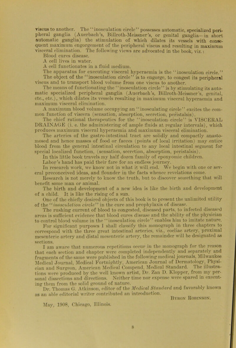 viseus to another. The ‘ ‘ inosculation circle ’ ’ possesses automatic, specialized peri- pheral ganglia (Auerbach’s, Billroth-Meissner’s, or genital ganglia—in short automatic ganglia) the stimulation of which dilates its vessels with conse- quent maximum engorgement of the peripheral viseus and resulting in maximum visceral elimination. The following views are advocated in the book, viz.: Blood cures disease. A cell lives in water. A cell functionates in a fluid medium. The apparatus for executing visceral hyperaemia is the “inosculation circle.” The object of the “inosculation circle” is to engorge, to congest its peripheral viseus and to transport blood volume from one viseus to another. The means of functionating the “inosculation circle” is by stimulating its auto- matic specialized peripheral ganglia (Auerbach’s, Billrotli-Meissner’s, genital, etc., etc.), which dilates its vessels resulting in maximum visceral hyperaemia and maximum visceral elimination. A maximum blood volume occupying an “inosculating circle” excites the com- mon function of viscera (sensation, absorption, secretion, peristalsis). The chief rational therapeutics for the “inosculation circle” is VISCERAL DRAINAGE (i. e. the administering of ample fluids at regular intervals), which produces maximum visceral hyperaemia and maximum visceral elimination. The arteries of the gastro-intestinal tract are solidly and compactly anasto- mosed and hence masses of food or faeces (points of local irritation) may entice blood from the general intestinal circulation to any local intestinal segment for special localized function, (sensation, secretion, absorption, peristalsis). In this little book travels my half dozen family of eponyomie children. Labor’s hand has jjaid their fare for an endless journey. In research work, we know not in what it will end. We begin with one or sev- eral preconceived ideas, and flounder in the facts whence revelations come. Research is not merely to know the truth, but to discover something that will benefit some man or animal. The birth and development of a new idea is like the birth and development of a child. It is like the rising of a sun. One of the chiefly desired objects of this book is to present the unlimited utility of the “inosculation circle” in the cure and prophylaxis of disease. The rushing current of blood to congested, diseased parts, to infected diseased areas is sufficient evidence that blood cures disease and the ability of the physician to control blood volume in the “inosculation circle” enables him to imitate nature. For significant purposes I shall classify this monograph in three chapters to correspond with the three great intestinal arteries, viz., coeliac artery, proximal mesenteric artery and distal mesenteric artery, the remainder will be designated as sections. I am aware that numerous repetitions occur in the monograph for the reason that each section and chapter were completed independently and separately and fragments of the same were published in the following medical journals. Milwaukee Medical Journal, Medical Fortnightly, American Journal of Dermatology, Physi- cian and Surgeon. American Medical Compend, Medical Standard. 1 he illustra- tions were produced by the well known artist, Dr. Zan D. Klopper, from my per- sonal dissections and directions. Neither time nor expense were spared in execut- ing them from the solid ground of nature. Dr. Thomas G. Atkinson, editor of the Medical Standard and favorably known as an able editorial writer contributed an introduction. Byron Robinson. May, 1908, Chicago, Illinois.