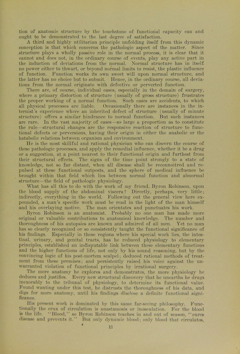 tion of anatomic structure by the touchstone of functional capacity can and ought to be demonstrated to the last degree of satisfaction. A third and highly utilitarian principle unfolding itself from this dynamic conception is that which concerns the pathologic aspect of the matter. Since structure plays a wholly passive role in the normal process, it is clear that it cannot and does not, in the ordinary course of events, play any active part in the induction of deviations from the normal. Normal structure has in itself no power either to thwart, or beyond normal limits to resist, the plastic influence of function. Function works its own sweet will upon normal structure, and the latter has no choice but to submit. Hence, in the ordinary course, all devia- tions from the normal originate with defective or perverted function. There are, of course, individual cases, especially in the domain of surgery, where a primary distortion of structure (usually of gross structure) frustrates the proper working of a normal function. Such cases are accidents, to which all physical processes are liable. Occasionally there are instances in the in- ternist’s experience where an inherited defect of structure (usually of minute structure) offers a similar hindrance to normal function. But such instances are rare. In the vast majority of cases—so large a proportion as to constitute the rule—structural changes are the responsive reaction of structure to func- tional defects or perversions, having their origin in either the anabolic or the katabolic relations between organism and environment. He is the most skillful and rational physician who can discern the course of these pathologic processes, and apply the remedial influence, whether it be a drug or a suggestion, at a point nearest to their functional origin and furthest from their structural effects. The signs of the time point strongly to a state of knowledge, not so far distant, when all disease shall be reconnoitred and re- pulsed at these functional outposts, and the sphere of medical influence be brought within that field which lies between normal function and abnormal structure—the field of pathologic physiology. What has all this to do with the wrork of my friend, Byron Robinson, upon the blood supply of the abdominal viscera ? Directly, perhaps, very little; indirectly, everything in the world. Following out the general view here ex- pounded, a man’s specific work must be read in the light of the man himself and his overlaying motive. The man orientates and punctuates his work. Byron Robinson is an anatomist. Probably no one man has made more original or valuable contributions to anatomical knowledge. The number and thoroughness of his autopsies are knowm and admired of all men. Yet no man has so clearly recognized or so consistently taught the functional significance of his findings. Especially in those regions where his special work lies, the intes- tinal, urinary, and genital tracts, has he reduced physiology to elementary principles, established an indisputable link between these elementary functions and the higher functions of life, not only by his sound reasoning, but by the convincing logic of his post-mortem scalpel; deduced rational methods of treat- ment from these premises; and persistently raised his voice against the un- warranted violation of functional principles by irrational surgery. The more anatomy he explores and demonstrates, the more physiology he deduces and justifies. Every new structural discovery that he unearths he drags inexorably to the tribunal of physiology, to determine its functional value. Found wanting under this test, he distrusts the thoroughness of his data, and digs for more anatomy, until his findings disclose a definite functional signi- ficance. His present work is dominated by this same far-seeing philosophy. Func- tionally the crux of circulation is anastamosis or inosculation. For the blood is the life. “Blood,” so Byron Robinson teaches in and out of season, “cures disease and prevents it.” But only dynamic blood; only blood that circulates,