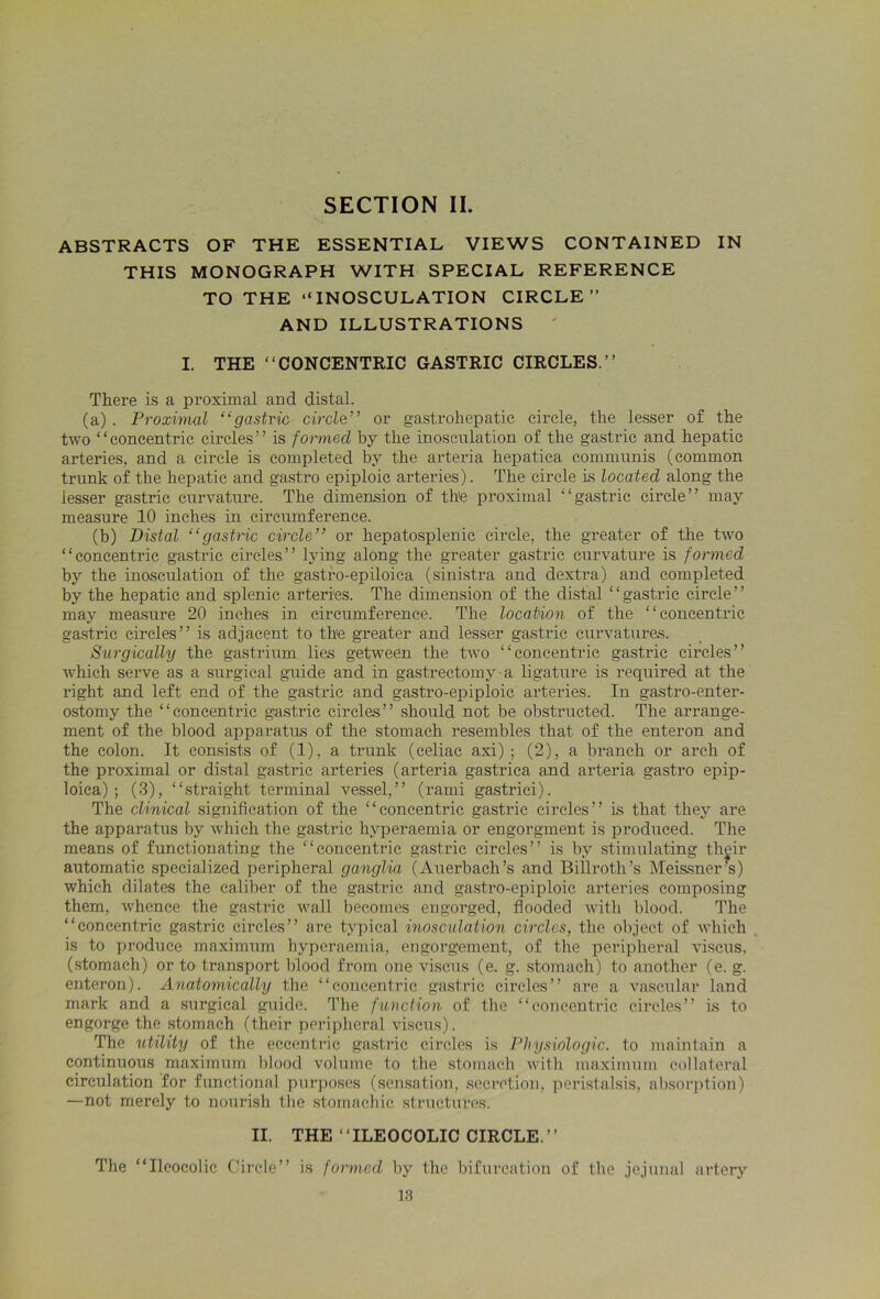 ABSTRACTS OF THE ESSENTIAL VIEWS CONTAINED IN THIS MONOGRAPH WITH SPECIAL REFERENCE TO THE “INOSCULATION CIRCLE” AND ILLUSTRATIONS ' I. THE “CONCENTRIC GASTRIC CIRCLES.” There is a proximal and distal. (a) . Proximal “gastric circle” or gastrohepatic circle, the lesser of the two “concentric circles” is formed by the inosculation of the gastric and hepatic arteries, and a circle is completed by the arteria hepatica communis (common trunk of the hepatic and gastro epiploic arteries). The circle is located along the lesser gastric curvature. The dimension of the proximal “gastric circle” may measure 10 inches in circumference. (b) Distal “gastric circle” or hepatosplenic circle, the greater of the two “concentric gastric circles” lying along the greater gastric curvature is formed by the inosculation of the gastbo-epiloica (sinistra and dextra) and completed by the hepatic and splenic arteries. The dimension of the distal “gastric circle” may measure 20 inches in circumference. The location of the “concentric gastric circles” is adjacent to the greater and lesser gastric curvatures. Surgically the gastrium lies getween the two “concentric gastric circles” which serve as a surgical guide and in gastrectomy a ligature is required at the right and left end of the gastric and gastro-epiploic arteries. In gastro-enter- ostomy the “concentric gastric circles” should not be obstructed. The arrange- ment of the blood apparatus of the stomach resembles that of the enteron and the colon. It consists of (1), a trunk (celiac axi) ; (2), a branch or arch of the proximal or distal gastric arteries (arteria gastrica and arteria gasti’O epip- loica) ; (3), “straight terminal vessel,” (rami gastrici). The clinical signification of the “concentric gastric circles” is that they are the apparatus by which the gastric hyperaemia or engorgment is produced. The means of functionating the “concentric gastric circles” is by stimulating their automatic specialized peripheral ganglia (Auerbach’s and Billroth’s Meissner’s) which dilates the caliber of the gastric and gastro-epiploic arteries composing them, whence the gastric wall becomes engorged, flooded with blood. The “concentric gastric circles” are typical inosculation circles, the object of which is to produce maximum hyperaemia, engorgement, of the peripheral viscus, (stomach) or to transport blood from one viscus (e. g. stomach) to another (e. g. enteron). Anatomically the “concentric gastric circles” are a vascular land mark and a surgical guide. The function of the “concentric circles” is to engorge the stomach (their peripheral viscus). The utility of the eccentric gastric circles is Physiologic. to maintain a continuous maximum blood volume to the stomach with maximum collateral circulation for functional purposes (sensation, secretion, peristalsis, absorption) —not merely to nourish the stomachic structures. II. THE ‘ ‘ILEOCOLIC CIRCLE. ’ ’ The “Ileocolic Circle” is formed by the bifurcation of the jejunal artery