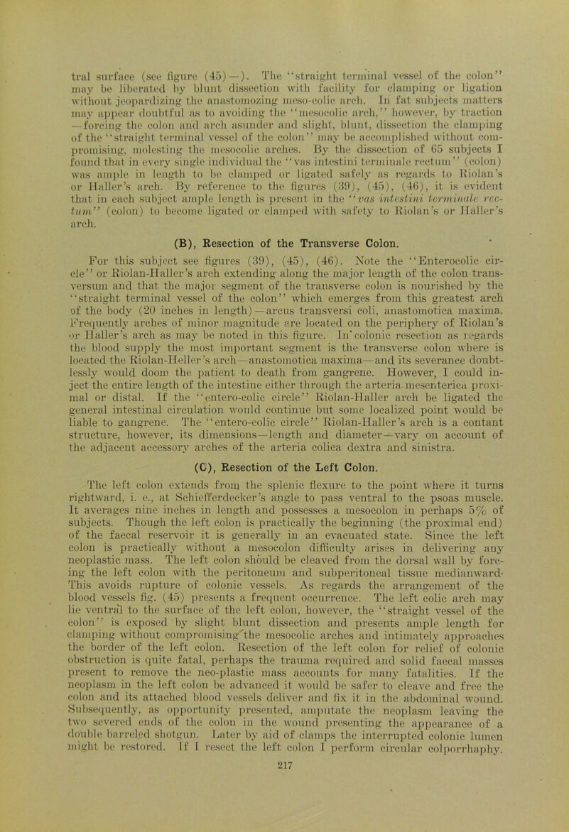 tral surface (see figure (45) — ). The “straight terminal vessel of the colon” may be liberated by blunt dissection with facility for clamping or ligation without jeopardizing the anastomozing meso-coKc arch. In fat subjects matters may appear doubtful as to avoiding the “mesocolic arch,” however, by traction —forcing the colon and arch asunder and slight, blunt, dissection the clamping of the “straight terminal vessel of the colon” may be accomplished without com- promising, molesting the mesocolic arches. By the dissection of 65 subjects I found that in every single individual the “vas intestini terminale rectum” (colon) was ample in length to be clamped or ligated safely as regards to Riolan’s or Haller’s arch. By reference to the figures (39), (45), (46), it is evident that in each subject ample length is present in the “vas intestini terminate rec- tum'’ (colon) to become ligated or clamped with safety to Riolan’s or Haller’s arch. (B), Resection of the Transverse Colon. For this subject see figures (39), (45), (46). Note the “Enterocolic cir- cle” or Riolan-Ilaller’s arch extending along the major length of the colon trans- versum and that the major segment of the transverse colon is nourished by the “straight terminal vessel of the colon” which emerges from this greatest arch of the body (20 inches in length)—arcus transversi coli, anastomotica maxima. Frequently arches of minor magnitude ere located on the periphery of Riolan’s or Haller’s arch as may be noted in this figure. In'colonic resection as regards the blood supply the most important segment is the transverse colon where is located the Riolan-IIeller’s arch—anastomotica maxima—and its severance doubt- lessly would doom the patient to death from gangrene. However, I could in- ject the entire length of the intestine either through the arteria mesenterica proxi- mal or distal. If the “entero-colic circle” Riolan-Haller arch be ligated the general intestinal circulation would continue but some localized point would be liable to gangrene. The “entero-colic circle” Riolan-Haller’s arch is a contant structure, however, its dimensions—length and diameter—vary on account of the adjacent accessory arches of the arteria colica dextra and sinistra. (C), Resection of the Left Colon. The left colon extends from the splenic flexure to the point where it turns rightward, i. e., at Schiefferdecker’s angle to pass ventral to the psoas muscle. It averages nine inches in length and possesses a mesocolon in perhaps 5% of subjects. Though the left Colon is practically the beginning (the proximal end) of the faecal reservoir it is generally in an evacuated state. Since the left colon is practically without a mesocolon difficulty arises in delivering any neoplastic mass. The left colon should be cleaved from the dorsal wall by forc- ing the left colon with the peritoneum and subperitoneal tissue medianward- This avoids rupture of colonic vessels. As regards the arrangement of the blood vessels fig. (45) presents a frequent occurrence. The left colic arch may lie ventral to the surface of the left colon, however, the “straight vessel of the colon” is exposed by slight blunt dissection and presents ample length for clamping without compromisingHhe mesocolic arches and intimately approaches the border of the left colon. Resection of the left colon for relief of colonic obstruction is quite fatal, perhaps the trauma required and solid faecal masses present to remove the neo-plastic mass accounts for many fatalities. If the neoplasm in the left colon be advanced it would be safer to cleave and free the colon and its attached blood vessels deliver and fix it in the abdominal wound. Subsequently, as opportunity presented, amputate the neoplasm leaving the two severed ends of the colon in the wound presenting the appearance of a double barreled shotgun. Later by aid of clamps the interrupted colonic lumen might be restored. If I resect the left colon I perform circular eolporrhaphy.