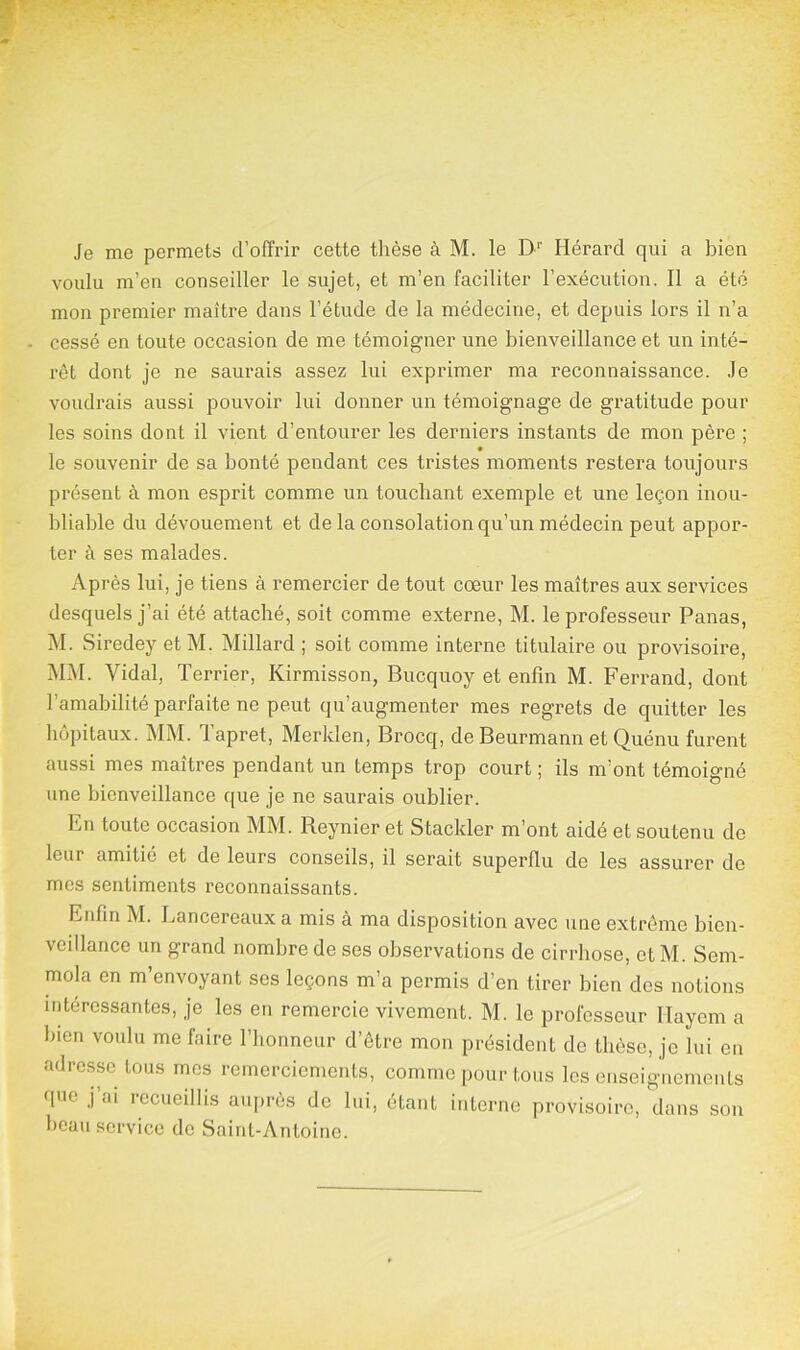 Je me permets d’offrir cette thèse à M. le D1' Hérard qui a bien voulu m’en conseiller le sujet, et m’en faciliter l’exécution. Il a été mon premier maître dans l’étude de la médecine, et depuis lors il n’a cessé en toute occasion de me témoigner une bienveillance et un inté- rêt dont je ne saurais assez lui exprimer ma reconnaissance. Je voudrais aussi pouvoir lui donner un témoignage de gratitude pour les soins dont il vient d’entourer les derniers instants de mon père ; le souvenir de sa bonté pendant ces tristes moments restera toujours présent à mon esprit comme un touchant exemple et une leçon inou- bliable du dévouement et de la consolation qu’un médecin peut appor- ter à ses malades. Après lui, je tiens à remercier de tout cœur les maîtres aux services desquels j’ai été attaché, soit comme externe, M. le professeur Panas, M. Siredey et M. Millard ; soit comme interne titulaire ou provisoire, MM. Vidal, Terrier, Kirmisson, Bucquoy et enfin M. Ferrand, dont l’amabilité parfaite ne peut qu’augmenter mes regrets de quitter les hôpitaux. MM. lapret, Merklen, Brocq, de Beurmann et Quénu furent aussi mes maîtres pendant un temps trop court ; ils m’ont témoigné une bienveillance que je ne saurais oublier. En toute occasion MM. Reynier et Stackier m’ont aidé et soutenu de leur amitié et de leurs conseils, il serait superflu de les assurer de mes sentiments reconnaissants. Enfin M. Lancereaux a mis à ma disposition avec une extrême bien- veillance un grand nombre de ses observations de cirrhose, et M. Scm- mola en m’envoyant ses leçons m’a permis d’en tirer bien des notions intéressantes, je les en remercie vivement. M. le professeur llayem a bien voulu me faire l’honneur d’être mon président de thèse, je lui en adresse tous mes remerciements, comme pour tous les enseignements que j’ai recueillis auprès de lui, étant interne provisoire, dans son beau service de Saint-Antoine.