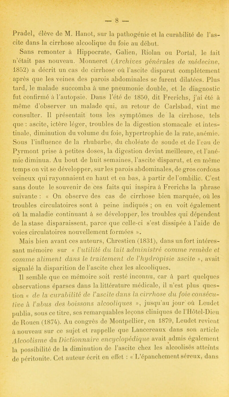 Pradel, élève de M. Hanot, sur la patliog'énie et la curabilité de l’as- cite dans la cirrhose alcoolique du foie au début. Sans remonter à Hippocrate, Galien, Riolan ou Portai, le lait n était pas nouveau. Monneret (Archives générales de médecine, 1852) a décrit un cas de cirrhose où l’ascite disparut complètement après que les veines des parois abdominales se furent dilatées. Plus tard, le malade succomba à une pneumonie double, et le diagnostic fut confirmé à l’autopsie. Dans l’été de 1850, dit Frerichs, j’ai été à même d’observer un malade qui, au retour de Carlsbad, vint me consulter. Il présentait tous les symptômes de la cirrhose, tels que : ascite, ictère léger, troubles de la digestion stomacale et intes- tinale, diminution du volume du foie, hypertrophie de la rate, anémie. Sous l’influence de la rhubarbe, du clioléate de soude et de l’eau de Pvrmont prise à petites doses, la digestion devint meilleure, et l’ané- mie diminua. Au bout de huit semaines, l’ascite disparut, et en même temps on vit se développer, sur les parois abdominales, de gros cordons veineux qui rayonnaient en haut et en bas, à partir de l’ombilic. C’est sans doute le souvenir de ces faits qui inspira à Frerichs la phrase suivante : « On observe des cas de cirrhose bien marquée, où les troubles circulatoires sont à peine indiqués ; on en voit également où la maladie continuant à se développer, les troubles qui dépendent de la stase disparaissent, parce que celle-ci s’est dissipée à l’aide de voies circulatoires nouvellement formées ». Mais bien avant ces auteurs, Chrestien (1831), dans un fort intéres- sant mémoire sur « l'utilité du lait administré comme remède et comme aliment dans le traitement de l'hydropisie ascite », avait signalé la disparition de l’ascite chez les alcooliques. Il semble que ce mémoire soit resté inconnu, car à part quelques observations éparses dans la littérature médicale, il n’est plus ques- tion « de la curabilité de l'ascite dans la cirrhose du foie consécu- tive à l'abus des boissons alcooliques », jusqu’au jour où Leudet publia, sous ce titre, ses remarquables leçons cliniques de l’Ilôtel-Dieu de Rouen (1874). Au congrès de Montpellier, en 1879, Leudet revient ù nouveau sur ce sujet et rappelle que Lancereaux dans son article Alcoolisme du Dictionnaire encyclopédique avait admis également la possibilité de la diminution de l’ascite chez les alcoolisés atteints de péritonite. Cet auteur écrit en effet : « L’épanchement séreux, dans