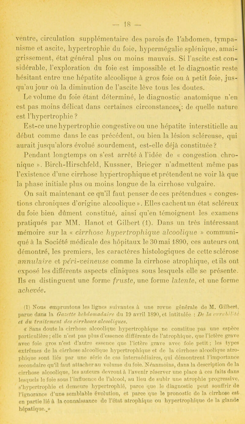 ventre, circulation supplémentaire des parois de l’abdomen, tympa- nisme et ascite, hypertrophie du foie, hypermégalie splénique, amai- grissement, état général plus ou moins mauvais. Si l’ascite est con- sidérable, l’exploration du foie est impossible et le diagnostic reste hésitant entre une hépatite alcoolique à gros foie ou à petit foie, jus- qu’au jour où la diminution de l’ascite lève tous les doutes. Le volume du foie étant déterminé, le diagnostic anatomique n’en est pas moins délicat dans certaines circonstances,: de quelle nature est l’hypertrophie ? Est-ce une hypertrophie congestive ou une hépatite interstitielle au début comme dans le cas précédent, ou bien la lésion scléreuse, qui aurait jusqu’alors évolué sourdement, est-elle déjà constituée? Pendant longtemps on s’est arrêté à l’idée de « congestion chro- nique ». Birch-Hirschfeld, Kussner, Brieger n’admettent même pas l’existence d’une cirrhose hypertrophique et prétendent ne voir là que la phase initiale plus ou moins longue de la cirrhose vulgaire. On sait maintenant ce qu’il faut penser de ces prétendues « conges- tions chroniques d’origine alcoolique». Elles cachent un état scléreux du foie bien dûment constitué, ainsi qu’en témoignent les examens pratiqués par MM. Hanot et Gilbert (1). Dans un très intéressant mémoire sur la « cirrhose hypertrophique alcoolique » communi- qué à la Société médicale des hôpitaux le 30 mai 1890, ces auteurs ont démontré, les premiers, les caractères histologiques de cette sclérose annulaire et péri-veineuse comme la cirrhose atrophique, et ils ont exposé les différents aspects cliniques sous lesquels elle se présente. Ils en distinguent une forme fruste, une forme latente, et une forme achevée. (1) Nous empruntons les lignes suivantes à une revue générale de M. Gilbert, parue dans la Gazette hebdomadaire du 19 avril 1890, et intitulée : De la eiirabil lc et du traitement des cirrhoses alcooliques. « Sans doute la cirrhose alcoolique hypertrophique ne constitue pas une espèce particulière ; elle n’est pas plus d’essence différente de l’atrophique, que l’ictère grave avec foie gros n’est d’autre essence que l’ictère grave avec foie petit : les types extrêmes de la cirrhose alcoolique hypertrophique et de la cirrhose alcoolique atro- phique sont liés par une série de cas intermédiaires, qui démontrent l’importance secondaire qu’il faut attacher au volume du foie. Néanmoins, dans la description de la cirrhose alcoolique, les auteurs devront à l'avenir réserver une place à ces faits dans lesquels le foie sous l’influence de l’alcool, au lieu de subir une atrophie progressive, s’hypertrophie et demeure hypertrophié, parce que le diagnostic peut souffrir de l'ignorance d’une semblable évolution, et parce que le pronostic de la cirrhose est en partie lié à la connaissance de l’état atrophique ou hypertrophique de la glande hépatique..»