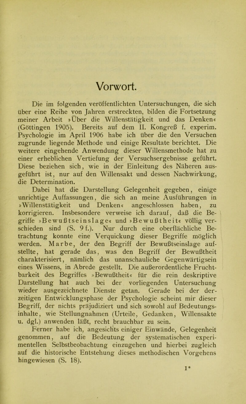 Vorwort. Die im folgenden veröffentlichten Untersuchungen, die sich über eine Reihe von Jahren erstreckten, bilden die Fortsetzung meiner Arbeit »Über die Willenstätigkeit und das Denken« (Göttingen 1905). Bereits auf dem II. Kongreß f. experim. Psychologie im April 1906 habe ich über die den Versuchen zugrunde liegende Methode und einige Resultate berichtet. Die weitere eingehende Anwendung dieser Willensmethode hat zu einer erheblichen Vertiefung der Versuchsergebnisse geführt. Diese beziehen sich, wie in der Einleitung des Näheren aus- geführt ist, nur auf den Willensakt und dessen Nachwirkung, die Determination. Dabei hat die Darstellung Gelegenheit gegeben, einige unrichtige Auffassungen, die sich an meine Ausführungen in »Willenstätigkeit und Denken« angeschlossen haben, zu korrigieren. Insbesondere verweise ich darauf, daß die Be- griffe »Bewußtseinslage« und »Bewußtheit« völlig ver- schieden sind (S. 9 f.). Nur durch eine oberflächliche Be- trachtung konnte eine Verquickung dieser Begriffe möglich werden. Marbe, der den Begriff der Bewußtseinslage auf- stellte, hat gerade das, was den Begriff der Bewußtheit charakterisiert, nämlich das unanschauliche Gegenwärtigsein eines Wissens, in Abrede gestellt. Die außerordentliche Frucht- barkeit des Begriffes »Bewußtheit« für die rein deskriptive Darstellung hat auch bei der vorliegenden Untersuchung wieder ausgezeichnete Dienste getan. Gerade bei der der- zeitigen Entwicklungsphase der Psychologie scheint mir dieser Begriff, der nichts präjudiziert und sich sowohl auf Bedeutungs- inhalte, wie Stellungnahmen (Urteile, Gedanken, Willensakte u. dgl.) anwenden läßt, recht brauchbar zu sein. Ferner habe ich, angesichts einiger Einwände, Gelegenheit genommen, auf die Bedeutung der systematischen experi- mentellen Selbstbeobachtung einzugehen und hierbei zugleich auf die historische Entstehung dieses methodischen Vorgehens hingewiesen (S. 18). I*