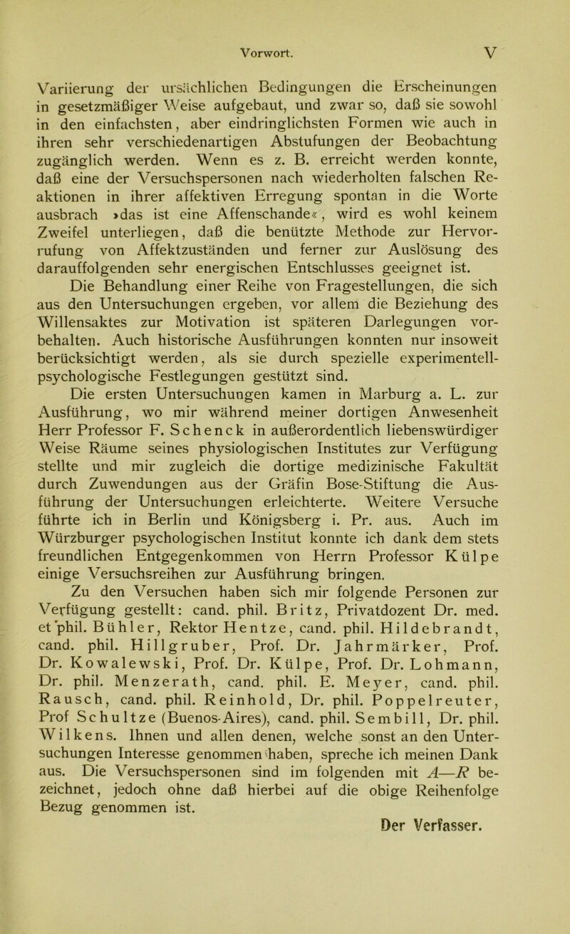 Variierung der ursächlichen Bedingungen die Erscheinungen in gesetzmäßiger Weise aufgebaut, und zwar so, daß sie sowohl in den einfachsten, aber eindringlichsten Formen wie auch in ihren sehr verschiedenartigen Abstufungen der Beobachtung zugänglich werden. Wenn es z. B. erreicht werden konnte, daß eine der Versuchspersonen nach wiederholten falschen Re- aktionen in ihrer affektiven Erregung spontan in die Worte ausbrach >das ist eine Affenschande«, wird es wohl keinem Zweifel unterliegen, daß die benützte Methode zur Hervor- rufung von Affektzuständen und ferner zur Auslösung des darauffolgenden sehr energischen Entschlusses geeignet ist. Die Behandlung einer Reihe von Fragestellungen, die sich aus den Untersuchungen ergeben, vor allem die Beziehung des Willensaktes zur Motivation ist späteren Darlegungen Vor- behalten. Auch historische Ausführungen konnten nur insoweit berücksichtigt werden, als sie durch spezielle experimentell- psychologische Festlegungen gestützt sind. Die ersten Untersuchungen kamen in Marburg a. L. zur Ausführung, wo mir während meiner dortigen Anwesenheit Herr Professor F. Schenck in außerordentlich liebenswürdiger Weise Räume seines physiologischen Institutes zur Verfügung stellte und mir zugleich die dortige medizinische Fakultät durch Zuwendungen aus der Gräfin Bose-Stiftung die Aus- führung der Untersuchungen erleichterte. Weitere Versuche führte ich in Berlin und Königsberg i. Pr. aus. Auch im Würzburger psychologischen Institut konnte ich dank dem stets freundlichen Entgegenkommen von Herrn Professor Ktilpe einige Versuchsreihen zur Ausführung bringen. Zu den Versuchen haben sich mir folgende Personen zur Verfügung gestellt: cand. phil. Britz, Privatdozent Dr. med. et phil. Bühler, Rektor Hentze, cand. phil. Hildebrandt, cand. phil. Hillgruber, Prof. Dr. Jahrmärker, Prof. Dr. Kowalewski, Prof. Dr. Külpe, Prof. Dr. Loh mann, Dr. phil. Menzerath, cand. phil. E. Meyer, cand. phil. Rausch, cand. phil. Reinhold, Dr. phil. Poppelreuter, Prof Sc hu ltze (Buenos-Aires), cand. phil. Sembill, Dr. phil. Wilkens. Ihnen und allen denen, welche sonst an den Unter- suchungen Interesse genommen haben, spreche ich meinen Dank aus. Die Versuchspersonen sind im folgenden mit A—R be- zeichnet, jedoch ohne daß hierbei auf die obige Reihenfolge Bezug genommen ist. Der Verfasser.