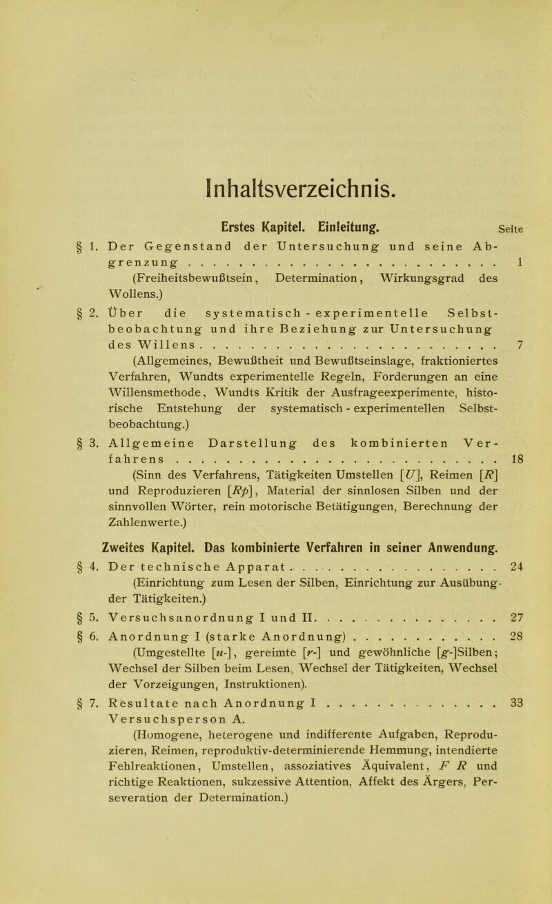 Inhaltsverzeichnis. Erstes Kapitel. Einleitung. Seite 1. Der Gegenstand der Untersuchung und seine Ab- grenzung 1 (Freiheitsbewußtsein, Determination, Wirkungsgrad des Wollens.) 2. Über die systematisch - experimentelle Selbst- beobachtung und ihre Beziehung zur Untersuchung des Willens 7 (Allgemeines, Bewußtheit und Bewußtseinslage, fraktioniertes Verfahren, Wundts experimentelle Regeln, Forderungen an eine Willensmethode, Wundts Kritik der Ausfrageexperimente, histo- rische Entstehung der systematisch - experimentellen Selbst- beobachtung.) 3. Allgemeine Darstellung des kombinierten Ver- fahrens 18 (Sinn des Verfahrens, Tätigkeiten Umstellen [£/], Reimen [7?] und Reproduzieren [Rp\, Material der sinnlosen Silben und der sinnvollen Wörter, rein motorische Betätigungen, Berechnung der Zahlenwerte.) Zweites Kapitel. Das kombinierte Verfahren in seiner Anwendung. 4. Der technische Apparat . . 24 (Einrichtung zum Lesen der Silben, Einrichtung zur Ausübung, der Tätigkeiten.) 5. Versuchsanordnung I und II 27 6. Anordnung I (starke Anordnung) 28 (Umgestellte [w-], gereimte [>-] und gewöhnliche [g-]Silben; Wechsel der Silben beim Lesen, Wechsel der Tätigkeiten, Wechsel der Vorzeigungen, Instruktionen). 7. Resultate nach Anordnung I 33 Versuchsperson A. (Homogene, heterogene und indifferente Aufgaben, Reprodu- zieren, Reimen, reproduktiv-determinierende Hemmung, intendierte Fehlreaktionen, Umstellen, assoziatives Äquivalent, F R und richtige Reaktionen, sukzessive Attention, Affekt des Ärgers, Per- severation der Determination.)