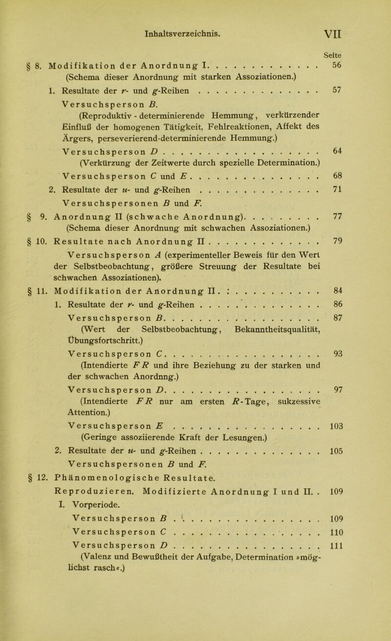 zrr-j Seite 8. Modifikation der Anordnung I 56 (Schema dieser Anordnung mit starken Assoziationen.) 1. Resultate der r- und g-Reihen 57 Versuchsperson B. (Reproduktiv - determinierende Hemmung, verkürzender Einfluß der homogenen Tätigkeit, Fehlreaktionen, Affekt des Ärgers, perseverierend-determinierende Hemmung.) Versuchsperson D 64 (Verkürzung der Zeitwerte durch spezielle Determination.) Versuchsperson C und E 68 2. Resultate der u- und g-Reihen 71 Versuchspersonen B und F. 9. Anordnung II (schwache Anordnung) 77 (Schema dieser Anordnung mit schwachen Assoziationen.) § 10. Resultate nach Anordnung II 79 Versuchsperson A (experimenteller Beweis für den Wert der Selbstbeobachtung, größere Streuung der Resultate bei schwachen Assoziationen). § 11. Modifikation der Anordnung II. .* 84 1. Resultate der r- und g-Reihen 86 Versuchsperson ß 87 (Wert der Selbstbeobachtung, Bekanntheitsqualität, Übungsfortschritt.) Versuchsperson C 93 (Intendierte FR und ihre Beziehung zu der starken und der schwachen Anordnng.) Versuchsperson/) 97 (Intendierte FR nur am ersten /?-Tage, sukzessive Attention.) Versuchsperson E 103 (Geringe assoziierende Kraft der Lesungen.) 2. Resultate der u- und g-Reihen 105 Versuchspersonen B und F. § 12. Phänomenologische Resultate. Reproduzieren. Modifizierte Anordnung I und II. . 109 I. Vorperiode. Versuchsperson ß .' 109 Versuchsperson C 110 Versuchsperson/) 111 (Valenz und Bewußtheit der Aufgabe, Determination »mög- lichst rasch«.)