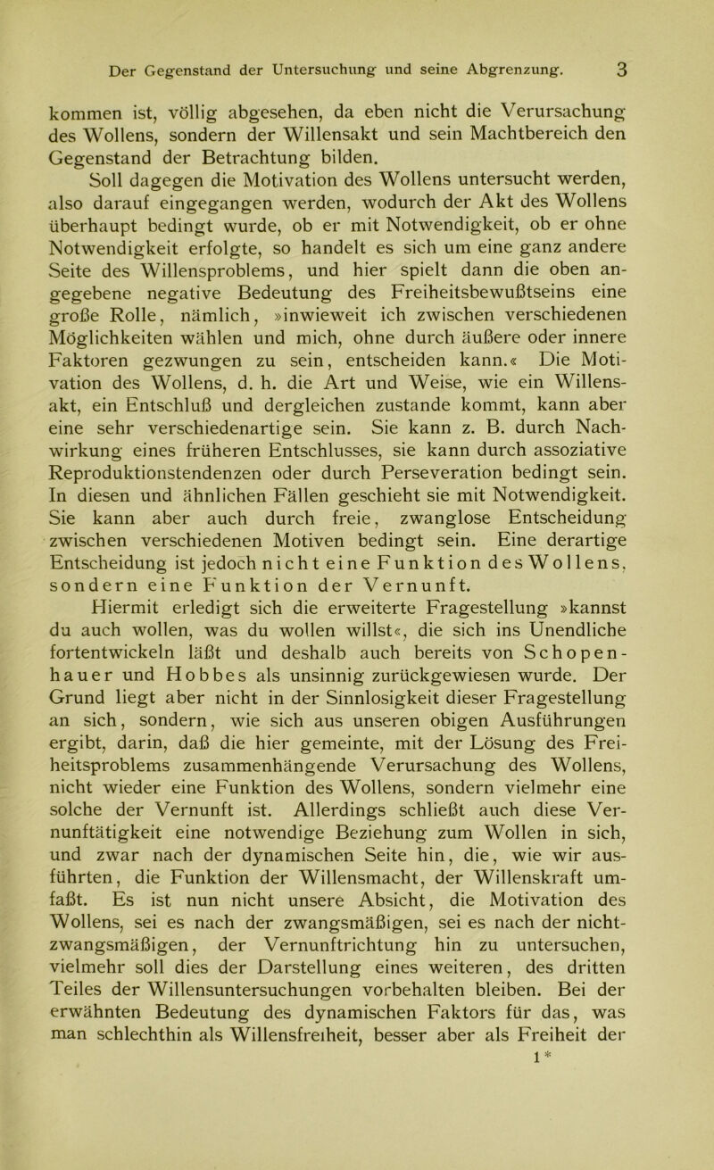 kommen ist, völlig abgesehen, da eben nicht die Verursachung des Wollens, sondern der Willensakt und sein Machtbereich den Gegenstand der Betrachtung bilden. Soll dagegen die Motivation des Wollens untersucht werden, also darauf eingegangen werden, wodurch der Akt des Wollens überhaupt bedingt wurde, ob er mit Notwendigkeit, ob er ohne Notwendigkeit erfolgte, so handelt es sich um eine ganz andere Seite des Willensproblems, und hier spielt dann die oben an- gegebene negative Bedeutung des Freiheitsbewußtseins eine große Rolle, nämlich, »inwieweit ich zwischen verschiedenen Möglichkeiten wählen und mich, ohne durch äußere oder innere Faktoren gezwungen zu sein, entscheiden kann.« Die Moti- vation des Wollens, d. h. die Art und Weise, wie ein Willens- akt, ein Entschluß und dergleichen zustande kommt, kann aber eine sehr verschiedenartige sein. Sie kann z. B. durch Nach- wirkung eines früheren Entschlusses, sie kann durch assoziative Reproduktionstendenzen oder durch Perseveration bedingt sein. In diesen und ähnlichen Fällen geschieht sie mit Notwendigkeit. Sie kann aber auch durch freie, zwanglose Entscheidung zwischen verschiedenen Motiven bedingt sein. Eine derartige Entscheidung ist jedoch nicht eine Funktion des Wollens. sondern eine Funktion der Vernunft. Hiermit erledigt sich die erweiterte Fragestellung »kannst du auch wollen, was du wollen willst«, die sich ins Unendliche fortentwickeln läßt und deshalb auch bereits von Schopen- hauer und Hobbes als unsinnig zurückgewiesen wurde. Der Grund liegt aber nicht in der Sinnlosigkeit dieser Fragestellung an sich, sondern, wie sich aus unseren obigen Ausführungen ergibt, darin, daß die hier gemeinte, mit der Lösung des Frei- heitsproblems zusammenhängende Verursachung des Wollens, nicht wieder eine Funktion des Wollens, sondern vielmehr eine solche der Vernunft ist. Allerdings schließt auch diese Ver- nunftätigkeit eine notwendige Beziehung zum Wollen in sich, und zwar nach der dynamischen Seite hin, die, wie wir aus- führten, die Funktion der Willensmacht, der Willenskraft um- faßt. Es ist nun nicht unsere Absicht, die Motivation des Wollens, sei es nach der zwangsmäßigen, sei es nach der nicht- zwangsmäßigen, der Vernunftrichtung hin zu untersuchen, vielmehr soll dies der Darstellung eines weiteren, des dritten Teiles der Willensuntersuchungen Vorbehalten bleiben. Bei der erwähnten Bedeutung des dynamischen Faktors für das, was man schlechthin als Willensfreiheit, besser aber als Freiheit der