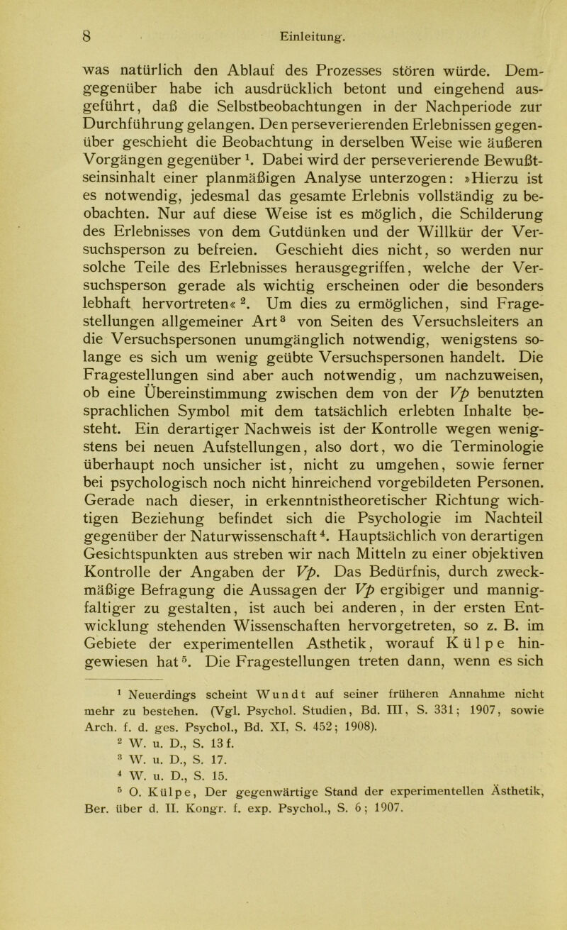 was natürlich den Ablauf des Prozesses stören würde. Dem- gegenüber habe ich ausdrücklich betont und eingehend aus- geführt, daß die Selbstbeobachtungen in der Nachperiode zur Durchführung gelangen. Den perseverierenden Erlebnissen gegen- über geschieht die Beobachtung in derselben Weise wie äußeren Vorgängen gegenüber 1. Dabei wird der perseverierende Bewußt- seinsinhalt einer planmäßigen Analyse unterzogen: »Hierzu ist es notwendig, jedesmal das gesamte Erlebnis vollständig zu be- obachten. Nur auf diese Weise ist es möglich, die Schilderung des Erlebnisses von dem Gutdünken und der Willkür der Ver- suchsperson zu befreien. Geschieht dies nicht, so werden nur solche Teile des Erlebnisses herausgegriffen, welche der Ver- suchsperson gerade als wichtig erscheinen oder die besonders lebhaft hervortreten«2. Um dies zu ermöglichen, sind Frage- stellungen allgemeiner Art3 von Seiten des Versuchsleiters an die Versuchspersonen unumgänglich notwendig, wenigstens so- lange es sich um wenig geübte Versuchspersonen handelt. Die Fragestellungen sind aber auch notwendig, um nachzuweisen, ob eine Übereinstimmung zwischen dem von der Vp benutzten sprachlichen Symbol mit dem tatsächlich erlebten Inhalte be- steht. Ein derartiger Nachweis ist der Kontrolle wegen wenig- stens bei neuen Aufstellungen, also dort, wo die Terminologie überhaupt noch unsicher ist, nicht zu umgehen, sowie ferner bei psychologisch noch nicht hinreichend vorgebildeten Personen. Gerade nach dieser, in erkenntnistheoretischer Richtung wich- tigen Beziehung befindet sich die Psychologie im Nachteil gegenüber der Naturwissenschaft4. Hauptsächlich von derartigen Gesichtspunkten aus streben wir nach Mitteln zu einer objektiven Kontrolle der Angaben der Vp. Das Bedürfnis, durch zweck- mäßige Befragung die Aussagen der Vp ergibiger und mannig- faltiger zu gestalten, ist auch bei anderen, in der ersten Ent- wicklung stehenden Wissenschaften hervorgetreten, so z. B. im Gebiete der experimentellen Ästhetik, worauf Külpe hin- gewiesen hat5. Die Fragestellungen treten dann, wenn es sich 1 Neuerdings scheint Wundt auf seiner früheren Annahme nicht mehr zu bestehen. (Vgl. Psychol. Studien, Bd. III, S. 331; 1907, sowie Arch. f. d. ges. Psychol., Bd. XI, S. 452; 1908). 2 W. u. D., S. 13 f. 3 W. u. D., S. 17. 4 W. u. D., S. 15. 5 O. Külpe, Der gegenwärtige Stand der experimentellen Ästhetik, Ber. über d. II. Kongr. f. exp. Psychol., S. 6; 1907.