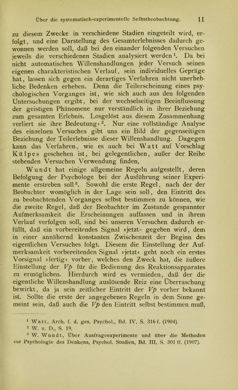 zu diesem Zwecke in verschiedene Stadien eingeteilt wird, er- folgt, und eine Darstellung des Gesamterlebnisses dadurch ge- wonnen werden soll, daß bei den einander folgenden Versuchen jeweils die verschiedenen Stadien analysiert werdenl. Da bei nicht automatischen Willenshandlungen jeder Versuch seinen eigenen charakteristischen Verlauf, sein individuelles Gepräge hat, lassen sich gegen ein derartiges Verfahren nicht unerheb- liche Bedenken erheben. Denn die Teilerscheinung eines psy- chologischen Vorganges ist, wie sich auch aus den folgenden Untersuchungen ergibt, bei der wechselseitigen Beeinflussung der geistigen Phänomene nur verständlich in ihrer Beziehung zum gesamten Erlebnis. Losgelöst aus diesem Zusammenhang verliert sie ihre Bedeutung«2. Nur eine vollständige Analyse des einzelnen Versuches gibt uns ein Bild der gegenseitigen Beziehung der Teilerlebnisse dieser Willenshandlung. Dagegen kann das Verfahren, wie es auch bei Watt auf Vorschlag Külpes geschehen ist, bei gelegentlichen, außer der Reihe stehenden Versuchen Verwendung finden. Wundt hat einige allgemeine Regeln aufgestellt, deren Befolgung der Psychologe bei der Ausführung seiner Experi- mente erstreben soll3. Sowohl die erste Regel, nach der der Beobachter womöglich in der Lage sein soll, den Eintritt des zu beobachtenden Vorganges selbst bestimmen zu können, wie die zweite Regel, daß der Beobachter im Zustande gespannter Aufmerksamkeit die Erscheinungen auffassen und in ihrem Verlauf verfolgen soll, sind bei unseren Versuchen dadurch er- füllt, daß ein vorbereitendes Signal »jetzt« gegeben wird, dem in einer annähernd konstanten Zwischenzeit der Beginn des eigentlichen Versuches folgt. Diesem die Einstellung der Auf- merksamkeit vorbereitenden Signal »jetzt« geht noch ein erstes Vorsignal »fertig« vorher, welches den Zweck hat, die äußere Einstellung der Vp für die Bedienung des Reaktionsapparates zu ermöglichen. Hierdurch wird es vermieden, daß der die eigentliche Willenshandlung auslösende Reiz eine Überraschung bewirkt, da ja sein zeitlicher Eintritt der Vp vorher bekannt ist. Sollte die erste der angegebenen Regeln in dem Sinne ge- meint sein, daß auch die Vp den Eintritt selbst bestimmen muß, 1 Watt, Arch. f. d. ges. Psychol., Bd. IV, S. 316 f. (1904). 2 W. u. D., S. 19. :i W. Wundt, Über Ausfrageexperimente und über die Methoden zur Psychologie des Denkens, Psychol. Studien, Bd. III, S. 301 ff. (1907).