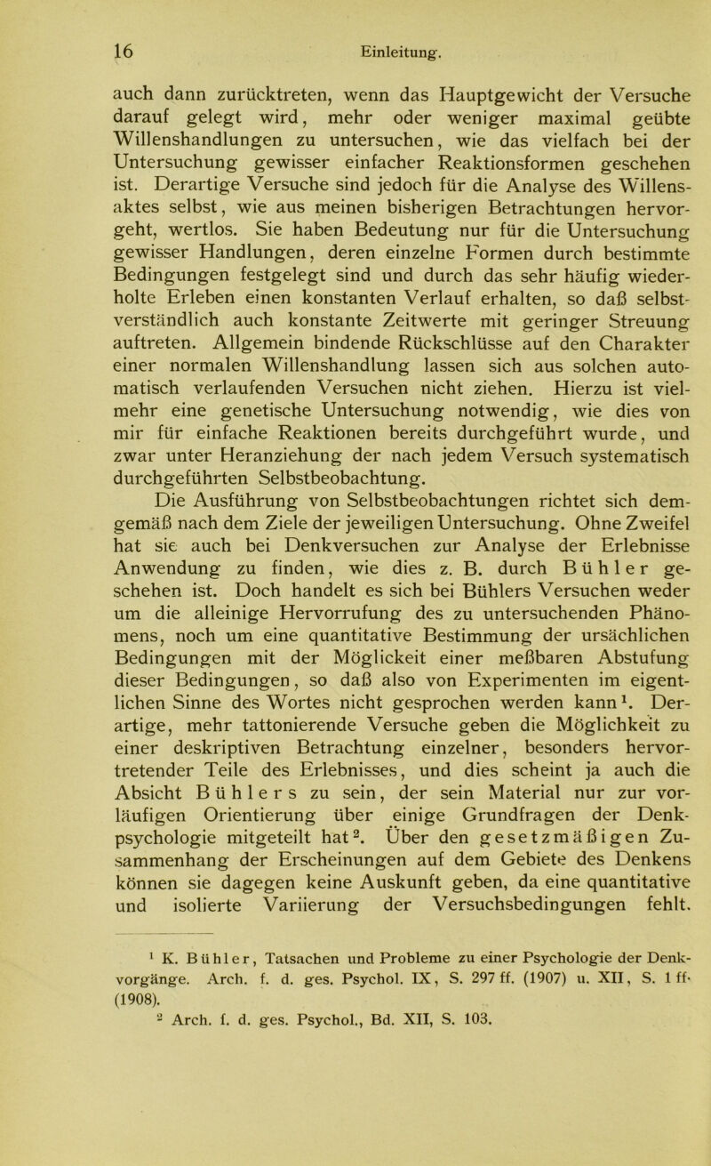 auch dann zurücktreten, wenn das Hauptgewicht der Versuche darauf gelegt wird, mehr oder weniger maximal geübte Willenshandlungen zu untersuchen, wie das vielfach bei der Untersuchung gewisser einfacher Reaktionsformen geschehen ist. Derartige Versuche sind jedoch für die Analyse des Willens- aktes selbst, wie aus meinen bisherigen Betrachtungen hervor- geht, wertlos. Sie haben Bedeutung nur für die Untersuchung gewisser Handlungen, deren einzelne Formen durch bestimmte Bedingungen festgelegt sind und durch das sehr häufig wieder- holte Erleben einen konstanten Verlauf erhalten, so daß selbst- verständlich auch konstante Zeitwerte mit geringer Streuung auftreten. Allgemein bindende Rückschlüsse auf den Charakter einer normalen Willenshandlung lassen sich aus solchen auto- matisch verlaufenden Versuchen nicht ziehen. Hierzu ist viel- mehr eine genetische Untersuchung notwendig, wie dies von mir für einfache Reaktionen bereits durchgeführt wurde, und zwar unter Heranziehung der nach jedem Versuch systematisch durchgeführten Selbstbeobachtung. Die Ausführung von Selbstbeobachtungen richtet sich dem- gemäß nach dem Ziele der jeweiligen Untersuchung. Ohne Zweifel hat sie auch bei Denkversuchen zur Analyse der Erlebnisse Anwendung zu finden, wie dies z. B. durch Bühl er ge- schehen ist. Doch handelt es sich bei Bühlers Versuchen weder um die alleinige Hervorrufung des zu untersuchenden Phäno- mens, noch um eine quantitative Bestimmung der ursächlichen Bedingungen mit der Möglickeit einer meßbaren Abstufung dieser Bedingungen, so daß also von Experimenten im eigent- lichen Sinne des Wortes nicht gesprochen werden kann1. Der- artige, mehr tattonierende Versuche geben die Möglichkeit zu einer deskriptiven Betrachtung einzelner, besonders hervor- tretender Teile des Erlebnisses, und dies scheint ja auch die Absicht Bühlers zu sein, der sein Material nur zur vor- läufigen Orientierung über einige Grundfragen der Denk- psychologie mitgeteilt hat2. Über den gesetzmäßigen Zu- sammenhang der Erscheinungen auf dem Gebiete des Denkens können sie dagegen keine Auskunft geben, da eine quantitative und isolierte Variierung der Versuchsbedingungen fehlt. 1 K. B ii h 1 e r, Tatsachen und Probleme zu einer Psychologie der Denk- vorgänge. Arch. f. d. ges. Psychol. IX, S. 297 ff. (1907) u. XII, S. 1 ff- (1908). 2 Arch. f. d. ges. Psychol., Bd. XII, S. 103.