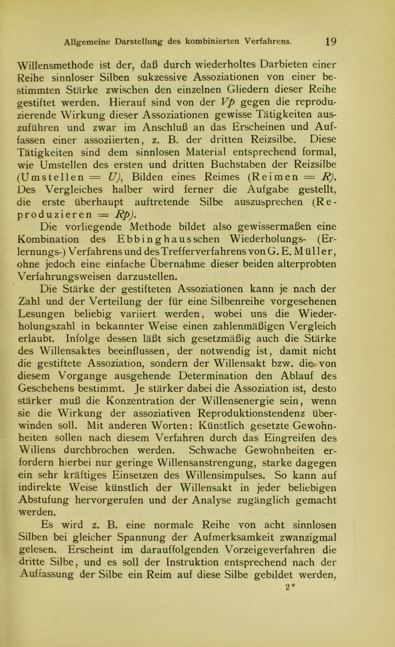 Willensmethode ist der, daß durch wiederholtes Darbieten einer Reihe sinnloser Silben sukzessive Assoziationen von einer be- stimmten Stärke zwischen den einzelnen Gliedern dieser Reihe gestiftet werden. Hierauf sind von der Vp gegen die reprodu- zierende Wirkung dieser Assoziationen gewisse Tätigkeiten aus- zuführen und zwar im Anschluß an das Erscheinen und Auf- fassen einer assoziierten, z. B. der dritten Reizsilbe. Diese Tätigkeiten sind dem sinnlosen Material entsprechend formal, wie Umstellen des ersten und dritten Buchstaben der Reizsilbe (Umstellen = U), Bilden eines Reimes (Reimen = R). Des Vergleiches halber wird ferner die Aufgabe gestellt, die erste überhaupt auftretende Silbe auszusprechen (Re- produzieren = Rp). Die vorliegende Methode bildet also gewissermaßen eine Kombination des Ebbinghaus sehen Wiederholungs- (Er- lernungs-) Verfahrensund desTrefferverfahrens vonG. E. Müller, ohne jedoch eine einfache Übernahme dieser beiden alterprobten Verfahrungsweisen darzustellen. Die Stärke der gestifteten Assoziationen kann je nach der Zahl und der Verteilung der für eine Silbenreihe vorgesehenen Lesungen beliebig variiert werden, wobei uns die Wieder- holungszahl in bekannter Weise einen zahlenmäßigen Vergleich erlaubt. Infolge dessen läßt sich gesetzmäßig auch die Stärke des Willensaktes beeinflussen, der notwendig ist, damit nicht die gestiftete Assoziation, sondern der Willensakt bzw. die von diesem Vorgänge ausgehende Determination den Ablauf des Geschehens bestimmt. Je stärker dabei die Assoziation ist, desto stärker muß die Konzentration der Willensenergie sein, wenn sie die Wirkung der assoziativen Reproduktionstendenz über- winden soll. Mit anderen Worten: Künstlich gesetzte Gewohn- heiten sollen nach diesem Verfahren durch das Eingreifen des Willens durchbrochen werden. Schwache Gewohnheiten er- fordern hierbei nur geringe Willensanstrengung, starke dagegen ein sehr kräftiges Einsetzen des Willensimpulses. So kann auf indirekte Weise künstlich der Willensakt in jeder beliebigen Abstufung hervorgerufen und der Analyse zugänglich gemacht werden. Es wird z. B. eine normale Reihe von acht sinnlosen Silben bei gleicher Spannung der Aufmerksamkeit zwanzigmal gelesen. Erscheint im darauffolgenden Vorzeige verfahren die dritte Silbe, und es soll der Instruktion entsprechend nach der Auffassung der Silbe ein Reim auf diese Silbe gebildet werden, 2*