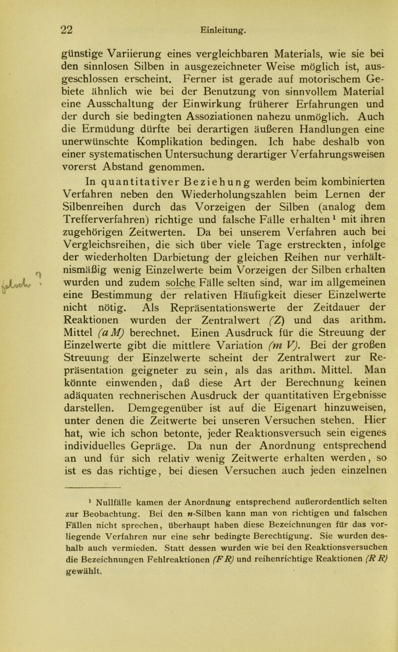 günstige Variierung eines vergleichbaren Materials, wie sie bei den sinnlosen Silben in ausgezeichneter Weise möglich ist, aus- geschlossen erscheint. Ferner ist gerade auf motorischem Ge- biete ähnlich wie bei der Benutzung von sinnvollem Material eine Ausschaltung der Einwirkung früherer Erfahrungen und der durch sie bedingten Assoziationen nahezu unmöglich. Auch die Ermüdung dürfte bei derartigen äußeren Handlungen eine unerwünschte Komplikation bedingen. Ich habe deshalb von einer systematischen Untersuchung derartiger Verfahrungsweisen vorerst Abstand genommen. In quantitativer Beziehung werden beim kombinierten Verfahren neben den Wiederholungszahlen beim Lernen der Silbenreihen durch das Vorzeigen der Silben (analog dem Trefferverfahren) richtige und falsche Fälle erhalten 1 mit ihren zugehörigen Zeitwerten. Da bei unserem Verfahren auch bei Vergleichsreihen, die sich über viele Tage erstreckten, infolge der wiederholten Darbietung der gleichen Reihen nur verhält- nismäßig wenig Einzelwerte beim Vorzeigen der Silben erhalten wurden und zudem solche Fälle selten sind, war im allgemeinen eine Bestimmung der relativen Häufigkeit dieser Einzelwerte nicht nötig. Als Repräsentationswerte der Zeitdauer der Reaktionen wurden der Zentral wert (Z) und das arithm. Mittel (aM) berechnet. Einen Ausdruck für die Streuung der Einzelwerte gibt die mittlere Variation (m V). Bei der großen Streuung der Einzelwerte scheint der Zentralwert zur Re- präsentation geigneter zu sein, als das arithm. Mittel. Man könnte einwenden, daß diese Art der Berechnung keinen adäquaten rechnerischen Ausdruck der quantitativen Ergebnisse darstellen. Demgegenüber ist auf die Eigenart hinzuweisen, unter denen die Zeitwerte bei unseren Versuchen stehen. Hier hat, wie ich schon betonte, jeder Reaktionsversuch sein eigenes individuelles Gepräge. Da nun der Anordnung entsprechend an und für sich relativ wenig Zeitwerte erhalten werden, so ist es das richtige, bei diesen Versuchen auch jeden einzelnen 1 Nullfälle kamen der Anordnung entsprechend außerordentlich selten zur Beobachtung. Bei den «-Silben kann man von richtigen und falschen Fällen nicht sprechen, überhaupt haben diese Bezeichnungen für das vor- liegende Verfahren nur eine sehr bedingte Berechtigung. Sie wurden des- halb auch vermieden. Statt dessen wurden wie bei den Reaktionsversuchen die Bezeichnungen Fehlreaktionen (FR) und reihenrichtige Reaktionen (R R) gewählt.