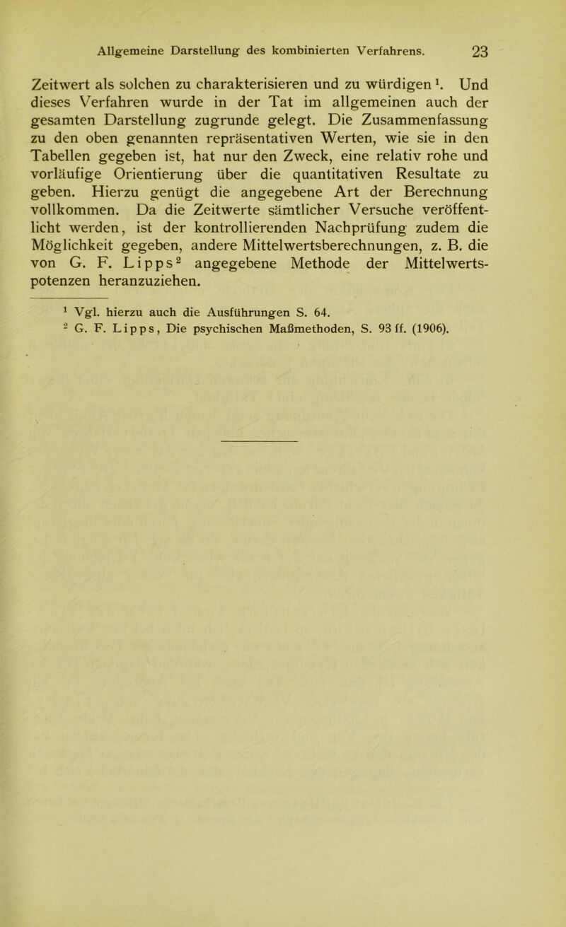 Zeitwert als solchen zu charakterisieren und zu würdigen1. Und dieses Verfahren wurde in der Tat im allgemeinen auch der gesamten Darstellung zugrunde gelegt. Die Zusammenfassung zu den oben genannten repräsentativen Werten, wie sie in den Tabellen gegeben ist, hat nur den Zweck, eine relativ rohe und vorläufige Orientierung über die quantitativen Resultate zu geben. Hierzu genügt die angegebene Art der Berechnung vollkommen. Da die Zeitwerte sämtlicher Versuche veröffent- licht werden, ist der kontrollierenden Nachprüfung zudem die Möglichkeit gegeben, andere Mittelwertsberechnungen, z. B. die von G. F. Lipps2 angegebene Methode der Mittelwerts- potenzen heranzuziehen. 1 Vgl. hierzu auch die Ausführungen S. 64. 2 G. F. Lipps, Die psychischen Maßmethoden, S. 93 ff. (1906).