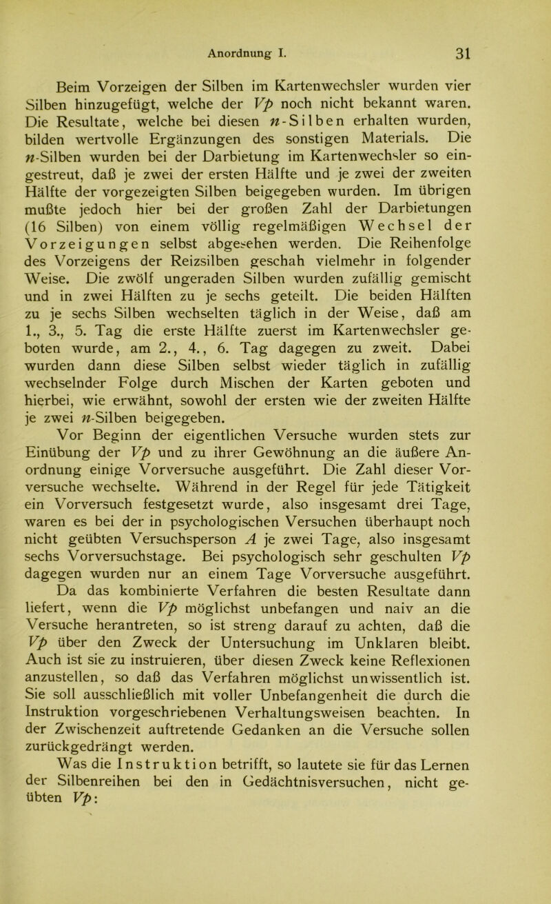 Beim Vorzeigen der Silben im Kartenwechsler wurden vier Silben hinzugefügt, welche der Vp noch nicht bekannt waren. Die Resultate, welche bei diesen w-Silben erhalten wurden, bilden wertvolle Ergänzungen des sonstigen Materials. Die w-Silben wurden bei der Darbietung im Kartenwechsler so ein- gestreut, daß je zwei der ersten Hälfte und je zwei der zweiten Hälfte der vorgezeigten Silben beigegeben wurden. Im übrigen mußte jedoch hier bei der großen Zahl der Darbietungen (16 Silben) von einem völlig regelmäßigen Wechsel der Vorzeigungen selbst abgesehen werden. Die Reihenfolge des Vorzeigens der Reizsilben geschah vielmehr in folgender Weise. Die zwölf ungeraden Silben wurden zufällig gemischt und in zwei Hälften zu je sechs geteilt. Die beiden Hälften zu je sechs Silben wechselten täglich in der Weise, daß am 1., 3., 5. Tag die erste Hälfte zuerst im Kartenwechsler ge- boten wurde, am 2., 4., 6. Tag dagegen zu zweit. Dabei wurden dann diese Silben selbst wieder täglich in zufällig wechselnder Folge durch Mischen der Karten geboten und hierbei, wie erwähnt, sowohl der ersten wie der zweiten Hälfte je zwei n-Silben beigegeben. Vor Beginn der eigentlichen Versuche wurden stets zur Einübung der Vp und zu ihrer Gewöhnung an die äußere An- ordnung einige Vorversuche ausgeführt. Die Zahl dieser Vor- versuche wechselte. Während in der Regel für jede Tätigkeit ein Vorversuch festgesetzt wurde, also insgesamt drei Tage, waren es bei der in psychologischen Versuchen überhaupt noch nicht geübten Versuchsperson A je zwei Tage, also insgesamt sechs Vorversuchstage. Bei psychologisch sehr geschulten Vp dagegen wurden nur an einem Tage Vorversuche ausgeführt. Da das kombinierte Verfahren die besten Resultate dann liefert, wenn die Vp möglichst unbefangen und naiv an die Versuche herantreten, so ist streng darauf zu achten, daß die Vp über den Zweck der Untersuchung im Unklaren bleibt. Auch ist sie zu instruieren, über diesen Zweck keine Reflexionen anzustellen, so daß das Verfahren möglichst unwissentlich ist. Sie soll ausschließlich mit voller Unbefangenheit die durch die Instruktion vorgeschriebenen Verhaltungsweisen beachten. In der Zwischenzeit auftretende Gedanken an die Versuche sollen zurückgedrängt werden. Was die Instruktion betrifft, so lautete sie für das Lernen der Silbenreihen bei den in Gedächtnisversuchen, nicht ge- übten Vp: