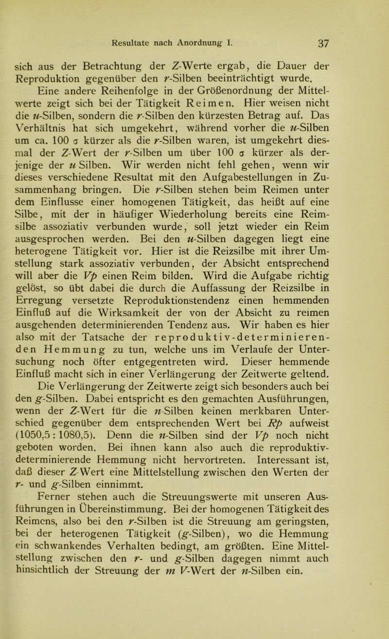 sich aus der Betrachtung der Z-Werte ergab, die Dauer der Reproduktion gegenüber den r-Silben beeinträchtigt wurde. Eine andere Reihenfolge in der Größenordnung der Mittel- werte zeigt sich bei der Tätigkeit Reimen. Hier weisen nicht die //-Silben, sondern die r-Silben den kürzesten Betrag auf. Das Verhältnis hat sich umgekehrt, während vorher die //-Silben um ca. 100 a kürzer als die r-Silben waren, ist umgekehrt dies- mal der Z-Wert der r-Silben um über 100 a kürzer als der- jenige der //Silben. Wir werden nicht fehl gehen, wenn wir dieses verschiedene Resultat mit den Aufgabestellungen in Zu- sammenhang bringen. Die /'-Silben stehen beim Reimen unter dem Einflüsse einer homogenen Tätigkeit, das heißt auf eine Silbe, mit der in häufiger Wiederholung bereits eine Reim- silbe assoziativ verbunden wurde, soll jetzt wieder ein Reim ausgesprochen werden. Bei den //-Silben dagegen liegt eine heterogene Tätigkeit vor. Hier ist die Reizsilbe mit ihrer Um- stellung stark assoziativ verbunden, der Absicht entsprechend will aber die Vp einen Reim bilden. Wird die Aufgabe richtig gelöst, so übt dabei die durch die Auffassung der Reizsilbe in Erregung versetzte Reproduktionstendenz einen hemmenden Einfluß auf die Wirksamkeit der von der Absicht zu reimen ausgehenden determinierenden Tendenz aus. Wir haben es hier also mit der Tatsache der reproduktiv-determinieren- den Hemmung zu tun, welche uns im Verlaufe der Unter- suchung noch öfter entgegentreten wird. Dieser hemmende Einfluß macht sich in einer Verlängerung der Zeitwerte geltend. Die Verlängerung der Zeitwerte zeigt sich besonders auch bei den g’-Silben. Dabei entspricht es den gemachten Ausführungen, wenn der Z-Wert für die //-Silben keinen merkbaren Unter- schied gegenüber dem entsprechenden Wert bei Rp aufweist (1050,5:1080,5). Denn die //-Silben sind der Vp noch nicht geboten worden. Bei ihnen kann also auch die reproduktiv- determinierende Hemmung nicht hervortreten. Interessant ist, daß dieser Z-Wert eine Mittelstellung zwischen den Werten der r- und g*-Silben einnimmt. Ferner stehen auch die Streuungswerte mit unseren Aus- führungen in Übereinstimmung. Bei der homogenen Tätigkeit des Reimens, also bei den r-Silben ist die Streuung am geringsten, bei der heterogenen Tätigkeit (^-Silben), wo die Hemmung ein schwankendes Verhalten bedingt, am größten. Eine Mittel- stellung zwischen den r- und g-Silben dagegen nimmt auch hinsichtlich der Streuung der m F-Wert der //-Silben ein.