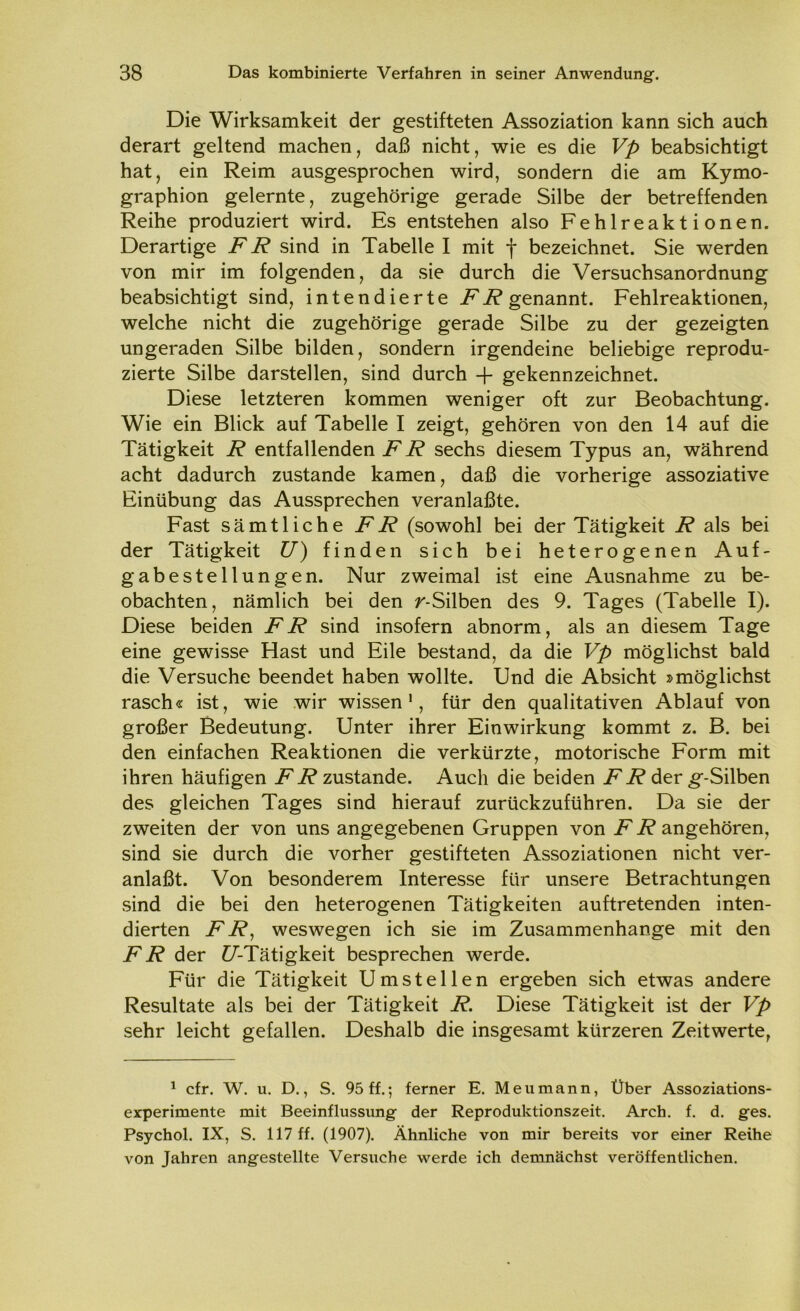 Die Wirksamkeit der gestifteten Assoziation kann sich auch derart geltend machen, daß nicht, wie es die Vp beabsichtigt hat, ein Reim ausgesprochen wird, sondern die am Kymo- graphion gelernte, zugehörige gerade Silbe der betreffenden Reihe produziert wird. Es entstehen also Fehlreaktionen. Derartige FR sind in Tabelle I mit f bezeichnet. Sie werden von mir im folgenden, da sie durch die Versuchsanordnung beabsichtigt sind, intendierte FR genannt. Fehlreaktionen, welche nicht die zugehörige gerade Silbe zu der gezeigten ungeraden Silbe bilden, sondern irgendeine beliebige reprodu- zierte Silbe darstellen, sind durch -f- gekennzeichnet. Diese letzteren kommen weniger oft zur Beobachtung. Wie ein Blick auf Tabelle I zeigt, gehören von den 14 auf die Tätigkeit R entfallenden FR sechs diesem Typus an, während acht dadurch zustande kamen, daß die vorherige assoziative Einübung das Aussprechen veranlaßte. Fast sämtliche FR (sowohl bei der Tätigkeit R als bei der Tätigkeit U) finden sich bei heterogenen Auf- gabestellungen. Nur zweimal ist eine Ausnahme zu be- obachten, nämlich bei den r-Silben des 9. Tages (Tabelle I). Diese beiden FR sind insofern abnorm, als an diesem Tage eine gewisse Hast und Eile bestand, da die Vp möglichst bald die Versuche beendet haben wollte. Und die Absicht »möglichst rasch« ist, wie wir wissen1, für den qualitativen Ablauf von großer Bedeutung. Unter ihrer Einwirkung kommt z. B. bei den einfachen Reaktionen die verkürzte, motorische Form mit ihren häufigen FR zustande. Auch die beiden FR der g-Silben des gleichen Tages sind hierauf zurückzuführen. Da sie der zweiten der von uns angegebenen Gruppen von FR angehören, sind sie durch die vorher gestifteten Assoziationen nicht ver- anlaßt. Von besonderem Interesse für unsere Betrachtungen sind die bei den heterogenen Tätigkeiten auftretenden inten- dierten FR, weswegen ich sie im Zusammenhänge mit den FR der f/’-Tätigkeit besprechen werde. Für die Tätigkeit Umstellen ergeben sich etwas andere Resultate als bei der Tätigkeit R. Diese Tätigkeit ist der Vp sehr leicht gefallen. Deshalb die insgesamt kürzeren Zeitwerte, 1 cfr. W. u. D., S. 95 ff.; ferner E. Men mann, Über Assoziations- experimente mit Beeinflussung der Reproduktionszeit. Arch. f. d. ges. Psychol. IX, S. 117 ff. (1907). Ähnliche von mir bereits vor einer Reihe von Jahren angestellte Versuche werde ich demnächst veröffentlichen.