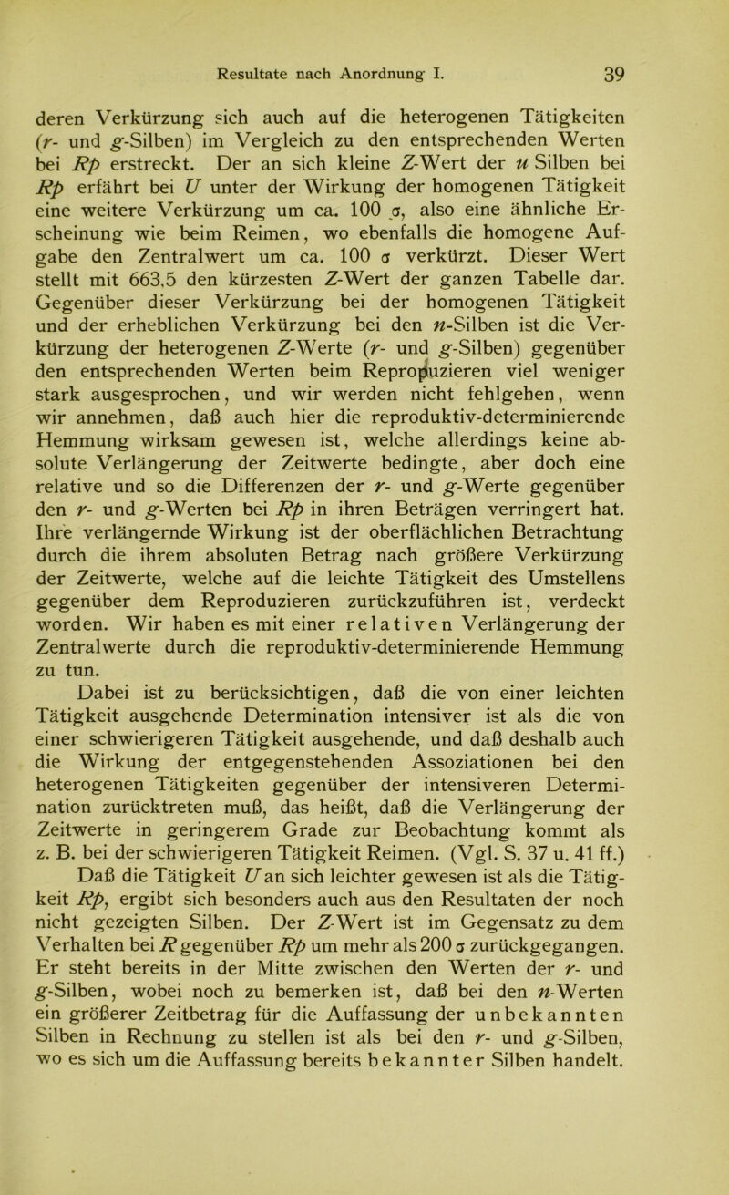 deren Verkürzung sich auch auf die heterogenen Tätigkeiten (r- und g-Silben) im Vergleich zu den entsprechenden Werten bei Rp erstreckt. Der an sich kleine Z-Wert der u Silben bei Rp erfährt bei U unter der Wirkung der homogenen Tätigkeit eine weitere Verkürzung um ca. 100 a, also eine ähnliche Er- scheinung wie beim Reimen, wo ebenfalls die homogene Auf- gabe den Zentralwert um ca. 100 a verkürzt. Dieser Wert stellt mit 663,5 den kürzesten Z-Wert der ganzen Tabelle dar. Gegenüber dieser Verkürzung bei der homogenen Tätigkeit und der erheblichen Verkürzung bei den //-Silben ist die Ver- kürzung der heterogenen Z-Werte (r- und ^-Silben) gegenüber den entsprechenden Werten beim Reproduzieren viel weniger stark ausgesprochen, und wir werden nicht fehlgehen, wenn wir annehmen, daß auch hier die reproduktiv-determinierende Hemmung wirksam gewesen ist, welche allerdings keine ab- solute Verlängerung der Zeitwerte bedingte, aber doch eine relative und so die Differenzen der r- und ^-Werte gegenüber den r- und ^g-Werten bei Rp in ihren Beträgen verringert hat. Ihre verlängernde Wirkung ist der oberflächlichen Betrachtung durch die ihrem absoluten Betrag nach größere Verkürzung der Zeitwerte, welche auf die leichte Tätigkeit des Umstellens gegenüber dem Reproduzieren zurückzuführen ist, verdeckt worden. Wir haben es mit einer relativen Verlängerung der Zentralwerte durch die reproduktiv-determinierende Hemmung zu tun. Dabei ist zu berücksichtigen, daß die von einer leichten Tätigkeit ausgehende Determination intensiver ist als die von einer schwierigeren Tätigkeit ausgehende, und daß deshalb auch die Wirkung der entgegenstehenden Assoziationen bei den heterogenen Tätigkeiten gegenüber der intensiveren Determi- nation zurücktreten muß, das heißt, daß die Verlängerung der Zeitwerte in geringerem Grade zur Beobachtung kommt als z. B. bei der schwierigeren Tätigkeit Reimen. (Vgl. S. 37 u. 41 ff.) Daß die Tätigkeit Uan sich leichter gewesen ist als die Tätig- keit Rp, ergibt sich besonders auch aus den Resultaten der noch nicht gezeigten Silben. Der Z-Wert ist im Gegensatz zu dem Verhalten bei R gegenüber Rp um mehr als 200 <j zurückgegangen. Er steht bereits in der Mitte zwischen den Werten der r- und ^■-Silben, wobei noch zu bemerken ist, daß bei den //-Werten ein größerer Zeitbetrag für die Auffassung der unbekannten Silben in Rechnung zu stellen ist als bei den r- und ^-Silben, wo es sich um die Auffassung bereits bekannter Silben handelt.