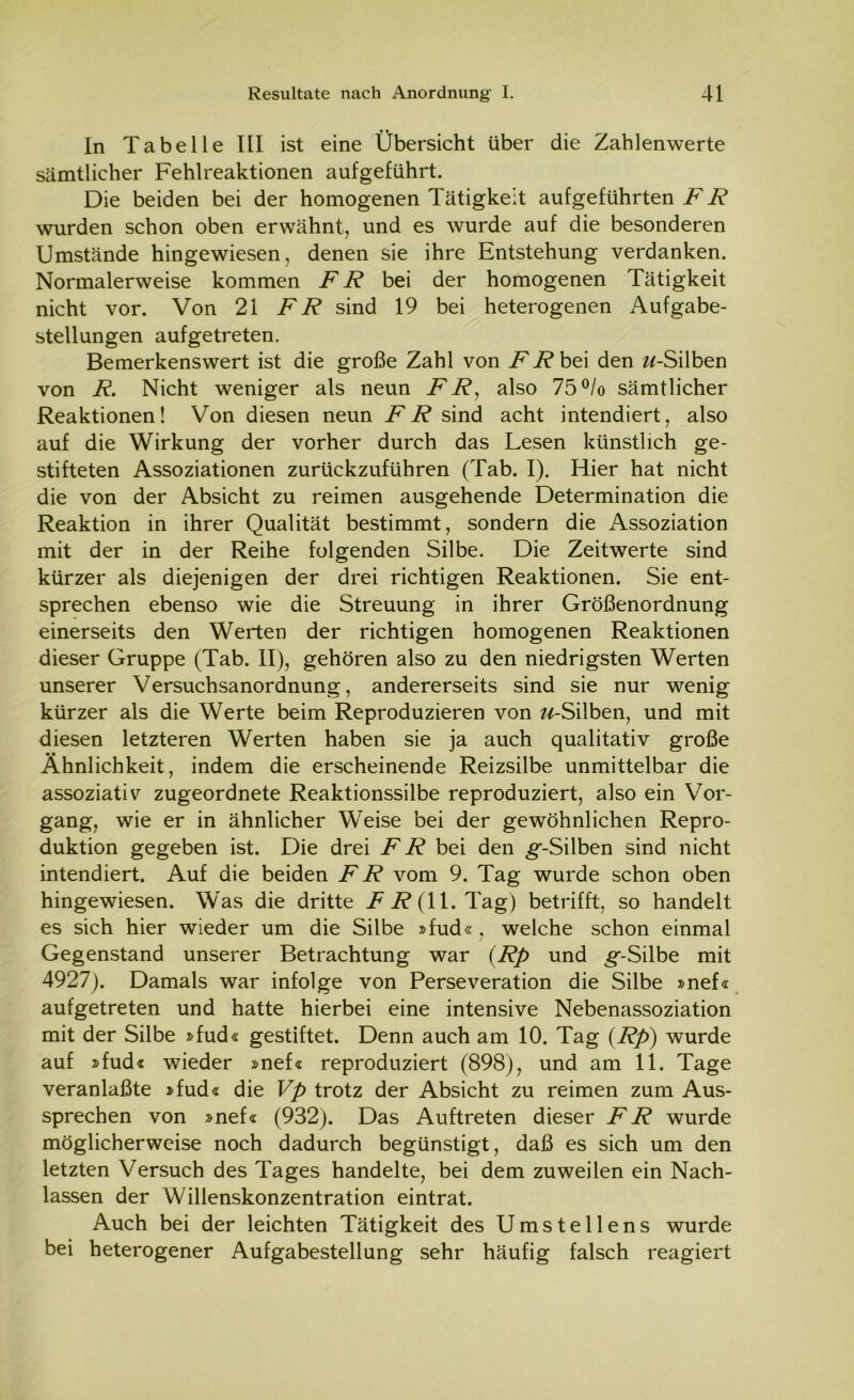 In Tabelle III ist eine Übersicht über die Zahlenwerte sämtlicher Fehlreaktionen aufgeführt. Die beiden bei der homogenen Tätigkeit aufgeführten FR wurden schon oben erwähnt, und es wurde auf die besonderen Umstände hingewiesen, denen sie ihre Entstehung verdanken. Normalerweise kommen FR bei der homogenen Tätigkeit nicht vor. Von 21 FR sind 19 bei heterogenen Aufgabe- stellungen aufgetreten. Bemerkenswert ist die große Zahl von .Fi?bei den «-Silben von R. Nicht weniger als neun FR, also 75°/o sämtlicher Reaktionen! Von diesen neun .Fi? sind acht intendiert, also auf die Wirkung der vorher durch das Lesen künstlich ge- stifteten Assoziationen zurückzuführen (Tab. I). Hier hat nicht die von der Absicht zu reimen ausgehende Determination die Reaktion in ihrer Qualität bestimmt, sondern die Assoziation mit der in der Reihe folgenden Silbe. Die Zeitwerte sind kürzer als diejenigen der drei richtigen Reaktionen. Sie ent- sprechen ebenso wie die Streuung in ihrer Größenordnung einerseits den Werten der richtigen homogenen Reaktionen dieser Gruppe (Tab. II), gehören also zu den niedrigsten Werten unserer Versuchsanordnung, andererseits sind sie nur wenig kürzer als die Werte beim Reproduzieren von «-Silben, und mit diesen letzteren Werten haben sie ja auch qualitativ große Ähnlichkeit, indem die erscheinende Reizsilbe unmittelbar die assoziativ zugeordnete Reaktionssilbe reproduziert, also ein Vor- gang, wie er in ähnlicher Weise bei der gewöhnlichen Repro- duktion gegeben ist. Die drei FR bei den ^-Silben sind nicht intendiert. Auf die beiden FR vom 9. Tag wurde schon oben hingewiesen. Was die dritte Fi? (11. Tag) betrifft, so handelt es sich hier wieder um die Silbe »fud« , welche schon einmal Gegenstand unserer Betrachtung war (Rp und ^-Silbe mit 4927). Damals war infolge von Perseveration die Silbe »nef« aufgetreten und hatte hierbei eine intensive Nebenassoziation mit der Silbe »fud« gestiftet. Denn auch am 10. Tag (Rp) wurde auf »fud« wieder »nef« reproduziert (898), und am 11. Tage veranlaßte »fud« die Vp trotz der Absicht zu reimen zum Aus- sprechen von »nef« (932). Das Auftreten dieser FR wurde möglicherweise noch dadurch begünstigt, daß es sich um den letzten Versuch des Tages handelte, bei dem zuweilen ein Nach- lassen der Willenskonzentration eintrat. Auch bei der leichten Tätigkeit des Umstellens wurde bei heterogener Aufgabestellung sehr häufig falsch reagiert