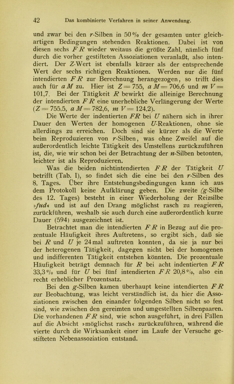 und zwar bei den r-Silben in 50 % der gesamten unter gleich- artigen Bedingungen stehenden Reaktionen. Dabei ist von diesen sechs FR wieder weitaus die größte Zahl, nämlich fünf durch die vorher gestifteten Assoziationen veranlaßt, also inten- diert. Der Z-Wert ist ebenfalls kürzer als der entsprechende Wert der sechs richtigen Reaktionen. Werden nur die fünf intendierten FR zur Berechnung herangezogen, so trifft dies auch für a M zu. Hier ist Z=755, a M— 706,6 und mV — 101,7. Bei der Tätigkeit R bewirkt die alleinige Berechnung der intendierten FR eine unerhebliche Verlängerung der Werte (Z= 755,5, aM= 782,6, m V= 124,2). Die Werte der indentierten FR bei U nähern sich in ihrer Dauer den Werten der homogenen C/’-Reaktionen, ohne sie allerdings zu erreichen. Doch sind sie kürzer als die Werte beim Reproduzieren von r-Silben, was ohne Zweifel auf die außerordentlich leichte Tätigkeit des Umsteilens zurückzuführen ist, die, wie wir schon bei der Betrachtung der ^-Silben betonten, leichter ist als Reproduzieren. Was die beiden nichtintendierten FR der Tätigkeit U betrifft (Tab. I), so findet sich die eine bei den r-Silben des 8. Tages. Über ihre Entstehungsbedingungen kann ich aus dem Protokoll keine Aufklärung geben. Die zweite (g'-Silbe des 12. Tages) besteht in einer Wiederholung der Reizsilbe i>fud<i und ist auf den Drang möglichst rasch zu reagieren, zurückführen, weshalb sie auch durch eine außerordentlich kurze Dauer (594) ausgezeichnet ist. Betrachtet man die intendierten FR in Bezug auf die pro- zentuale Häufigkeit ihres Auftretens, so ergibt sich, daß sie bei R und U je 24 mal auftreten konnten, da sie ja nur bei der heterogenen Tätigkeit, dagegen nicht bei der homogenen und indifferenten Tätigkeit entstehen könnten. Die prozentuale Häufigkeit beträgt demnach für R bei acht indentierten FR 33,3 u/o und für U bei fünf intendierten FR 20,8%, also ein recht erheblicher Prozentsatz. Bei den ^-Silben kamen überhaupt keine intendierten FR zur Beobachtung, was leicht verständlich ist, da hier die Asso- ziationen zwischen den einander folgenden Silben nicht so fest sind, wie zwischen den gereimten und umgestellten Silbenpaaren. Die vorhandenen FR sind, wie schon ausgeführt, in drei Fällen auf die Absicht »möglichst rasch« zurückzuführen, während die vierte durch die Wirksamkeit einer im Laufe der Versuche ge- stifteten Nebenassoziation entstand.
