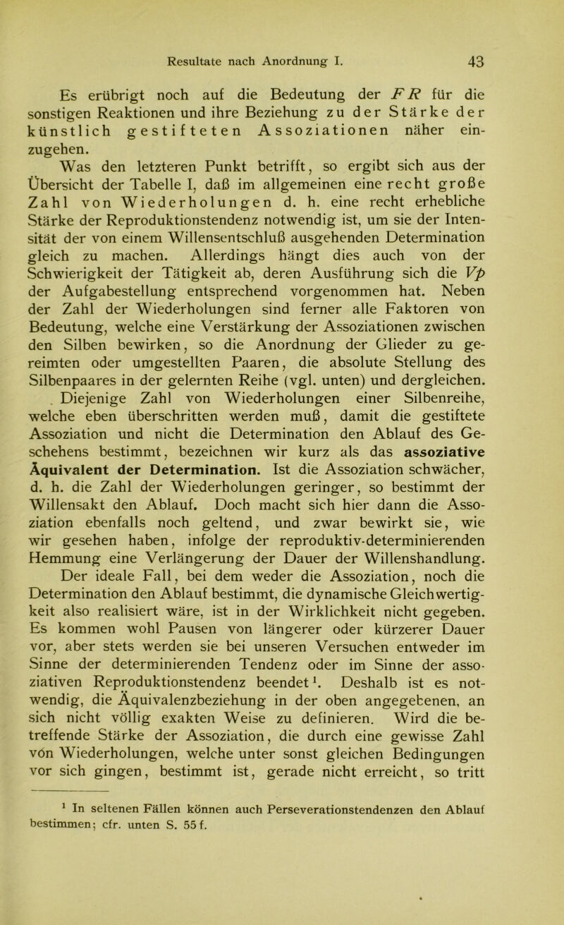 Es erübrigt noch auf die Bedeutung der FR für die sonstigen Reaktionen und ihre Beziehung zu der Stärke der künstlich gestifteten Assoziationen näher ein- zugehen. Was den letzteren Punkt betrifft, so ergibt sich aus der Übersicht der Tabelle I, daß im allgemeinen eine recht große Zahl von Wiederholungen d. h. eine recht erhebliche Stärke der Reproduktionstendenz notwendig ist, um sie der Inten- sität der von einem Willensentschluß ausgehenden Determination gleich zu machen. Allerdings hängt dies auch von der Schwierigkeit der Tätigkeit ab, deren Ausführung sich die Vp der Aufgabestellung entsprechend vorgenommen hat. Neben der Zahl der Wiederholungen sind ferner alle Faktoren von Bedeutung, welche eine Verstärkung der Assoziationen zwischen den Silben bewirken, so die Anordnung der Glieder zu ge- reimten oder umgestellten Paaren, die absolute Stellung des Silbenpaares in der gelernten Reihe (vgl. unten) und dergleichen. Diejenige Zahl von Wiederholungen einer Silbenreihe, welche eben überschritten werden muß, damit die gestiftete Assoziation und nicht die Determination den Ablauf des Ge- schehens bestimmt, bezeichnen wir kurz als das assoziative Äquivalent der Determination. Ist die Assoziation schwächer, d. h. die Zahl der Wiederholungen geringer, so bestimmt der Willensakt den Ablauf. Doch macht sich hier dann die Asso- ziation ebenfalls noch geltend, und zwar bewirkt sie, wie wir gesehen haben, infolge der reproduktiv-determinierenden Hemmung eine Verlängerung der Dauer der Willenshandlung. Der ideale Fall, bei dem weder die Assoziation, noch die Determination den Ablauf bestimmt, die dynamische Gleichwertig- keit also realisiert wäre, ist in der Wirklichkeit nicht gegeben. Es kommen wohl Pausen von längerer oder kürzerer Dauer vor, aber stets werden sie bei unseren Versuchen entweder im Sinne der determinierenden Tendenz oder im Sinne der asso- ziativen Reproduktionstendenz beendetl. Deshalb ist es not- • • wendig, die Aquivalenzbeziehung in der oben angegebenen, an sich nicht völlig exakten Weise zu definieren. Wird die be- treffende Stärke der Assoziation, die durch eine gewisse Zahl vön Wiederholungen, welche unter sonst gleichen Bedingungen vor sich gingen, bestimmt ist, gerade nicht erreicht, so tritt 1 In seltenen Fällen können auch Perseverationstendenzen den Ablauf bestimmen; cfr. unten S. 55f.