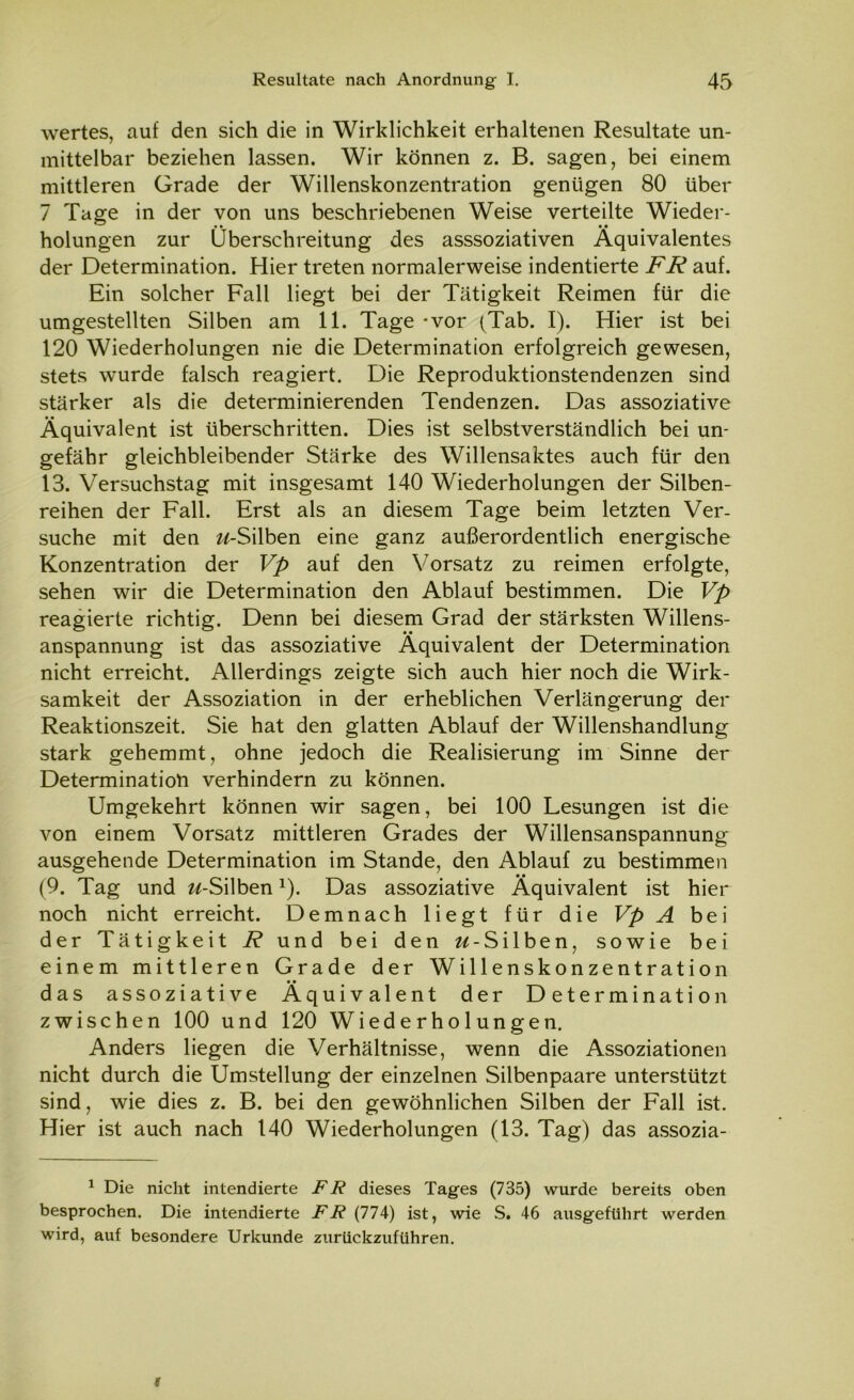 wertes, auf den sich die in Wirklichkeit erhaltenen Resultate un- mittelbar beziehen lassen. Wir können z. B. sagen, bei einem mittleren Grade der Willenskonzentration genügen 80 über 7 Tage in der von uns beschriebenen Weise verteilte Wieder- holungen zur Überschreitung des asssoziativen Äquivalentes der Determination. Hier treten normalerweise indentierte FR auf. Ein solcher Fall liegt bei der Tätigkeit Reimen für die umgestellten Silben am 11. Tage - vor (Tab. I). Hier ist bei 120 Wiederholungen nie die Determination erfolgreich gewesen, stets wurde falsch reagiert. Die Reproduktionstendenzen sind stärker als die determinierenden Tendenzen. Das assoziative Äquivalent ist überschritten. Dies ist selbstverständlich bei un- gefähr gleichbleibender Stärke des Willensaktes auch für den 13. Versuchstag mit insgesamt 140 Wiederholungen der Silben- reihen der Fall. Erst als an diesem Tage beim letzten Ver- suche mit den w-Silben eine ganz außerordentlich energische Konzentration der Vp auf den Vorsatz zu reimen erfolgte, sehen wir die Determination den Ablauf bestimmen. Die Vp reagierte richtig. Denn bei diesem Grad der stärksten Willens- anspannung ist das assoziative Äquivalent der Determination nicht erreicht. Allerdings zeigte sich auch hier noch die Wirk- samkeit der Assoziation in der erheblichen Verlängerung der Reaktionszeit. Sie hat den glatten Ablauf der Willenshandlung stark gehemmt, ohne jedoch die Realisierung im Sinne der Determination verhindern zu können. Umgekehrt können wir sagen, bei 100 Lesungen ist die von einem Vorsatz mittleren Grades der Willensanspannung ausgehende Determination im Stande, den Ablauf zu bestimmen (9. Tag und w-Silben1). Das assoziative Äquivalent ist hier noch nicht erreicht. Demnach liegt für die Vp A bei der Tätigkeit R und bei den «-Silben, sowie bei einem mittleren Grade der Willenskonzentration das assoziative Äquivalent der Determination zwischen 100 und 120 Wiederholungen. Anders liegen die Verhältnisse, wenn die Assoziationen nicht durch die Umstellung der einzelnen Silbenpaare unterstützt sind, wie dies z. B. bei den gewöhnlichen Silben der Fall ist. Hier ist auch nach 140 Wiederholungen (13. Tag) das assozia- 1 Die nicht intendierte FR dieses Tages (735) wurde bereits oben besprochen. Die intendierte FR (774) ist, wie S. 46 ausgeführt werden wird, auf besondere Urkunde zurückzuführen.