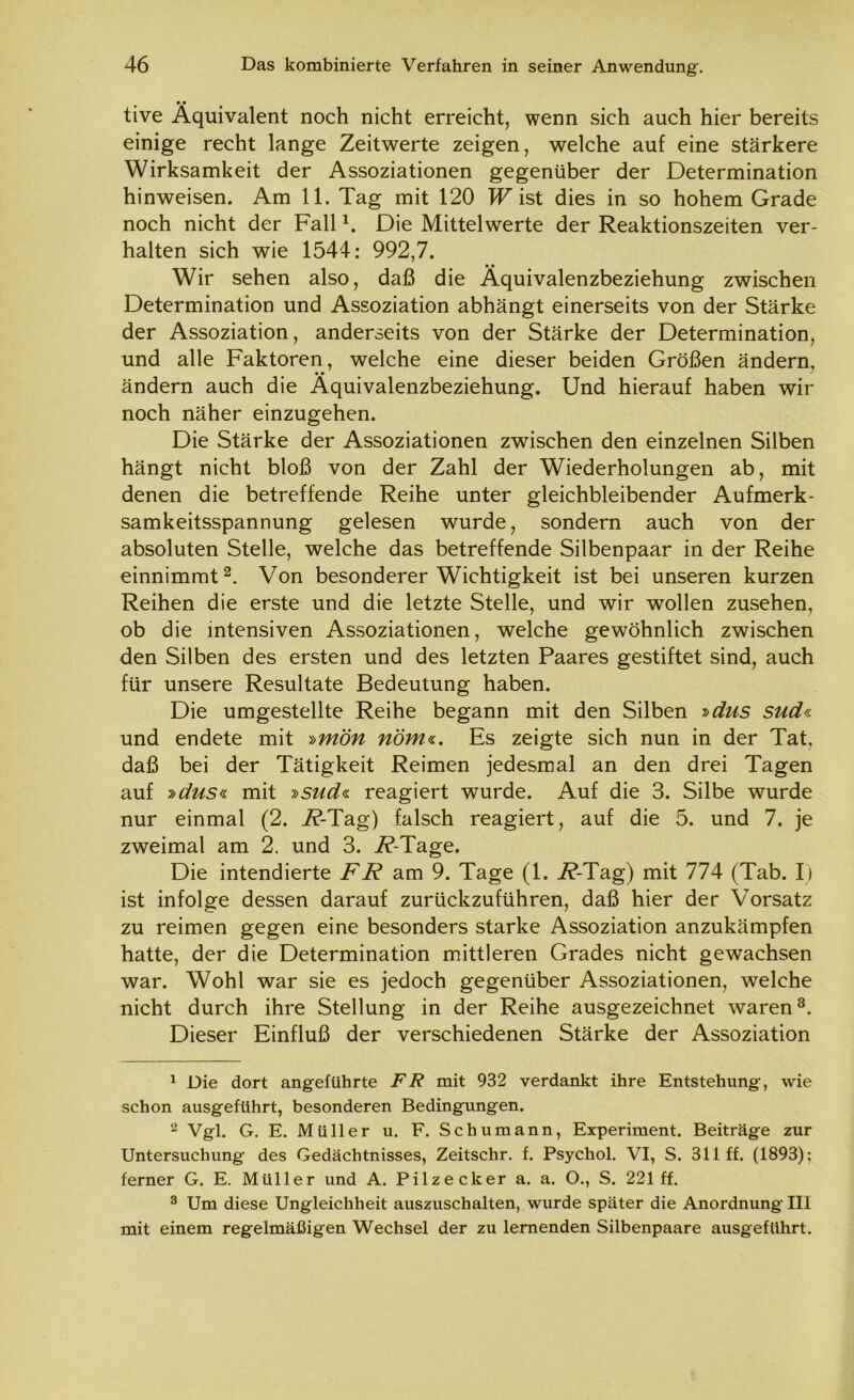• • tive Äquivalent noch nicht erreicht, wenn sich auch hier bereits einige recht lange Zeitwerte zeigen, welche auf eine stärkere Wirksamkeit der Assoziationen gegenüber der Determination hinweisen. Am 11. Tag mit 120 W ist dies in so hohem Grade noch nicht der Fall1. Die Mittelwerte der Reaktionszeiten ver- halten sich wie 1544: 992,7. Wir sehen also, daß die Aquivalenzbeziehung zwischen Determination und Assoziation abhängt einerseits von der Stärke der Assoziation, anderseits von der Stärke der Determination, und alle Faktoren, welche eine dieser beiden Größen ändern, ändern auch die Aquivalenzbeziehung. Und hierauf haben wir noch näher einzugehen. Die Stärke der Assoziationen zwischen den einzelnen Silben hängt nicht bloß von der Zahl der Wiederholungen ab, mit denen die betreffende Reihe unter gleichbleibender Aufmerk- samkeitsspannung gelesen wurde, sondern auch von der absoluten Stelle, welche das betreffende Silbenpaar in der Reihe einnimmt2. Von besonderer Wichtigkeit ist bei unseren kurzen Reihen die erste und die letzte Stelle, und wir wollen Zusehen, ob die intensiven Assoziationen, welche gewöhnlich zwischen den Silben des ersten und des letzten Paares gestiftet sind, auch für unsere Resultate Bedeutung haben. Die umgestellte Reihe begann mit den Silben »dus sud« und endete mit »mön riöm«. Es zeigte sich nun in der Tat, daß bei der Tätigkeit Reimen jedesmal an den drei Tagen auf »dus« mit »sud« reagiert wurde. Auf die 3. Silbe wurde nur einmal (2. i?-Tag) falsch reagiert, auf die 5. und 7. je zweimal am 2. und 3. i?-Tage. Die intendierte FR am 9. Tage (1. i?-Tag) mit 774 (Tab. I) ist infolge dessen darauf zurückzuführen, daß hier der Vorsatz zu reimen gegen eine besonders starke Assoziation anzukämpfen hatte, der die Determination mittleren Grades nicht gewachsen war. Wohl war sie es jedoch gegenüber Assoziationen, welche nicht durch ihre Stellung in der Reihe ausgezeichnet waren3. Dieser Einfluß der verschiedenen Stärke der Assoziation 1 Die dort angeführte FR mit 932 verdankt ihre Entstehung, wie schon ausgeführt, besonderen Bedingungen. 2 Vgl. G. E. Müller u. F. Schumann, Experiment. Beiträge zur Untersuchung des Gedächtnisses, Zeitschr. f. Psychol. VI, S. 311 ff. (1893); ferner G. E. Müller und A. Pilze cker a. a. O., S. 221 ff. 3 Um diese Ungleichheit auszuschalten, wurde später die Anordnung III mit einem regelmäßigen Wechsel der zu lernenden Silbenpaare ausgeführt.