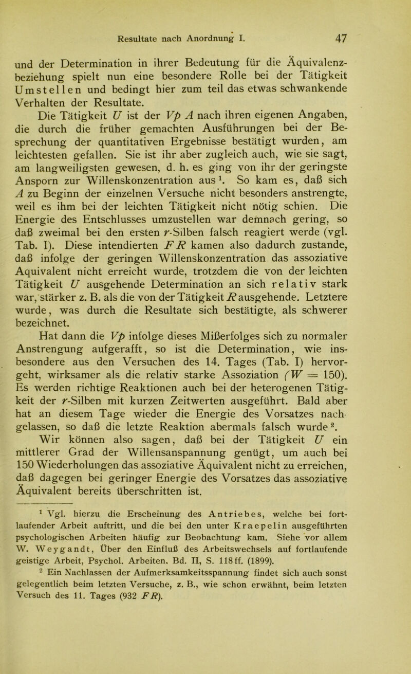 und der Determination in ihrer Bedeutung für die Äquivalenz- beziehung spielt nun eine besondere Rolle bei der Tätigkeit Umstellen und bedingt hier zum teil das etwas schwankende Verhalten der Resultate. Die Tätigkeit U ist der Vp A nach ihren eigenen Angaben, die durch die früher gemachten Ausführungen bei der Be- sprechung der quantitativen Ergebnisse bestätigt wurden, am leichtesten gefallen. Sie ist ihr aber zugleich auch, wie sie sagt, am langweiligsten gewesen, d. h. es ging von ihr der geringste Ansporn zur Willenskonzentration aus1. So kam es, daß sich A zu Beginn der einzelnen Versuche nicht besonders anstrengte, weil es ihm bei der leichten Tätigkeit nicht nötig schien. Die Energie des Entschlusses umzustellen war demnach gering, so daß zweimal bei den ersten r-Silben falsch reagiert werde (vgl. Tab. I). Diese intendierten FR kamen also dadurch zustande, daß infolge der geringen Willenskonzentration das assoziative Äquivalent nicht erreicht wurde, trotzdem die von der leichten Tätigkeit U ausgehende Determination an sich relativ stark war, stärker z. B. als die von der Tätigkeit R ausgehende. Letztere wurde, was durch die Resultate sich bestätigte, als schwerer bezeichnet. Hat dann die Vp infolge dieses Mißerfolges sich zu normaler Anstrengung aufgerafft, so ist die Determination, wie ins- besondere aus den Versuchen des 14. Tages (Tab. I) hervor- geht, wirksamer als die relativ starke Assoziation (W — 150). Es werden richtige Reaktionen auch bei der heterogenen Tätig- keit der r-Silben mit kurzen Zeitwerten ausgeführt. Bald aber hat an diesem Tage wieder die Energie des Vorsatzes nach gelassen, so daß die letzte Reaktion abermals falsch wurde2. Wir können also sagen, daß bei der Tätigkeit U ein mittlerer Grad der Willensanspannung genügt, um auch bei 150 Wiederholungen das assoziative Äquivalent nicht zu erreichen, daß dagegen bei geringer Energie des Vorsatzes das assoziative Äquivalent bereits überschritten ist. 1 Vgl. hierzu die Erscheinung des Antriebes, welche bei fort- laufender Arbeit auftritt, und die bei den unter Kraepelin ausgeführten psychologischen Arbeiten häufig zur Beobachtung kam. Siehe vor allem W. Weygandt, Über den Einfluß des Arbeitswechsels auf fortlaufende geistige Arbeit, Psychol. Arbeiten, Bd. II, S. 118 ff. (1899). 2 Ein Nachlassen der Aufmerksamkeitsspannung findet sich auch sonst gelegentlich beim letzten Versuche, z. B., wie schon erwähnt, beim letzten
