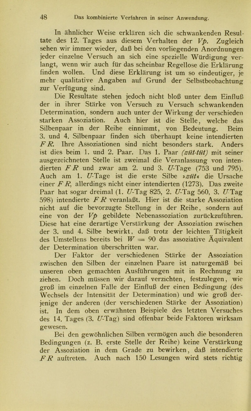 In ähnlicher Weise erklären sich die schwankenden Resul- tate des 12. Tages aus diesem Verhalten der Vp. Zugleich sehen wir immer wieder, daß bei den vorliegenden Anordnungen jeder einzelne Versuch an sich eine spezielle Würdigung ver- langt, wenn wir auch für das scheinbar Regellose die Erklärung finden wollen. Und diese Erklärung ist um so eindeutiger, je mehr qualitative Angaben auf Grund der Selbstbeobachtung zur Verfügung sind. Die Resultate stehen jedoch nicht bloß unter dem Einfluß der in ihrer Stärke von Versuch zu Versuch schwankenden Determination, sondern auch unter der Wirkung der verschieden starken Assoziation. Auch hier ist die Stelle, welche das Silbenpaar in der Reihe einnimmt, von Bedeutung. Beim 3. und 4. Silbenpaar finden sich überhaupt keine intendierten FR. Ihre Assoziationen sind nicht besonders stark. Anders ist dies beim 1. und 2. Paar. Das 1. Paar (süt-tüt) mit seiner ausgezeichneten Stelle ist zweimal die Veranlassung von inten- dierten FR und zwar am 2. und 3. £7-Tage (753 und 795). Auch am 1. £/-Tage ist die erste Silbe »gut* die Ursache einer FR, allerdings nicht einer intendierten (1273). Das zweite Paar hat sogar dreimal (1. U-Tag 825, 2. U-Tag 560, 3. £7 Tag 598) intendierte FR veranlaßt. Hier ist die starke Assoziation nicht auf die bevorzugte Stellung in der Reihe, sondern auf eine von der Vp gebildete Nebenassoziation zurückzuführen. Diese hat eine derartige Verstärkung der Assoziation zwischen der 3. und 4. Silbe bewirkt, daß trotz der leichten Tätigkeit • • des Umsteilens bereits bei W — 90 das assoziative Äquivalent der Determination überschritten war. Der Faktor der verschiedenen Stärke der Assoziation zwischen den Silben der einzelnen Paare ist naturgemäß bei unseren oben gemachten Ausführungen mit in Rechnung zu ziehen. Doch müssen wir darauf verzichten, festzulegen, wie groß im einzelnen Falle der Einfluß der einen Bedingung (des Wechsels der Intensität der Determination) und wie groß der- jenige der anderen (der verschiedenen Stärke der Assoziation) ist. In dem oben erwähnten Beispiele des letzten Versuches des 14. Tages (3. C/’-Tag) sind offenbar beide Faktoren wirksam gewesen. Bei den gewöhnlichen Silben vermögen auch die besonderen Bedingungen (z. B. erste Stelle der Reihe) keine Verstärkung der Assoziation in dem Grade zu bewirken, daß intendierte FR auftreten. Auch nach 150 Lesungen wird stets richtig