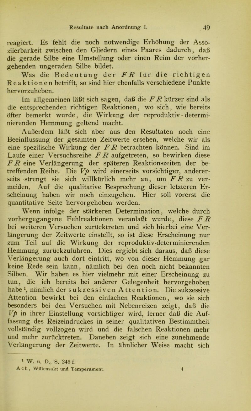 reagiert. Es fehlt die noch notwendige Erhöhung der Asso- ziierbarkeit zwischen den Gliedern eines Paares dadurch, daß die gerade Silbe eine Umstellung oder einen Reim der vorher- gehenden ungeraden Silbe bildet. Was die Bedeutung der FR für die richtigen Reaktionen betrifft, so sind hier ebenfalls verschiedene Punkte hervorzuheben. Im allgemeinen läßt sich sagen, daß die FR kürzer sind als die entsprechenden richtigen Reaktionen, wo sich, wie bereits öfter bemerkt wurde, die Wirkung der reproduktiv-determi- nierenden Hemmung geltend macht. Außerdem läßt sich aber aus den Resultaten noch eine Beeinflussung der gesamten Zeitwerte ersehen, welche wir als eine spezifische Wirkung der FR betrachten können. Sind im Laufe einer Versuchsreihe FR aufgetreten, so bewirken diese FR eine Verlängerung der späteren Reaktionszeiten der be- treffenden Reihe. Die Vp wird einerseits vorsichtiger, anderer- seits strengt sie sich willkürlich mehr an, um FR zu ver- meiden. Auf die qualitative Besprechung dieser letzteren Er- scheinung haben wir noch einzugehen. Hier soll vorerst die quantitative Seite hervorgehoben werden. Wenn infolge der stärkeren Determination, welche durch vorhergegangene Fehlreaktionen veranlaßt wurde, diese FR bei weiteren Versuchen zurücktreten und sich hierbei eine Ver- längerung der Zeitwerte einstellt, so ist diese Erscheinung nur zum Teil auf die Wirkung der reproduktiv-determinierenden Hemmung zurückzuführen. Dies ergiebt sich daraus, daß diese Verlängerung auch dort eintritt, wo von dieser Hemmung gar keine Rede sein kann, nämlich bei den noch nicht bekannten Silben. Wir haben es hier vielmehr mit einer Erscheinung zu tun, die ich bereits bei anderer Gelegenheit hervorgehoben habe \ nämlich der sukzessiven Attention. Die sukzessive Attention bewirkt bei den einfachen Reaktionen, wo sie sich besonders bei den Versuchen mit Nebenreizen zeigt, daß die Vp in ihrer Einstellung vorsichtiger wird, ferner daß die Auf- fassung des Reizeindruckes in seiner qualitativen Bestimmtheit vollständig vollzogen wird und die falschen Reaktionen mehr und mehr zurücktreten. Daneben zeigt sich eine zunehmende Verlängerung der Zeitwerte. In ähnlicher Weise macht sich 1 W. u. D., S. 245 f. Ach, Willensakt und Temperament. 4