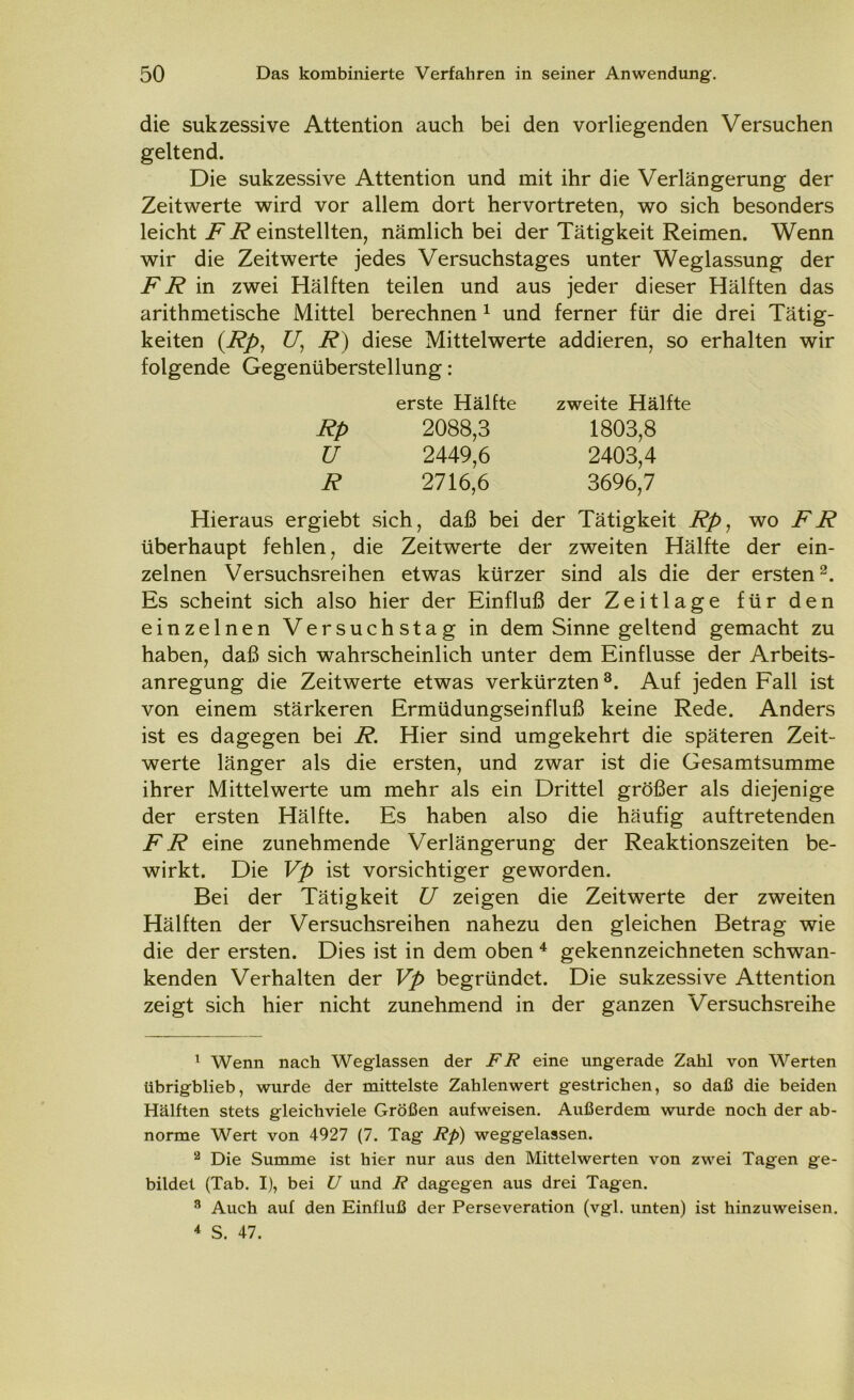 die sukzessive Attention auch bei den vorliegenden Versuchen geltend. Die sukzessive Attention und mit ihr die Verlängerung der Zeitwerte wird vor allem dort hervortreten, wo sich besonders leicht F R einstellten, nämlich bei der Tätigkeit Reimen. Wenn wir die Zeitwerte jedes Versuchstages unter Weglassung der FR in zwei Hälften teilen und aus jeder dieser Hälften das arithmetische Mittel berechnen 1 und ferner für die drei Tätig- keiten V, R) diese Mittelwerte addieren, so erhalten wir folgende Gegenüberstellung: erste Hälfte zweite Hälfte Rp 2088,3 1803,8 u 2449,6 2403,4 R 2716,6 3696,7 Hieraus ergiebt sich, daß bei der Tätigkeit Rp, wo FR überhaupt fehlen, die Zeitwerte der zweiten Hälfte der ein- zelnen Versuchsreihen etwas kürzer sind als die der ersten2. Es scheint sich also hier der Einfluß der Zeitlage für den einzelnen Versuchstag in dem Sinne geltend gemacht zu haben, daß sich wahrscheinlich unter dem Einflüsse der Arbeits- anregung die Zeitwerte etwas verkürzten 3. Auf jeden Fall ist von einem stärkeren Ermüdungseinfluß keine Rede. Anders ist es dagegen bei R. Hier sind umgekehrt die späteren Zeit- werte länger als die ersten, und zwar ist die Gesamtsumme ihrer Mittelwerte um mehr als ein Drittel größer als diejenige der ersten Hälfte. Es haben also die häufig auftretenden FR eine zunehmende Verlängerung der Reaktionszeiten be- wirkt. Die Vp ist vorsichtiger geworden. Bei der Tätigkeit U zeigen die Zeitwerte der zweiten Hälften der Versuchsreihen nahezu den gleichen Betrag wie die der ersten. Dies ist in dem oben 4 gekennzeichneten schwan- kenden Verhalten der Vp begründet. Die sukzessive Attention zeigt sich hier nicht zunehmend in der ganzen Versuchsreihe 1 Wenn nach Weglassen der FR eine ungerade Zahl von Werten übrigblieb, wurde der mittelste Zahlenwert gestrichen, so daß die beiden Hälften stets gleichviele Größen aufweisen. Außerdem wurde noch der ab- norme Wert von 4927 (7. Tag Rp) weggelassen. 2 Die Summe ist hier nur aus den Mittelwerten von zwei Tagen ge- bildet (Tab. I), bei U und R dagegen aus drei Tagen. 3 Auch auf den Einfluß der Perseveration (vgl. unten) ist hinzuweisen. 4 S. 47.