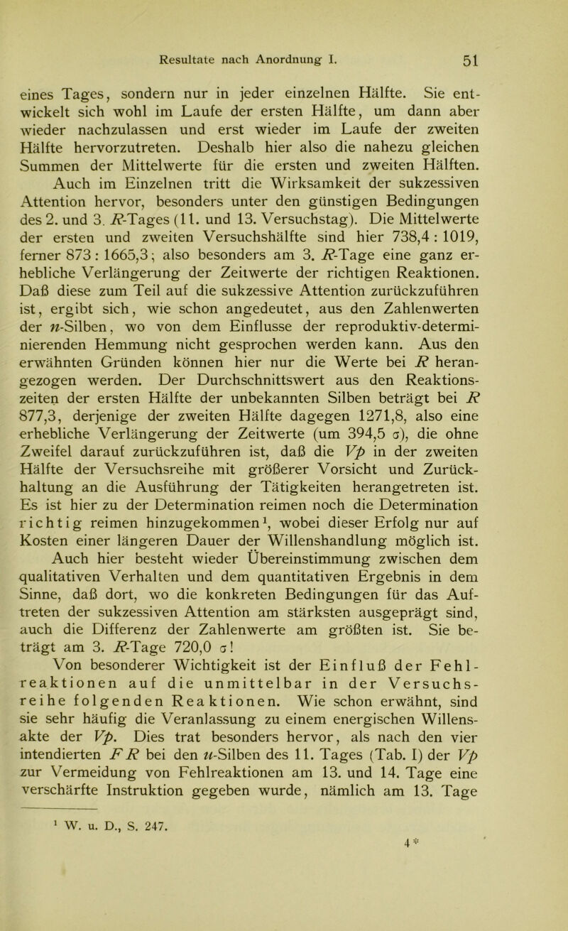 eines Tages, sondern nur in jeder einzelnen Hälfte. Sie ent- wickelt sich wohl im Laufe der ersten Hälfte, um dann aber wieder nachzulassen und erst wieder im Laufe der zweiten Hälfte hervorzutreten. Deshalb hier also die nahezu gleichen Summen der Mittelwerte für die ersten und zweiten Hälften. Auch im Einzelnen tritt die Wirksamkeit der sukzessiven Attention hervor, besonders unter den günstigen Bedingungen des 2. und 3. i?-Tages (11. und 13. Versuchstag). Die Mittelwerte der ersten und zweiten Versuchshälfte sind hier 738,4: 1019, ferner 873: 1665,3; also besonders am 3. i?-Tage eine ganz er- hebliche Verlängerung der Zeitwerte der richtigen Reaktionen. Daß diese zum Teil auf die sukzessive Attention zurückzuführen ist, ergibt sich, wie schon angedeutet, aus den Zahlenwerten der «-Silben, wo von dem Einflüsse der reproduktiv-determi- nierenden Hemmung nicht gesprochen werden kann. Aus den erwähnten Gründen können hier nur die Werte bei R heran- gezogen werden. Der Durchschnittswert aus den Reaktions- zeiten der ersten Hälfte der unbekannten Silben beträgt bei R 877,3, derjenige der zweiten Hälfte dagegen 1271,8, also eine erhebliche Verlängerung der Zeitwerte (um 394,5 a), die ohne Zweifel darauf zurückzuführen ist, daß die Vp in der zweiten Hälfte der Versuchsreihe mit größerer Vorsicht und Zurück- haltung an die Ausführung der Tätigkeiten herangetreten ist. Es ist hier zu der Determination reimen noch die Determination richtig reimen hinzugekommen1, wobei dieser Erfolg nur auf Kosten einer längeren Dauer der Willenshandlung möglich ist. Auch hier besteht wieder Übereinstimmung zwischen dem qualitativen Verhalten und dem quantitativen Ergebnis in dem Sinne, daß dort, wo die konkreten Bedingungen für das Auf- treten der sukzessiven Attention am stärksten ausgeprägt sind, auch die Differenz der Zahlenwerte am größten ist. Sie be- trägt am 3. i?-Tage 720,0 a! Von besonderer Wichtigkeit ist der Einfluß der Fehl- reaktionen auf die unmittelbar in der Versuchs- reihe folgenden Reaktionen. Wie schon erwähnt, sind sie sehr häufig die Veranlassung zu einem energischen Willens- akte der Vp. Dies trat besonders hervor, als nach den vier intendierten RR bei den «-Silben des 11. Tages (Tab. I) der Vp zur Vermeidung von Fehlreaktionen am 13. und 14. Tage eine verschärfte Instruktion gegeben wurde, nämlich am 13. Tage 4* 1 W. u. D., S. 247.