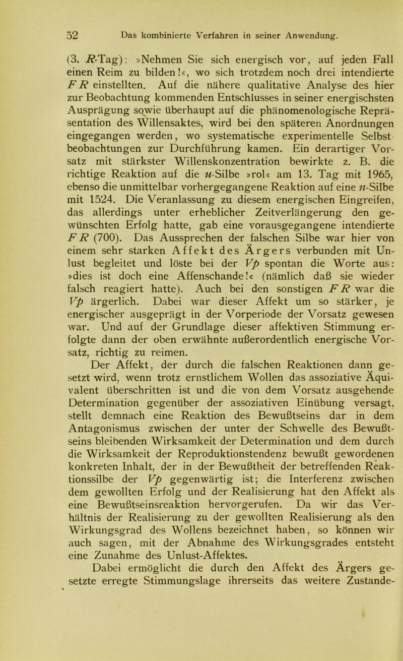 (3. i?-Tag): »Nehmen Sie sich energisch vor , auf jeden Fall einen Reim zu bilden!«, wo sich trotzdem noch drei intendierte FR einstellten. Auf die nähere qualitative Analyse des hier zur Beobachtung kommenden Entschlusses in seiner energischsten Ausprägung sowie überhaupt auf die phänomenologische Reprä- sentation des Willensaktes, wird bei den späteren Anordnungen eingegangen werden, wo systematische experimentelle Selbst beobachtungen zur Durchführung kamen. Ein derartiger Vor- satz mit stärkster Willenskonzentration bewirkte z. B. die richtige Reaktion auf die w-Silbe »rol« am 13. Tag mit 1965, ebenso die unmittelbar vorhergegangene Reaktion auf eine w-Silbe mit 1524. Die Veranlassung zu diesem energischen Eingreifen, das allerdings unter erheblicher Zeitverlängerung den ge- wünschten Erfolg hatte, gab eine vorausgegangene intendierte FR (700). Das Aussprechen der falschen Silbe war hier von einem sehr starken Affekt des Ärgers verbunden mit Un- lust begleitet und löste bei der Vp spontan die Worte aus: »dies ist doch eine Affenschande!« (nämlich daß sie wieder falsch reagiert hatte). Auch bei den sonstigen FR war die ]rp ärgerlich. Dabei war dieser Affekt um so stärker, je energischer ausgeprägt in der Vorperiode der Vorsatz gewesen war. Und auf der Grundlage dieser affektiven Stimmung er- folgte dann der oben erwähnte außerordentlich energische Vor- satz, richtig zu reimen. Der Affekt, der durch die falschen Reaktionen dann ge- setzt wird, wenn trotz ernstlichem Wollen das assoziative Äqui- valent überschritten ist und die von dem Vorsatz ausgehende Determination gegenüber der assoziativen Einübung versagt, stellt demnach eine Reaktion des Bewußtseins dar in dem Antagonismus zwischen der unter der Schwelle des Bewußt- seins bleibenden Wirksamkeit der Determination und dem durch die Wirksamkeit der Reproduktionstendenz bewußt gewordenen konkreten Inhalt, der in der Bewußtheit der betreffenden Reak- tionssilbe der Vp gegenwärtig ist; die Interferenz zwischen dem gewollten Erfolg und der Realisierung hat den Affekt als eine Bewußtseinsreaktion hervorgerufen. Da wir das Ver- hältnis der Realisierung zu der gewollten Realisierung als den Wirkungsgrad des Wollens bezeichnet haben, so können wir auch sagen, mit der Abnahme des Wirkungsgrades entsteht eine Zunahme des Unlust-Affektes. Dabei ermöglicht die durch den Affekt des Ärgers ge- setzte erregte Stimmungslage ihrerseits das weitere Zustande-