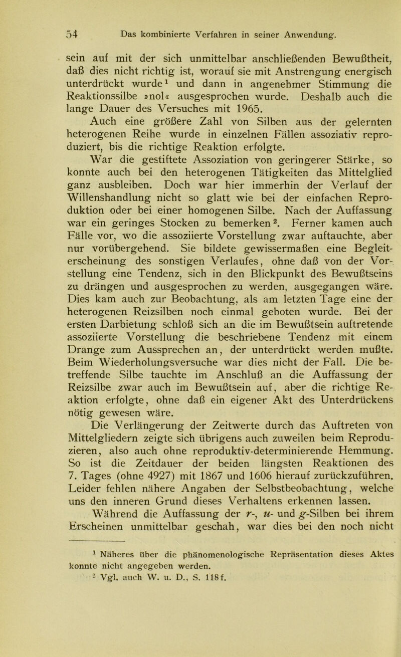 sein auf mit der sich unmittelbar anschließenden Bewußtheit, daß dies nicht richtig ist, worauf sie mit Anstrengung energisch unterdrückt wurde1 und dann in angenehmer Stimmung die Reaktionssilbe »noU ausgesprochen wurde. Deshalb auch die lange Dauer des Versuches mit 1965. Auch eine größere Zahl von Silben aus der gelernten heterogenen Reihe wurde in einzelnen Fällen assoziativ repro- duziert, bis die richtige Reaktion erfolgte. War die gestiftete Assoziation von geringerer Stärke, so konnte auch bei den heterogenen Tätigkeiten das Mittelglied ganz ausbleiben. Doch war hier immerhin der Verlauf der Willenshandlung nicht so glatt wie bei der einfachen Repro- duktion oder bei einer homogenen Silbe. Nach der Auffassung war ein geringes Stocken zu bemerken2. Ferner kamen auch Fälle vor, wo die assoziierte Vorstellung zwar auftauchte, aber nur vorübergehend. Sie bildete gewissermaßen eine Begleit- erscheinung des sonstigen Verlaufes, ohne daß von der Vor- stellung eine Tendenz, sich in den Blickpunkt des Bewußtseins zu drängen und ausgesprochen zu werden, ausgegangen wäre. Dies kam auch zur Beobachtung, als am letzten Tage eine der heterogenen Reizsilben noch einmal geboten wurde. Bei der ersten Darbietung schloß sich an die im Bewußtsein auftretende assoziierte Vorstellung die beschriebene Tendenz mit einem Drange zum Aussprechen an, der unterdrückt werden mußte. Beim Wiederholungsversuche war dies nicht der Fall. Die be- treffende Silbe tauchte im Anschluß an die Auffassung der Reizsilbe zwar auch im Bewußtsein auf, aber die richtige Re- aktion erfolgte, ohne daß ein eigener Akt des Unterdrückens nötig gewesen wäre. Die Verlängerung der Zeitwerte durch das Auftreten von Mittelgliedern zeigte sich übrigens auch zuweilen beim Reprodu- zieren, also auch ohne reproduktiv-determinierende Hemmung. So ist die Zeitdauer der beiden längsten Reaktionen des 7. Tages (ohne 4927) mit 1867 und 1606 hierauf zurückzuführen. Leider fehlen nähere Angaben der Selbstbeobachtung, welche uns den inneren Grund dieses Verhaltens erkennen lassen. Während die Auffassung der r-, u- und ^-Silben bei ihrem Erscheinen unmittelbar geschah, war dies bei den noch nicht 1 Näheres Uber die phänomenologische Repräsentation dieses Aktes konnte nicht angegeben werden. 2 Vgl. auch W. u. D., S. 118 f.