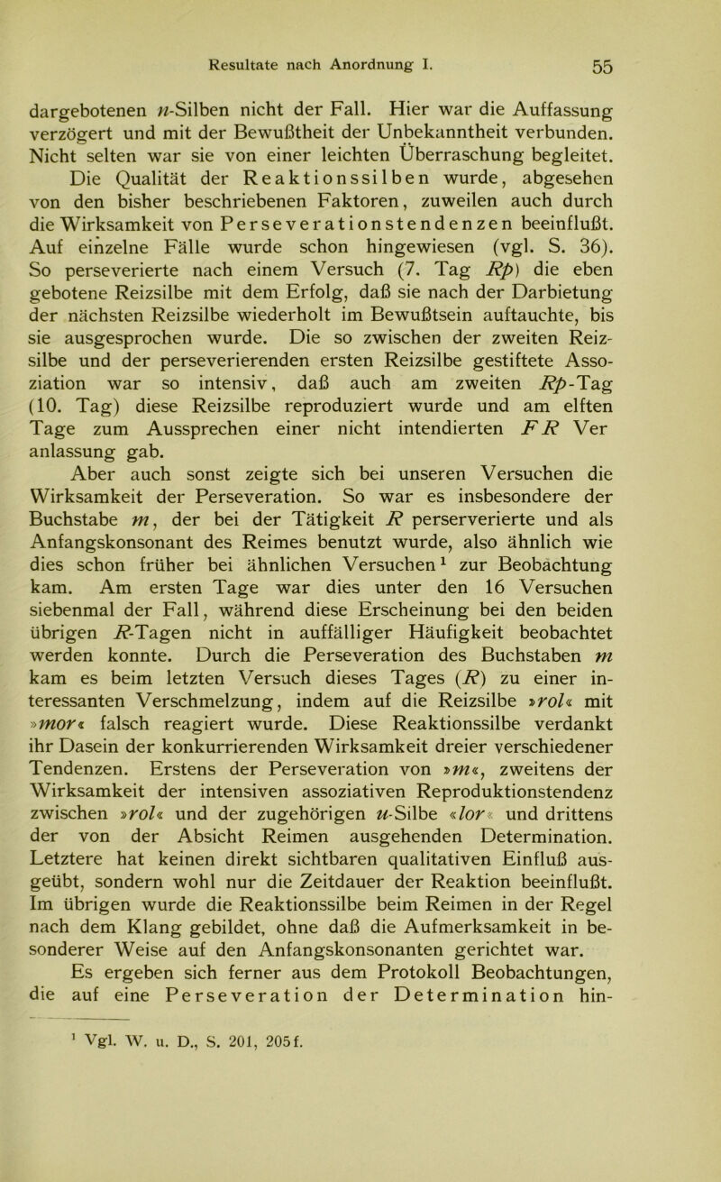 dargebotenen w-Silben nicht der Fall. Hier war die Auffassung verzögert und mit der Bewußtheit der Unbekanntheit verbunden. Nicht selten war sie von einer leichten Überraschung begleitet. Die Qualität der Reaktionssilben wurde, abgesehen von den bisher beschriebenen Faktoren, zuweilen auch durch die Wirksamkeit von Perseverationstendenzen beeinflußt. Auf einzelne Fälle wurde schon hingewiesen (vgl. S. 36). So perseverierte nach einem Versuch (7. Tag Rp) die eben gebotene Reizsilbe mit dem Erfolg, daß sie nach der Darbietung der nächsten Reizsilbe wiederholt im Bewußtsein auftauchte, bis sie ausgesprochen wurde. Die so zwischen der zweiten Reiz- silbe und der perseverierenden ersten Reizsilbe gestiftete Asso- ziation war so intensiv, daß auch am zweiten Rp-Tag (10. Tag) diese Reizsilbe reproduziert wurde und am elften Tage zum Aussprechen einer nicht intendierten FR Ver anlassung gab. Aber auch sonst zeigte sich bei unseren Versuchen die Wirksamkeit der Perseveration. So war es insbesondere der Buchstabe m, der bei der Tätigkeit R perserverierte und als Anfangskonsonant des Reimes benutzt wurde, also ähnlich wie dies schon früher bei ähnlichen Versuchen1 zur Beobachtung kam. Am ersten Tage war dies unter den 16 Versuchen siebenmal der Fall, während diese Erscheinung bei den beiden übrigen 7^-Tagen nicht in auffälliger Häufigkeit beobachtet werden konnte. Durch die Perseveration des Buchstaben m kam es beim letzten Versuch dieses Tages (R) zu einer in- teressanten Verschmelzung, indem auf die Reizsilbe »roh mit y>mor<i falsch reagiert wurde. Diese Reaktionssilbe verdankt ihr Dasein der konkurrierenden Wirksamkeit dreier verschiedener Tendenzen. Erstens der Perseveration von »w«, zweitens der Wirksamkeit der intensiven assoziativen Reproduktionstendenz zwischen »ro/« und der zugehörigen w-Silbe «/or« und drittens der von der Absicht Reimen ausgehenden Determination. Letztere hat keinen direkt sichtbaren qualitativen Einfluß aus- geübt, sondern wohl nur die Zeitdauer der Reaktion beeinflußt. Im übrigen wurde die Reaktionssilbe beim Reimen in der Regel nach dem Klang gebildet, ohne daß die Aufmerksamkeit in be- sonderer Weise auf den Anfangskonsonanten gerichtet war. Es ergeben sich ferner aus dem Protokoll Beobachtungen, die auf eine Perseveration der Determination hin- Vgl. W. u. D., S. 201, 205 f. i