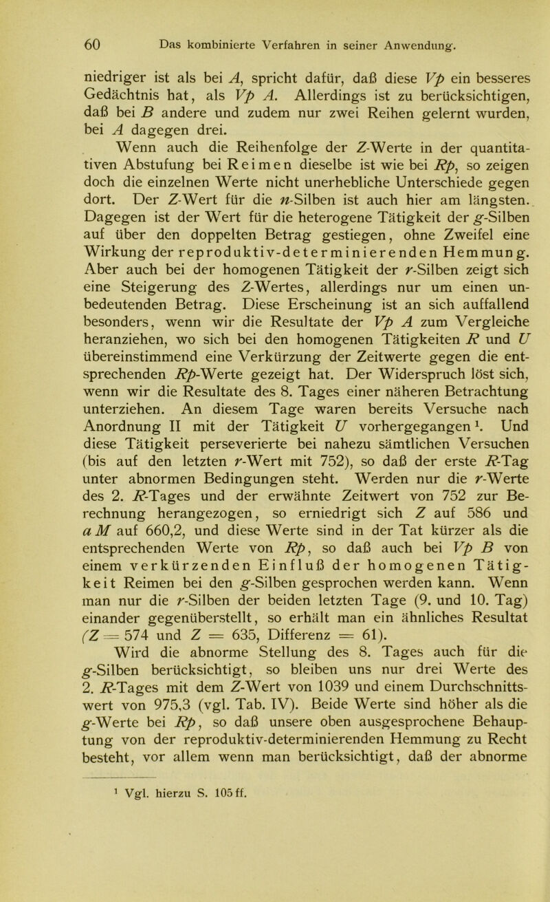 niedriger ist als bei A, spricht dafür, daß diese Vp ein besseres Gedächtnis hat, als Vp A. Allerdings ist zu berücksichtigen, daß bei B andere und zudem nur zwei Reihen gelernt wurden, bei A dagegen drei. Wenn auch die Reihenfolge der Z-Werte in der quantita- tiven Abstufung bei Reimen dieselbe ist wie bei Rp, so zeigen doch die einzelnen Werte nicht unerhebliche Unterschiede gegen dort. Der Z-Wert für die w-Silben ist auch hier am längsten. Dagegen ist der Wert für die heterogene Tätigkeit der g*-Silben auf über den doppelten Betrag gestiegen, ohne Zweifel eine Wirkung der reproduktiv-determinierendenHemmung. Aber auch bei der homogenen Tätigkeit der ^-Silben zeigt sich eine Steigerung des Z-Wertes, allerdings nur um einen un- bedeutenden Betrag. Diese Erscheinung ist an sich auffallend besonders, wenn wir die Resultate der Vp A zum Vergleiche heranziehen, wo sich bei den homogenen Tätigkeiten R und U übereinstimmend eine Verkürzung der Zeitwerte gegen die ent- sprechenden i?/>-Werte gezeigt hat. Der Widerspruch löst sich, wenn wir die Resultate des 8. Tages einer näheren Betrachtung unterziehen. An diesem Tage waren bereits Versuche nach Anordnung II mit der Tätigkeit U vorhergegangen1. Und diese Tätigkeit perseverierte bei nahezu sämtlichen Versuchen (bis auf den letzten r-Wert mit 752), so daß der erste i?-Tag unter abnormen Bedingungen steht. Werden nur die r-Werte des 2. i?-Tages und der erwähnte Zeitwert von 752 zur Be- rechnung herangezogen, so erniedrigt sich Z auf 586 und a M auf 660,2, und diese Werte sind in der Tat kürzer als die entsprechenden Werte von Rp, so daß auch bei Vp B von einem verkürzenden Einfluß der homogenen Tätig- keit Reimen bei den ^-Silben gesprochen werden kann. Wenn man nur die r-Silben der beiden letzten Tage (9. und 10. Tag) einander gegenüberstellt, so erhält man ein ähnliches Resultat fZ= 574 und Z = 635, Differenz = 61). Wird die abnorme Stellung des 8. Tages auch für die ^-Silben berücksichtigt, so bleiben uns nur drei Werte des 2. i?-Tages mit dem Z-Wert von 1039 und einem Durchschnitts- wert von 975,3 (vgl. Tab. IV). Beide Werte sind höher als die g--Werte bei Rp, so daß unsere oben ausgesprochene Behaup- tung von der reproduktiv-determinierenden Hemmung zu Recht besteht, vor allem wenn man berücksichtigt, daß der abnorme
