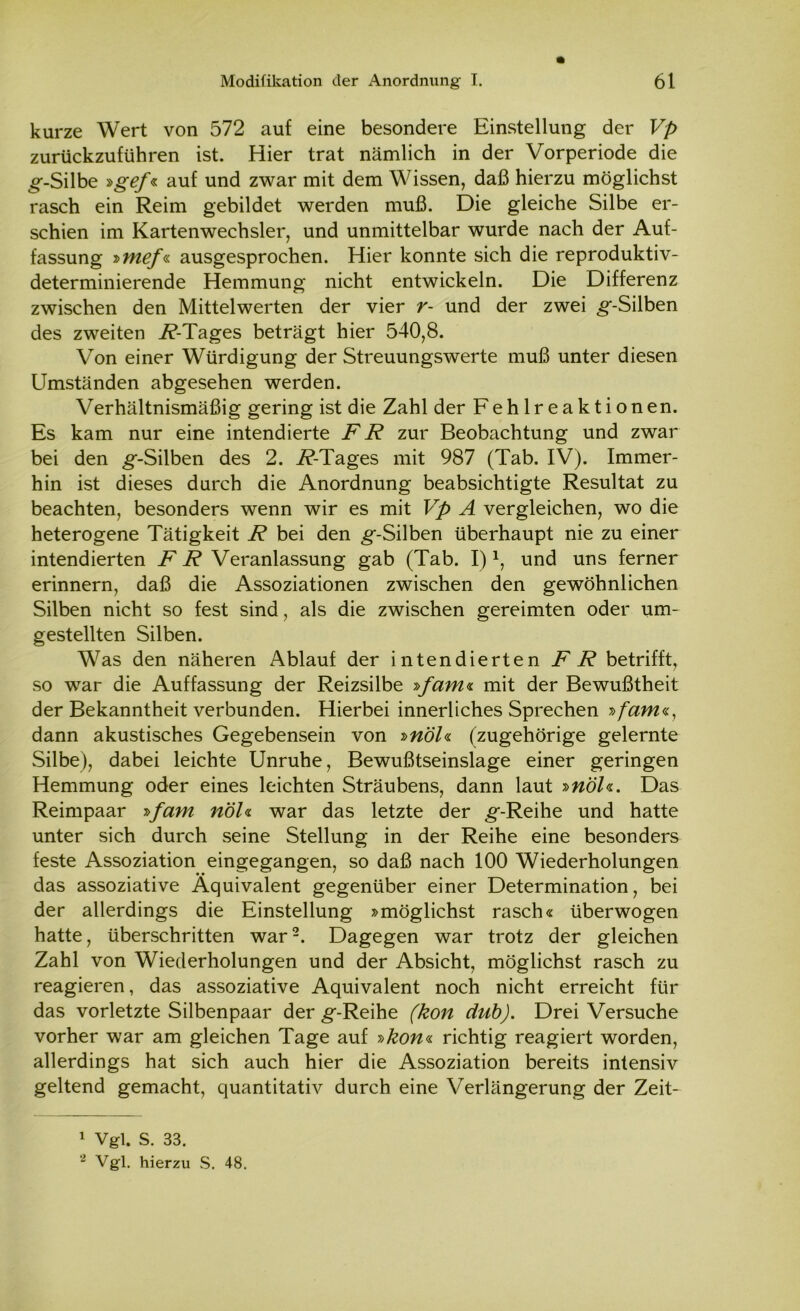 kurze Wert von 572 auf eine besondere Einstellung der Vp zurückzuführen ist. Hier trat nämlich in der Vorperiode die g-Silbe »gef« auf und zwar mit dem Wissen, daß hierzu möglichst rasch ein Reim gebildet werden muß. Die gleiche Silbe er- schien im Kartenwechsler, und unmittelbar wurde nach der Auf- fassung »mef« ausgesprochen. Hier konnte sich die reproduktiv- determinierende Hemmung nicht entwickeln. Die Differenz zwischen den Mittelwerten der vier r- und der zwei g-Silben des zweiten 7?-Tages beträgt hier 540,8. Von einer Würdigung der Streuungswerte muß unter diesen Umständen abgesehen werden. Verhältnismäßig gering ist die Zahl der Fehlreaktionen. Es kam nur eine intendierte FR zur Beobachtung und zwar bei den g-Silben des 2. i?-Tages mit 987 (Tab. IV). Immer- hin ist dieses durch die Anordnung beabsichtigte Resultat zu beachten, besonders wenn wir es mit Vp A vergleichen, wo die heterogene Tätigkeit R bei den g-Silben überhaupt nie zu einer intendierten F R Veranlassung gab (Tab. I)1, und uns ferner erinnern, daß die Assoziationen zwischen den gewöhnlichen Silben nicht so fest sind, als die zwischen gereimten oder um- gestellten Silben. Was den näheren Ablauf der intendierten FR betrifft, so war die Auffassung der Reizsilbe »fam« mit der Bewußtheit der Bekanntheit verbunden. Hierbei innerliches Sprechen »fam«, dann akustisches Gegebensein von »nöl« (zugehörige gelernte Silbe), dabei leichte Unruhe, Bewußtseinslage einer geringen Hemmung oder eines leichten Sträubens, dann laut »nöl«. Das Reimpaar »fam nöl« war das letzte der g-Reihe und hatte unter sich durch seine Stellung in der Reihe eine besonders feste Assoziation eingegangen, so daß nach 100 Wiederholungen das assoziative Äquivalent gegenüber einer Determination, bei der allerdings die Einstellung »möglichst rasch« überwogen hatte, überschritten war2. Dagegen war trotz der gleichen Zahl von Wiederholungen und der Absicht, möglichst rasch zu reagieren, das assoziative Äquivalent noch nicht erreicht für das vorletzte Silbenpaar der g-Reihe (kon dub). Drei Versuche vorher war am gleichen Tage auf »kon« richtig reagiert worden, allerdings hat sich auch hier die Assoziation bereits intensiv geltend gemacht, quantitativ durch eine Verlängerung der Zeit- 1 Vgl. s. 33.