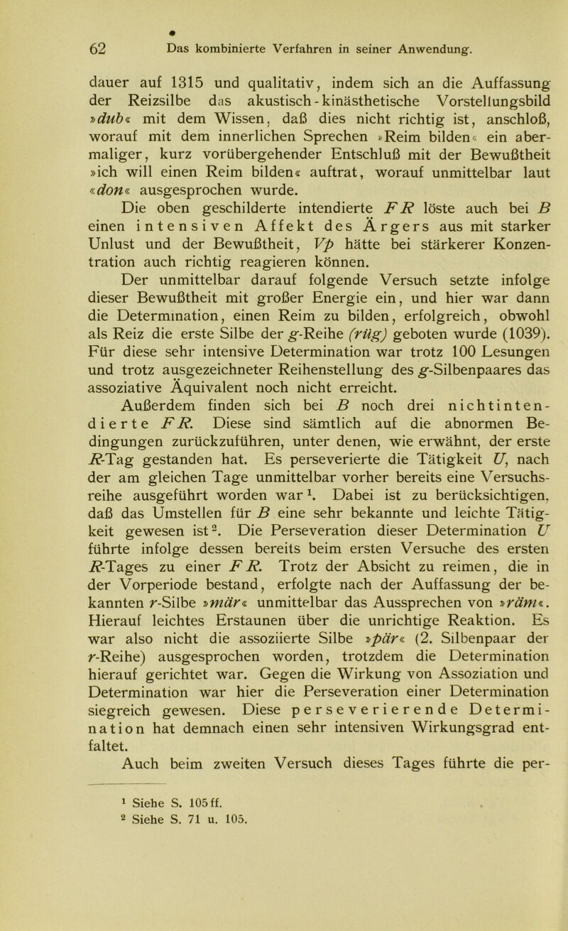 dauer auf 1315 und qualitativ, indem sich an die Auffassung der Reizsilbe das akustisch - kinästhetische Vorstellungsbild »dub« mit dem Wissen, daß dies nicht richtig ist, anschloß, worauf mit dem innerlichen Sprechen »Reim bilden« ein aber- maliger, kurz vorübergehender Entschluß mit der Bewußtheit »ich will einen Reim bilden« auftrat, worauf unmittelbar laut «ßfow« ausgesprochen wurde. Die oben geschilderte intendierte FR löste auch bei B • • einen intensiven Affekt des Ärgers aus mit starker Unlust und der Bewußtheit, Vp hätte bei stärkerer Konzen- tration auch richtig reagieren können. Der unmittelbar darauf folgende Versuch setzte infolge dieser Bewußtheit mit großer Energie ein, und hier war dann die Determination, einen Reim zu bilden, erfolgreich, obwohl als Reiz die erste Silbe der ^-Reihe (rüg) geboten wurde (1039). Für diese sehr intensive Determination war trotz 100 Lesungen und trotz ausgezeichneter Reihenstellung des ^--Silbenpaares das assoziative Äquivalent noch nicht erreicht. Außerdem finden sich bei B noch drei nichtinten- dierte FR. Diese sind sämtlich auf die abnormen Be- dingungen zurückzuführen, unter denen, wie erwähnt, der erste i?-Tag gestanden hat. Es perseverierte die Tätigkeit £7, nach der am gleichen Tage unmittelbar vorher bereits eine Versuchs- reihe ausgeführt worden war1. Dabei ist zu berücksichtigen, daß das Umstellen für B eine sehr bekannte und leichte Tätig- keit gewesen ist2. Die Perseveration dieser Determination U führte infolge dessen bereits beim ersten Versuche des ersten i?-Tages zu einer FR. Trotz der Absicht zu reimen, die in der Vorperiode bestand, erfolgte nach der Auffassung der be- kannten r-Silbe »mär« unmittelbar das Aussprechen von »ränu. Hierauf leichtes Erstaunen über die unrichtige Reaktion. Es war also nicht die assoziierte Silbe »pär« (2. Silbenpaar der r-Reihe) ausgesprochen worden, trotzdem die Determination hierauf gerichtet war. Gegen die Wirkung von Assoziation und Determination war hier die Perseveration einer Determination siegreich gewesen. Diese perseverierende Determi- nation hat demnach einen sehr intensiven Wirkungsgrad ent- faltet. Auch beim zweiten Versuch dieses Tages führte die per- 1 Siehe S. 105 ff. 2 Siehe S. 71 u. 105.