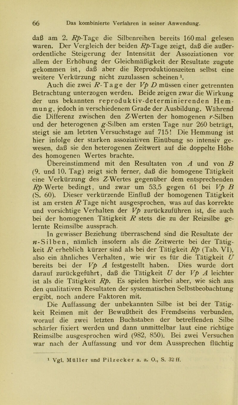 daß am 2. Rp-Tage die Silbenreihen bereits 160mal gelesen waren. Der Vergleich der beiden Rp-Tage zeigt, daß die außer- ordentliche Steigerung der Intensität der Assoziationen vor allem der Erhöhung der Gleichmäßigkeit der Resultate zugute gekommen ist, daß aber die Reproduktionszeiten selbst eine weitere Verkürzung nicht zuzulassen scheinen1. Auch die zwei R-Tage der Vp D müssen einer getrennten Betrachtung unterzogen werden. Beide zeigen zwar die Wirkung der uns bekannten reproduktiv-determinierenden Hem- mung, jedoch in verschiedenem Grade der Ausbildung. Während die Differenz zwischen den Z-Werten der homogenen r-Silben und der heterogenen g-Silben am ersten Tage nur 260 beträgt, steigt sie am letzten Versuchstage auf 715! Die Hemmung ist hier infolge der starken assoziativen Einübung so intensiv ge- wesen, daß sie den heterogenen Zeitwert auf die doppelte Höhe des homogenen Wertes brachte. Übereinstimmend mit den Resultaten von A und von B (9. und 10. Tag) zeigt sich ferner, daß die homogene Tätigkeit eine Verkürzung des Z-Wertes gegenüber dem entsprechenden Rp Werte bedingt, und zwar um 53,5 gegen 61 bei Vp B (S. 60). Dieser verkürzende Einfluß der homogenen Tätigkeit ist am ersten i? Tage nicht ausgesprochen, was auf das korrekte und vorsichtige Verhalten der Vp zurückzuführen ist, die auch bei der homogenen Tätigkeit R stets die zu der Reizsilbe ge- lernte Reimsilbe aussprach. In gewisser Beziehung überraschend sind die Resultate der ^-Silben, nämlich insofern als die Zeitwerte bei der Tätig- keit R erheblich kürzer sind als bei der Tätigkeit Rp (Tab. VI), also ein ähnliches Verhalten, wie wir es für die Tätigkeit U bereits bei der Vp A festgestellt haben. Dies wurde dort darauf zurückgeführt, daß die Tätigkeit U der Vp A leichter ist als die Tätigkeit Rp. Es spielen hierbei aber, wie sich aus den qualitativen Resultaten der systematischen Selbstbeobachtung ergibt, noch andere Faktoren mit. Die Auffassung der unbekannten Silbe ist bei der Tätig- keit Reimen mit der Bewußtheit des Fremdseins verbunden, worauf die zwei letzten Buchstaben der betreffenden Silbe schärfer fixiert werden und dann unmittelbar laut eine richtige Reimsilbe ausgesprochen wird (982, 850). Bei zwei Versuchen war nach der Auffassung und vor dem Aussprechen flüchtig 1 Vgl. Müller und Pilz eck er a. a. O., S. 32 ff.