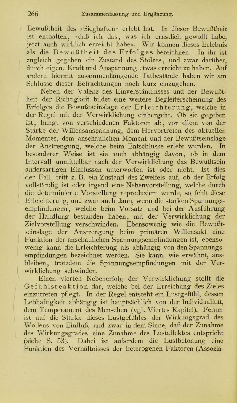 Bewußtheit des »Sieghaften« erlebt hat. In dieser Bewußtheit ist enthalten, »daß ich das, was ich ernstlich gewollt habe, jetzt auch wirklich erreicht habe«. Wir können dieses Erlebnis als die Bewußtheit des Erfolges bezeichnen. In ihr ist zugleich gegeben ein Zustand des Stolzes, und zwar darüber, durch eigene Kraft und Anspannung etwas erreicht zu haben. Auf andere hiermit zusammenhängende Tatbestände haben wir am Schlüsse dieser Betrachtungen noch kurz einzugehen. Neben der Valenz des Einverständnisses und der Bewußt- heit der Richtigkeit bildet eine weitere Begleiterscheinung des Erfolges die Bewußtseinslage der Erleichterung, welche in der Regel mit der Verwirklichung einhergeht. Ob sie gegeben ist, hängt von verschiedenen Faktoren ab, vor allem von der Stärke der Willensanspannung, dem Hervortreten des aktuellen Momentes, dem anschaulichen Moment und der Bewußtseinslage der Anstrengung, welche beim Entschlüsse erlebt wurden. In besonderer Weise ist sie auch abhängig davon, ob in dem Intervall unmittelbar nach der Verwirklichung das Bewußtsein andersartigen Einflüssen unterworfen ist oder nicht. Ist dies der Fall, tritt z. B. ein Zustand des Zweifels auf, ob der Erfolg vollständig ist oder irgend eine Nebenvorstellung, welche durch die determinierte Vorstellung reproduziert wurde, so fehlt diese Erleichterung, und zwar auch dann, wenn die starken Spannungs- empfindungen , welche beim Vorsatz und bei der Ausführung der Handlung bestanden haben, mit der Verwirklichung der Zielvorstellung verschwinden. Ebensowenig wie die Bewußt- seinslage der Anstrengung beim primären Willensakt eine Funktion der anschaulichen Spannungsempfindungen ist, ebenso- wenig kann die Erleichterung als abhängig von den Spannungs- empfindungen bezeichnet werden. Sie kann, wie erwähnt, aus- bleiben, trotzdem die Spannungsempfindungen mit der Ver- wirklichung schwinden. Einen vierten Nebenerfolg der Verwirklichung stellt die Gefühlsreaktion dar, welche bei der Erreichung des Zieles einzutreten pflegt. In der Regel entsteht ein Lustgefühl, dessen Lebhaftigkeit abhängig ist hauptsächlich von der Individualität, dem Temperament des Menschen (vgl. Viertes Kapitel). Ferner ist auf die Stärke dieses Lustgefühles der Wirkungsgrad des Wollens von Einfluß, und zwar in dem Sinne, daß der Zunahme des Wirkungsgrades eine Zunahme des Lustaffektes entspricht (siehe S. 53). Dabei ist außerdem die Lustbetonung eine Funktion des Verhältnisses der heterogenen Faktoren (Assozia-