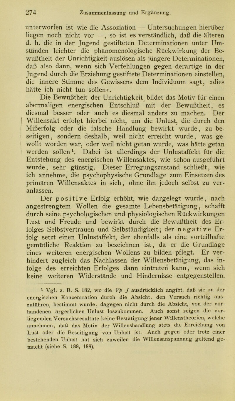 unterworfen ist wie die Assoziation — Untersuchungen hierüber liegen noch nicht vor —, so ist es verständlich, daß die älteren d. h. die in der Jugend gestifteten Determinationen unter Um- ständen leichter die phänomenologische Rückwirkung der Be- wußtheit der Unrichtigkeit auslösen als jüngere Determinationen, daß also dann, wenn sich Verfehlungen gegen derartige in der Jugend durch die Erziehung gestiftete Determinationen einstellen, die innere Stimme des Gewissens dem Individuum sagt, »dies hätte ich nicht tun sollen«. Die Bewußtheit der Unrichtigkeit bildet das Motiv für einen abermaligen energischen Entschluß mit der Bewußtheit, es diesmal besser oder auch es diesmal anders zu machen. Der Willensakt erfolgt hierbei nicht, um die Unlust, die durch den Mißerfolg oder die falsche Handlung bewirkt wurde, zu be- seitigen, sondern deshalb, weil nicht erreicht wurde, was ge- wollt worden war, oder weil nicht getan wurde, was hätte getan werden sollen1. Dabei ist allerdings der Unlustaffekt für die Entstehung des energischen Willensaktes, wie schon ausgeführt wurde, sehr günstig. Dieser Erregungszustand schließt, wie ich annehme, die psychophysische Grundlage zum Einsetzen des primären Willensaktes in sich, ohne ihn jedoch selbst zu ver- anlassen. Der positive Erfolg erhöht, wie dargelegt wurde, nach angestrengtem Wollen die gesamte Lebensbetätigung, schafft durch seine psychologischen und physiologischen Rückwirkungen Lust und Freude und bewirkt durch die Bewußtheit des Er- folges Selbstvertrauen und Selbständigkeit; der negative Er- folg setzt einen Unlustaffekt, der ebenfalls als eine vorteilhafte gemütliche Reaktion zu bezeichnen ist, da er die Grundlage eines weiteren energischen Wollens zu bilden pflegt. Er ver- hindert zugleich das Nachlassen der Willensbetätigung, das in- folge des erreichten Erfolges dann eintreten kann, wenn sich keine weiteren Widerstände und Hindernisse entgegenstellen. 1 Vgl. z. B. S. 182, wo die Vp J ausdrücklich angibt, daß sie zu der energischen Konzentration durch die Absicht, den Versuch richtig aus- zuführen, bestimmt wurde, dagegen nicht durch die Absicht, von der vor- handenen ärgerlichen Unlust loszukommen. Auch sonst zeigen die vor- liegenden Versuchsresultate keine Bestätigung jener Willenstheorien, welche annehmen, daß das Motiv der Willenshandlung stets die Erreichung von Lust oder die Beseitigung von Unlust ist. Auch gegen oder trotz einer bestehenden Unlust hat sich zuweilen die Willensanspannung geltend ge- macht (siehe S. 188, 189).