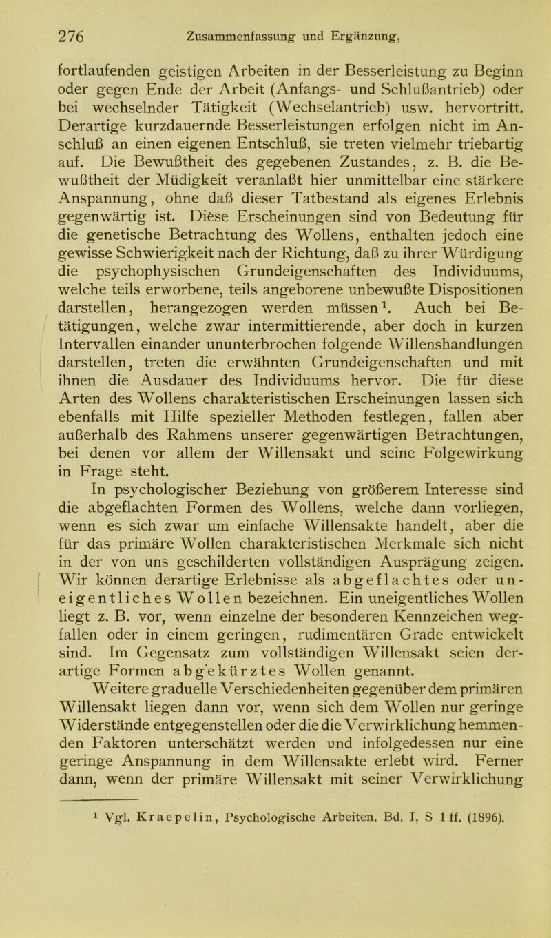 fortlaufenden geistigen Arbeiten in der Besserleistung zu Beginn oder gegen Ende der Arbeit (Anfangs- und Schlußantrieb) oder bei wechselnder Tätigkeit (Wechselantrieb) usw. hervortritt. Derartige kurzdauernde Besserleistungen erfolgen nicht im An- schluß an einen eigenen Entschluß, sie treten vielmehr triebartig auf. Die Bewußtheit des gegebenen Zustandes, z. B. die Be- wußtheit der Müdigkeit veranlaßt hier unmittelbar eine stärkere Anspannung, ohne daß dieser Tatbestand als eigenes Erlebnis gegenwärtig ist. Diese Erscheinungen sind von Bedeutung für die genetische Betrachtung des Wollens, enthalten jedoch eine gewisse Schwierigkeit nach der Richtung, daß zu ihrer Würdigung die psychophysischen Grundeigenschaften des Individuums, welche teils erworbene, teils angeborene unbewußte Dispositionen darstellen, herangezogen werden müssen1. Auch bei Be- tätigungen, welche zwar intermittierende, aber doch in kurzen Intervallen einander ununterbrochen folgende Willenshandlungen darstellen, treten die erwähnten Grundeigenschaften und mit ihnen die Ausdauer des Individuums hervor. Die für diese Arten des Wollens charakteristischen Erscheinungen lassen sich ebenfalls mit Hilfe spezieller Methoden festlegen, fallen aber außerhalb des Rahmens unserer gegenwärtigen Betrachtungen, bei denen vor allem der Willensakt und seine Folgewirkung in Frage steht. In psychologischer Beziehung von größerem Interesse sind die abgeflachten Formen des Wollens, welche dann vorliegen, wenn es sich zwar um einfache Willensakte handelt, aber die für das primäre Wollen charakteristischen Merkmale sich nicht in der von uns geschilderten vollständigen Ausprägung zeigen. Wir können derartige Erlebnisse als abgeflachtes oder un- eigentliches Wollen bezeichnen. Ein uneigentliches Wollen liegt z. B. vor, wenn einzelne der besonderen Kennzeichen weg- fallen oder in einem geringen, rudimentären Grade entwickelt sind. Im Gegensatz zum vollständigen Willensakt seien der- artige Formen abgekürztes Wollen genannt. Weitere graduelle Verschiedenheiten gegenüber dem primären Willensakt liegen dann vor, wenn sich dem Wollen nur geringe Widerstände entgegenstellen oder die die Verwirklichung hemmen- den Faktoren unterschätzt werden und infolgedessen nur eine geringe Anspannung in dem Willensakte erlebt wird. Ferner dann, wenn der primäre Willensakt mit seiner Verwirklichung 1 Vgl. Kraepelin, Psychologische Arbeiten. Bd. I, S 1 ff. (1896).