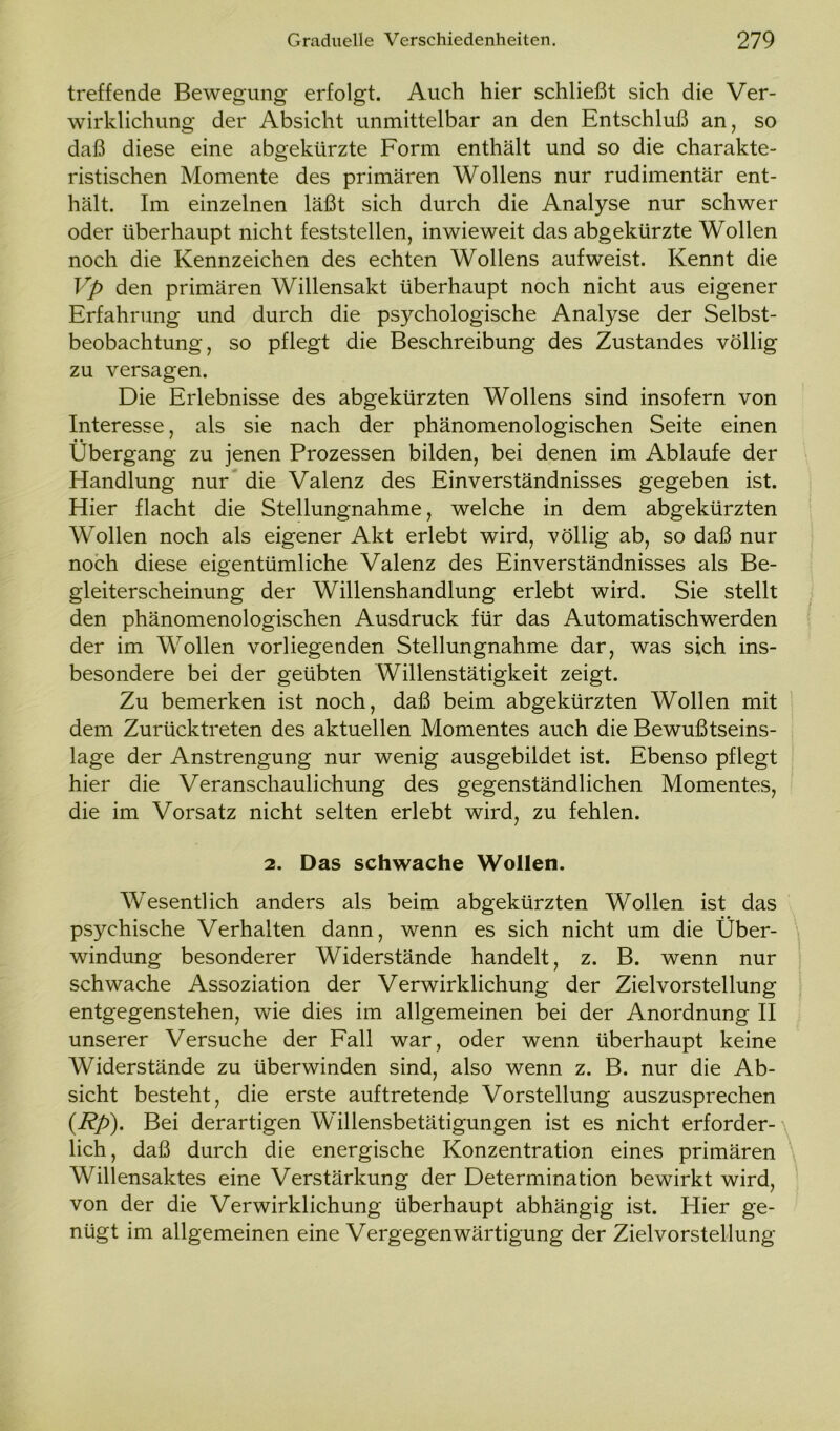 treffende Bewegung erfolgt. Auch hier schließt sich die Ver- wirklichung der Absicht unmittelbar an den Entschluß an, so daß diese eine abgekürzte Form enthält und so die charakte- ristischen Momente des primären Wollens nur rudimentär ent- hält. Im einzelnen läßt sich durch die Analyse nur schwer oder überhaupt nicht feststellen, inwieweit das abgekürzte Wollen noch die Kennzeichen des echten Wollens aufweist. Kennt die Vp den primären Willensakt überhaupt noch nicht aus eigener Erfahrung und durch die psychologische Analyse der Selbst- beobachtung, so pflegt die Beschreibung des Zustandes völlig zu versagen. Die Erlebnisse des abgekürzten Wollens sind insofern von Interesse, als sie nach der phänomenologischen Seite einen Übergang zu jenen Prozessen bilden, bei denen im Ablaufe der Handlung nur die Valenz des Einverständnisses gegeben ist. Hier flacht die Stellungnahme, welche in dem abgekürzten Wollen noch als eigener Akt erlebt wird, völlig ab, so daß nur noch diese eigentümliche Valenz des Einverständnisses als Be- gleiterscheinung der Willenshandlung erlebt wird. Sie stellt den phänomenologischen Ausdruck für das Automatischwerden der im Wollen vorliegenden Stellungnahme dar, was sich ins- besondere bei der geübten Willenstätigkeit zeigt. Zu bemerken ist noch, daß beim abgekürzten Wollen mit dem Zurücktreten des aktuellen Momentes auch die Bewußtseins- lage der Anstrengung nur wenig ausgebildet ist. Ebenso pflegt hier die Veranschaulichung des gegenständlichen Momentes, die im Vorsatz nicht selten erlebt wird, zu fehlen. 2. Das schwache Wollen. Wesentlich anders als beim abgekürzten Wollen ist das psychische Verhalten dann, wenn es sich nicht um die Über- windung besonderer Widerstände handelt, z. B. wenn nur schwache Assoziation der Verwirklichung der Zielvorstellung entgegenstehen, wie dies im allgemeinen bei der Anordnung II unserer Versuche der Fall war , oder wenn überhaupt keine Widerstände zu überwinden sind, also wenn z. B. nur die Ab- sicht besteht, die erste auf tretende Vorstellung auszusprechen (Rp). Bei derartigen Willensbetätigungen ist es nicht erforder- lich, daß durch die energische Konzentration eines primären Willensaktes eine Verstärkung der Determination bewirkt wird, von der die Verwirklichung überhaupt abhängig ist. Hier ge- nügt im allgemeinen eine Vergegenwärtigung der Zielvorstellung