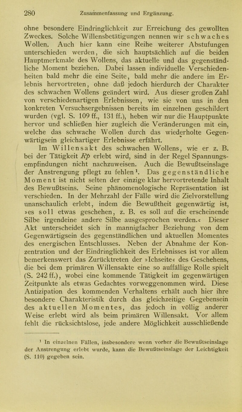 ohne besondere Eindringlichkeit zur Erreichung des gewollten Zweckes. Solche Willensbetätigungen nennen wir schwaches Wollen. Auch hier kann eine Reihe weiterer Abstufungen unterschieden werden, die sich hauptsächlich auf die beiden Hauptmerkmale des Wollens, das aktuelle und das gegenständ- liche Moment beziehen. Dabei lassen individuelle Verschieden- heiten bald mehr die eine Seite, bald mehr die andere im Er- lebnis hervortreten, ohne daß jedoch hierdurch der Charakter des schwachen Wollens geändert wird. Aus dieser großen Zahl von verschiedenartigen Erlebnissen, wie sie von uns in den konkreten Versuchsergebnissen bereits im einzelnen geschildert wurden (vgl. S. 109 ff., 131 ff.), heben wir nur die Hauptpunkte hervor und schließen hier zugleich die Veränderungen mit ein, welche das schwache Wollen durch das wiederholte Gegen- wärtigsein gleichartiger Erlebnisse erfährt. Im Willensakt des schwachen Wollens, wie er z. B. bei der Tätigkeit Rp erlebt wird, sind in der Regel Spannungs- empfindungen nicht nachzuweisen. Auch die Bewußtseinslage der Anstrengung pflegt zu fehlen1. Das gegenständliche Moment ist nicht selten der einzige klar hervortretende Inhalt des Bewußtseins. Seine phänomenologische Repräsentation ist verschieden. In der Mehrzahl der Fälle wird die Zielvorstellung unanschaulich erlebt, indem die Bewußtheit gegenwärtig ist, »es soll etwas geschehen, z. B. es soll auf die erscheinende Silbe irgendeine andere Silbe ausgesprochen werden.« Dieser Akt unterscheidet sich in mannigfacher Beziehung von dem Gegenwärtigsein des gegenständlichen und aktuellen Momentes des energischen Entschlusses. Neben der Abnahme der Kon- zentration und der Eindringlichkeit des Erlebnisses ist vor allem bemerkenswert das Zurücktreten der »Ichseite« des Geschehens, die bei dem primären Willensakte eine so auffällige Rolle spielt (S. 242 ff.), wobei eine kommende Tätigkeit im gegenwärtigen Zeitpunkte als etwas Gedachtes vorweggenommen wird. Diese Antizipation des kommenden Verhaltens erhält auch hier ihre besondere Charakteristik durch das gleichzeitige Gegebensein des aktuellen Momentes, das jedoch in völlig anderer Weise erlebt wird als beim primären Willensakt. Vor allem fehlt die rücksichtslose, jede andere Möglichkeit ausschließende 1 In einzelnen Fällen, insbesondere wenn vorher die Bewußtseinslage der Anstrengung- erlebt wurde, kann die Bewußtseinslage der Leichtigkeit (S. 110) gegeben sein.