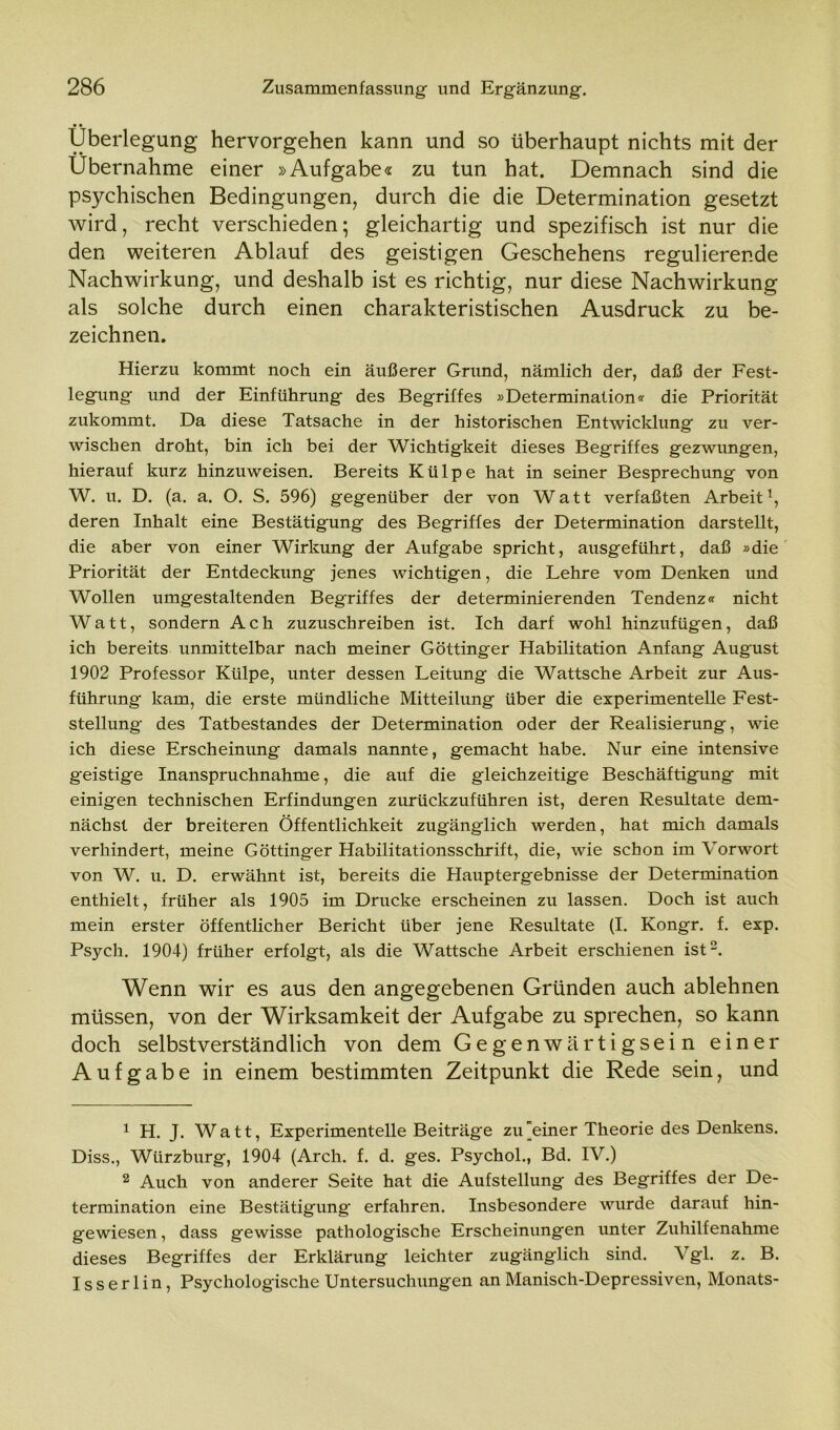 Überlegung hervorgehen kann und so überhaupt nichts mit der Übernahme einer »Aufgabe« zu tun hat. Demnach sind die psychischen Bedingungen, durch die die Determination gesetzt wird, recht verschieden; gleichartig und spezifisch ist nur die den weiteren Ablauf des geistigen Geschehens regulierende Nachwirkung, und deshalb ist es richtig, nur diese Nachwirkung als solche durch einen charakteristischen Ausdruck zu be- zeichnen. Hierzu kommt noch ein äußerer Grund, nämlich der, daß der Fest- legung und der Einführung des Begriffes »Determination« die Priorität zukommt. Da diese Tatsache in der historischen Entwicklung zu ver- wischen droht, bin ich bei der Wichtigkeit dieses Begriffes gezwungen, hierauf kurz hinzuweisen. Bereits Külpe hat in seiner Besprechung von W. u. D. (a. a. O. S. 596) gegenüber der von Watt verfaßten Arbeit1, deren Inhalt eine Bestätigung des Begriffes der Determination darstellt, die aber von einer Wirkung der Aufgabe spricht, ausgeführt, daß »die Priorität der Entdeckung jenes wichtigen, die Lehre vom Denken und Wollen umgestaltenden Begriffes der determinierenden Tendenz« nicht Watt, sondern Ach zuzuschreiben ist. Ich darf wohl hinzufügen, daß ich bereits unmittelbar nach meiner Göttinger Habilitation Anfang August 1902 Professor Külpe, unter dessen Leitung die Wattsche Arbeit zur Aus- führung kam, die erste mündliche Mitteilung über die experimentelle Fest- stellung des Tatbestandes der Determination oder der Realisierung, wie ich diese Erscheinung damals nannte, gemacht habe. Nur eine intensive geistige Inanspruchnahme, die auf die gleichzeitige Beschäftigung mit einigen technischen Erfindungen zurückzuführen ist, deren Resultate dem- nächst der breiteren Öffentlichkeit zugänglich werden, hat mich damals verhindert, meine Göttinger Habilitationsschrift, die, wie schon im Vorwort von W. u. D. erwähnt ist, bereits die Hauptergebnisse der Determination enthielt, früher als 1905 im Drucke erscheinen zu lassen. Doch ist auch mein erster öffentlicher Bericht über jene Resultate (I. Kongr. f. exp. Psycli. 1904) früher erfolgt, als die Wattsche Arbeit erschienen ist2. Wenn wir es aus den angegebenen Gründen auch ablehnen müssen, von der Wirksamkeit der Aufgabe zu sprechen, so kann doch selbstverständlich von dem Gegenwärtigsein einer Aufgabe in einem bestimmten Zeitpunkt die Rede sein, und 1 H. J. Watt, Experimentelle Beiträge zu [einer Theorie des Denkens. Diss., Wiirzburg, 1904 (Arch. f. d. ges. Psychol., Bd. IV.) 2 Auch von anderer Seite hat die Aufstellung des Begriffes der De- termination eine Bestätigung erfahren. Insbesondere wurde darauf hin- gewiesen , dass gewisse pathologische Erscheinungen unter Zuhilfenahme dieses Begriffes der Erklärung leichter zugänglich sind. Vgl. z. B. I s s e r 1 i n , Psychologische Untersuchungen an Manisch-Depressiven, Monats-