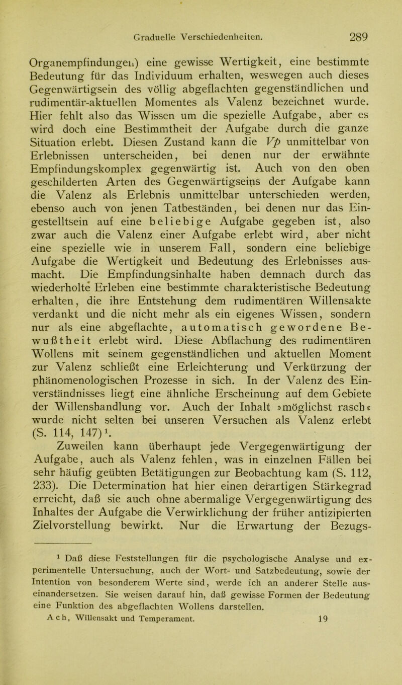 Organempfindungeh) eine gewisse Wertigkeit, eine bestimmte Bedeutung für das Individuum erhalten, weswegen auch dieses Gegenwärtigsein des völlig abgeflachten gegenständlichen und rudimentär-aktuellen Momentes als Valenz bezeichnet wurde. Hier fehlt also das Wissen um die spezielle Aufgabe, aber es wird doch eine Bestimmtheit der Aufgabe durch die ganze Situation erlebt. Diesen Zustand kann die Vp unmittelbar von Erlebnissen unterscheiden, bei denen nur der erwähnte Empfindungskomplex gegenwärtig ist. Auch von den oben geschilderten Arten des Gegenwärtigseips der Aufgabe kann die Valenz als Erlebnis unmittelbar unterschieden werden, ebenso auch von jenen Tatbeständen, bei denen nur das Ein- gestelltsein auf eine beliebige Aufgabe gegeben ist, also zwar auch die Valenz einer Aufgabe erlebt wird, aber nicht eine spezielle wie in unserem Fall, sondern eine beliebige Aufgabe die Wertigkeit und Bedeutung des Erlebnisses aus- macht. Die Empfindungsinhalte haben demnach durch das wiederholte Erleben eine bestimmte charakteristische Bedeutung erhalten, die ihre Entstehung dem rudimentären Willensakte verdankt und die nicht mehr als ein eigenes Wissen, sondern nur als eine abgeflachte, automatisch gewordene Be- wußtheit erlebt wird. Diese Abflachung des rudimentären Wollens mit seinem gegenständlichen und aktuellen Moment zur Valenz schließt eine Erleichterung und Verkürzung der phänomenologischen Prozesse in sich. In der Valenz des Ein- verständnisses liegt eine ähnliche Erscheinung auf dem Gebiete der Willenshandlung vor. Auch der Inhalt »möglichst rasch« wurde nicht selten bei unseren Versuchen als Valenz erlebt (S. 114, 147) \ Zuweilen kann überhaupt jede Vergegenwärtigung der Aufgabe, auch als Valenz fehlen, was in einzelnen Fällen bei sehr häufig geübten Betätigungen zur Beobachtung kam (S. 112, 233). Die Determination hat hier einen derartigen Stärkegrad erreicht, daß sie auch ohne abermalige Vergegenwärtigung des Inhaltes der Aufgabe die Verwirklichung der früher antizipierten Zielvorstellung bewirkt. Nur die Erwartung der Bezugs- 1 Daß diese Feststellungen für die psychologische Analyse und ex- perimentelle Untersuchung, auch der Wort- und Satzbedeutung, sowie der Intention von besonderem Werte sind, werde ich an anderer Stelle aus- einandersetzen. Sie weisen darauf hin, daß gewisse Formen der Bedeutung eine Funktion des abgeflachten Wollens darstellen. Ach, Willensakt und Temperament. 19