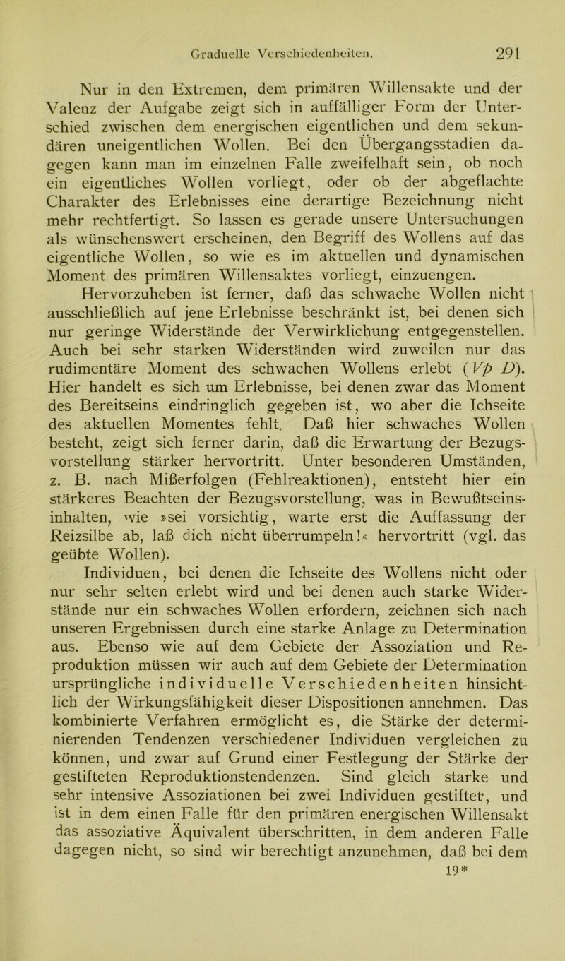 Nur in den Extremen, dem primären Willensakte und der Valenz der Aufgabe zeigt sich in auffälliger Form der Unter- schied zwischen dem energischen eigentlichen und dem sekun- dären uneigentlichen Wollen. Bei den Übergangsstadien da- gegen kann man im einzelnen Falle zweifelhaft sein, ob noch ein eigentliches Wollen vorliegt, oder ob der abgeflachte Charakter des Erlebnisses eine derartige Bezeichnung nicht mehr rechtfertigt. So lassen es gerade unsere Untersuchungen als wünschenswert erscheinen, den Begriff des Wollens auf das eigentliche Wollen, so wie es im aktuellen und dynamischen Moment des primären Willensaktes vorliegt, einzuengen. Hervorzuheben ist ferner, daß das schwache Wollen nicht ausschließlich auf jene Erlebnisse beschränkt ist, bei denen sich nur geringe Widerstände der Verwirklichung entgegenstellen. Auch bei sehr starken Widerständen wird zuweilen nur das rudimentäre Moment des schwachen Wollens erlebt (Vp D). Hier handelt es sich um Erlebnisse, bei denen zwar das Moment des Bereitseins eindringlich gegeben ist, wo aber die Ichseite des aktuellen Momentes fehlt. Daß hier schwaches Wollen besteht, zeigt sich ferner darin, daß die Erwartung der Bezugs- vorstellung stärker hervortritt. Unter besonderen Umständen, z. B. nach Mißerfolgen (Fehlreaktionen), entsteht hier ein stärkeres Beachten der Bezugsvorstellung, was in Bewußtseins- inhalten, wie »sei vorsichtig, warte erst die Auffassung der Reizsilbe ab, laß dich nicht überrumpeln!« hervortritt (vgl. das geübte Wollen). Individuen, bei denen die Ichseite des Wollens nicht oder nur sehr selten erlebt wird und bei denen auch starke Wider- stände nur ein schwaches Wollen erfordern, zeichnen sich nach unseren Ergebnissen durch eine starke Anlage zu Determination aus. Ebenso wie auf dem Gebiete der Assoziation und Re- produktion müssen wir auch auf dem Gebiete der Determination ursprüngliche individuelle Verschiedenheiten hinsicht- lich der Wirkungsfähigkeit dieser Dispositionen annehmen. Das kombinierte Verfahren ermöglicht es, die Stärke der determi- nierenden Tendenzen verschiedener Individuen vergleichen zu können, und zwar auf Grund einer Festlegung der Stärke der gestifteten Reproduktionstendenzen. Sind gleich starke und sehr intensive Assoziationen bei zwei Individuen gestiftet, und ist in dem einen Falle für den primären energischen Willensakt das assoziative Äquivalent überschritten, in dem anderen Falle dagegen nicht, so sind wir berechtigt anzunehmen, daß bei dem 19*