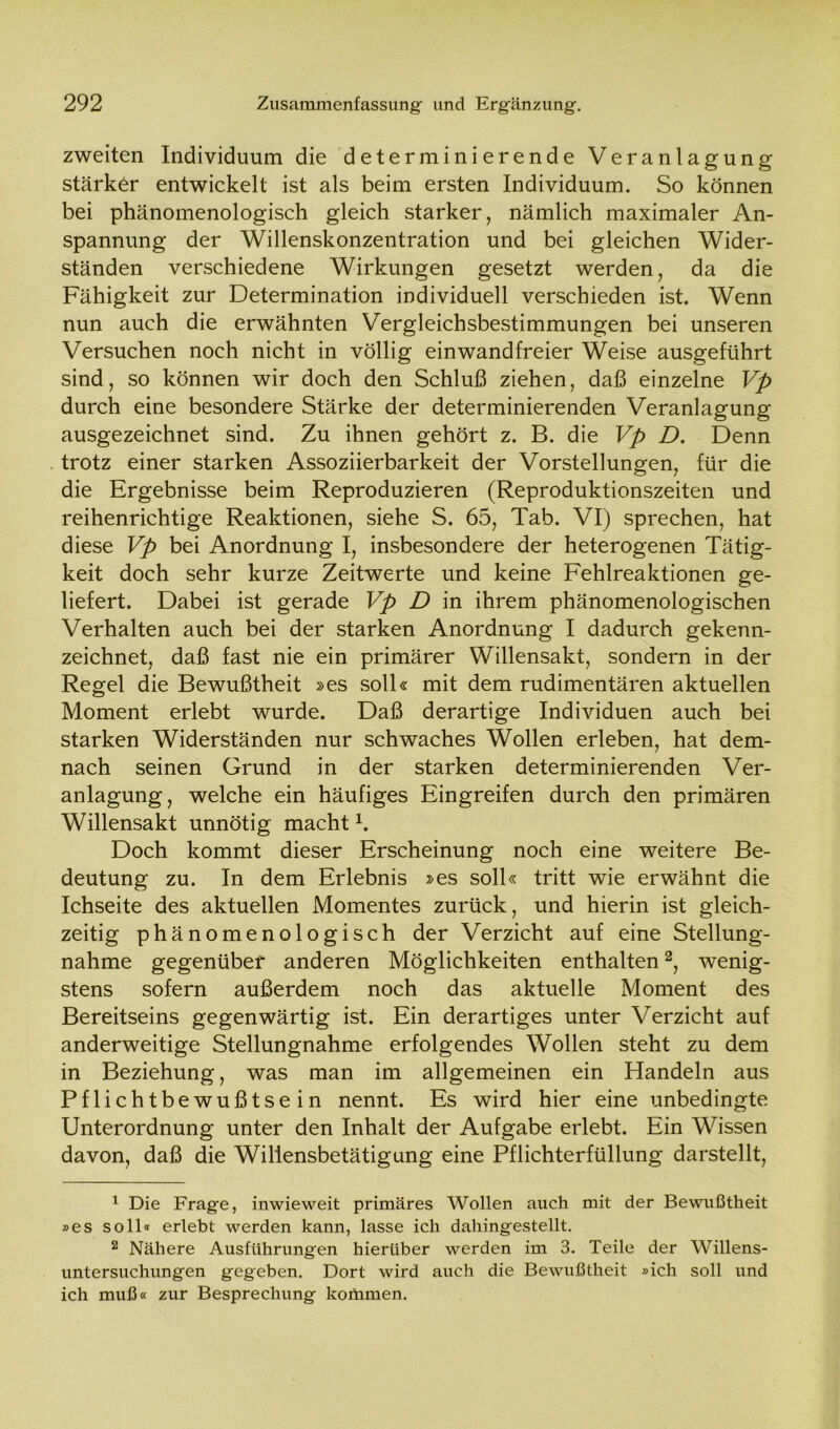 zweiten Individuum die determinierende Veranlagung stärker entwickelt ist als beim ersten Individuum. So können bei phänomenologisch gleich starker, nämlich maximaler An- spannung der Willenskonzentration und bei gleichen Wider- ständen verschiedene Wirkungen gesetzt werden, da die Fähigkeit zur Determination individuell verschieden ist. Wenn nun auch die erwähnten Vergleichsbestimmungen bei unseren Versuchen noch nicht in völlig einwandfreier Weise ausgeführt sind, so können wir doch den Schluß ziehen, daß einzelne Vp durch eine besondere Stärke der determinierenden Veranlagung ausgezeichnet sind. Zu ihnen gehört z. B. die Vp D. Denn trotz einer starken Assoziierbarkeit der Vorstellungen, für die die Ergebnisse beim Reproduzieren (Reproduktionszeiten und reihenrichtige Reaktionen, siehe S. 65, Tab. VI) sprechen, hat diese Vp bei Anordnung I, insbesondere der heterogenen Tätig- keit doch sehr kurze Zeitwerte und keine Fehlreaktionen ge- liefert. Dabei ist gerade Vp D in ihrem phänomenologischen Verhalten auch bei der starken Anordnung I dadurch gekenn- zeichnet, daß fast nie ein primärer Willensakt, sondern in der Regel die Bewußtheit »es soll« mit dem rudimentären aktuellen Moment erlebt wurde. Daß derartige Individuen auch bei starken Widerständen nur schwaches Wollen erleben, hat dem- nach seinen Grund in der starken determinierenden Ver- anlagung, welche ein häufiges Eingreifen durch den primären Willensakt unnötig macht K Doch kommt dieser Erscheinung noch eine weitere Be- deutung zu. In dem Erlebnis »es soll« tritt wie erwähnt die Ichseite des aktuellen Momentes zurück, und hierin ist gleich- zeitig phänomenologisch der Verzicht auf eine Stellung- nahme gegenüber anderen Möglichkeiten enthalten1 2, wenig- stens sofern außerdem noch das aktuelle Moment des Bereitseins gegenwärtig ist. Ein derartiges unter Verzicht auf anderweitige Stellungnahme erfolgendes Wollen steht zu dem in Beziehung, was man im allgemeinen ein Handeln aus Pflichtbewußtsein nennt. Es wird hier eine unbedingte Unterordnung unter den Inhalt der Aufgabe erlebt. Ein Wissen davon, daß die Willensbetätigung eine Pflichterfüllung darstellt, 1 Die Frage, inwieweit primäres Wollen auch mit der Bewußtheit »es soll« erlebt werden kann, lasse ich dahingestellt. 2 Nähere Ausführungen hierüber werden im 3. Teile der Willens- untersuchungen gegeben. Dort wird auch die Bewußtheit »ich soll und ich muß« zur Besprechung kommen.