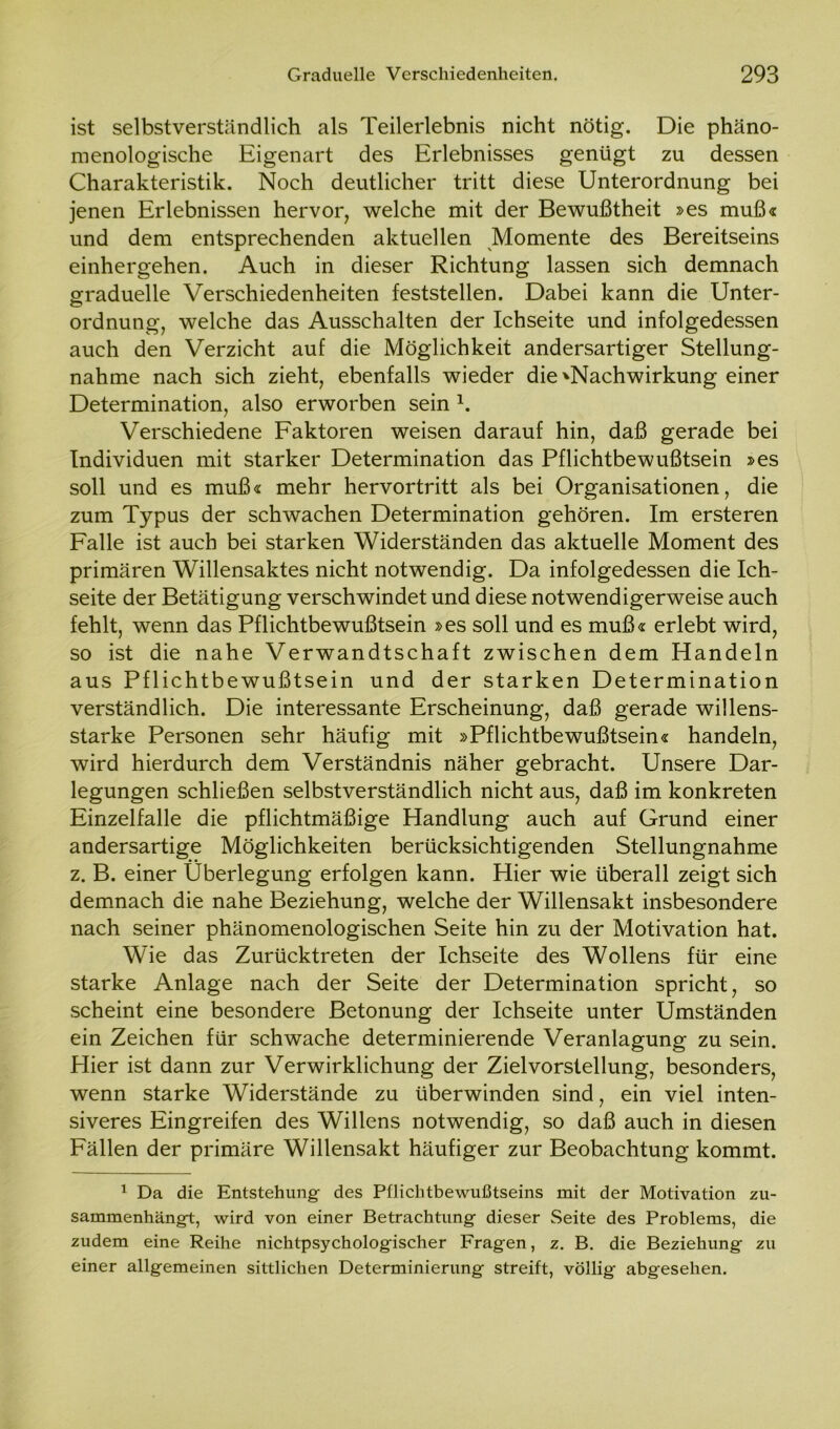 ist selbstverständlich als Teilerlebnis nicht nötig. Die phäno- menologische Eigenart des Erlebnisses genügt zu dessen Charakteristik. Noch deutlicher tritt diese Unterordnung bei jenen Erlebnissen hervor, welche mit der Bewußtheit »es muß« und dem entsprechenden aktuellen Momente des Bereitseins einhergehen. Auch in dieser Richtung lassen sich demnach graduelle Verschiedenheiten feststellen. Dabei kann die Unter- ordnung, welche das Ausschalten der Ichseite und infolgedessen auch den Verzicht auf die Möglichkeit andersartiger Stellung- nahme nach sich zieht, ebenfalls wieder die ^Nachwirkung einer Determination, also erworben sein 1. Verschiedene Faktoren weisen darauf hin, daß gerade bei Individuen mit starker Determination das Pflichtbewußtsein »es soll und es muß« mehr hervortritt als bei Organisationen, die zum Typus der schwachen Determination gehören. Im ersteren Falle ist auch bei starken Widerständen das aktuelle Moment des primären Willensaktes nicht notwendig. Da infolgedessen die Ich- seite der Betätigung verschwindet und diese notwendigerweise auch fehlt, wenn das Pflichtbewußtsein »es soll und es muß« erlebt wird, so ist die nahe Verwandtschaft zwischen dem Handeln aus Pflichtbewußtsein und der starken Determination verständlich. Die interessante Erscheinung, daß gerade willens- starke Personen sehr häufig mit »Pflichtbewußtsein« handeln, wird hierdurch dem Verständnis näher gebracht. Unsere Dar- legungen schließen selbstverständlich nicht aus, daß im konkreten Einzelfalle die pflichtmäßige Handlung auch auf Grund einer andersartige Möglichkeiten berücksichtigenden Stellungnahme z. B. einer Überlegung erfolgen kann. Hier wie überall zeigt sich demnach die nahe Beziehung, welche der Willensakt insbesondere nach seiner phänomenologischen Seite hin zu der Motivation hat. Wie das Zurücktreten der Ichseite des Wollens für eine starke Anlage nach der Seite der Determination spricht, so scheint eine besondere Betonung der Ichseite unter Umständen ein Zeichen für schwache determinierende Veranlagung zu sein. Hier ist dann zur Verwirklichung der Ziel Vorstellung, besonders, wenn starke Widerstände zu überwinden sind, ein viel inten- siveres Eingreifen des Willens notwendig, so daß auch in diesen Fällen der primäre Willensakt häufiger zur Beobachtung kommt. 1 Da die Entstehung des Pflichtbewußtseins mit der Motivation zu- sammenhängt, wird von einer Betrachtung dieser Seite des Problems, die zudem eine Reihe nichtpsychologischer Fragen, z. B. die Beziehung zu einer allgemeinen sittlichen Determinierung streift, völlig abgesehen.