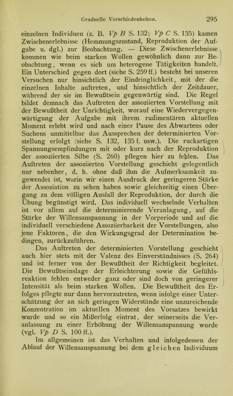 einzelnen Individuen (z. B. Vp B S. 132; Vp C S. 135) kamen Zwischenerlebnisse (Hemmungszustand, Reproduktion der Auf- gabe u. dgl.) zur Beobachtung. — Diese Zwischenerlebnisse , kommen wie beim starken Wollen gewöhnlich dann zur Be- obachtung, wenn es sich um heterogene Tätigkeiten handelt. Ein Unterschied gegen dort (siehe S. 259 ff.) besteht bei unseren Versuchen nur hinsichtlich der Eindringlichkeit, mit der die einzelnen Inhalte auftreten, und hinsichtlich der Zeitdauer, während der sie im Bewußtsein gegenwärtig sind. Die Regel bildet demnach das Auftreten der assoziierten Vorstellung mit der Bewußtheit der Unrichtigkeit, worauf eine Wiedervergegen- wärtigung der Aufgabe mit ihrem rudimentären aktuellen Moment erlebt wird und nach einer Pause des Abwartens oder Suchens unmittelbar das Aussprechen der determinierten Vor- stellung erfolgt (siehe S. 132, 135 f. usw.). Die ruckartigen Spannungsempfindungen mit oder kurz nach der Reproduktion der assoziierten Silbe (S. 260) pflegen hier zu fehlen. Das Auftreten der assoziierten Vorstellung geschieht gelegentlich nur nebenher, d. h. ohne daß ihm die Aufmerksamkeit zu- gewendet ist, worin wir einen Ausdruck der geringeren Stärke der Assoziation zu sehen haben sowie gleichzeitig einen Über- gang zu dem völligen Ausfall der Reproduktion, der durch die Übung begünstigt wird. Das individuell wechselnde Verhalten ist vor allem auf die determinierende Veranlagung, auf die Stärke der Willensanspannung in der Vorperiode und auf die individuell verschiedene Assoziierbarkeit der Vorstellungen, also jene Faktoren, die den Wirkungsgrad der Determination be- dingen, zurückzuführen. Das Auftreten der determinierten Vorstellung geschieht auch hier stets mit der Valenz des Einverständnisses (S. 264) und ist ferner von der Bewußtheit der Richtigkeit begleitet. Die Bewußtseinslage der Erleichterung sowie die Gefühls- reaktion fehlen entweder ganz oder sind doch von geringerer Intensität als beim starken Wollen. Die Bewußtheit des Er- folges pflegte nur dann hervorzutreten, wenn infolge einer Unter- schätzung der an sich geringen Widerstände eine unzureichende Konzentration im aktuellen Moment des Vorsatzes bewirkt wurde und so ein Mißerfolg eintrat, der seinerseits die Ver- anlassung zu einer Erhöhung der Willensanspannung wurde (vgl. Vp D S. 100 ff.). Im allgemeinen ist das Verhalten und infolgedessen der Ablauf der Willensanspannung bei dem gleichen Individuum